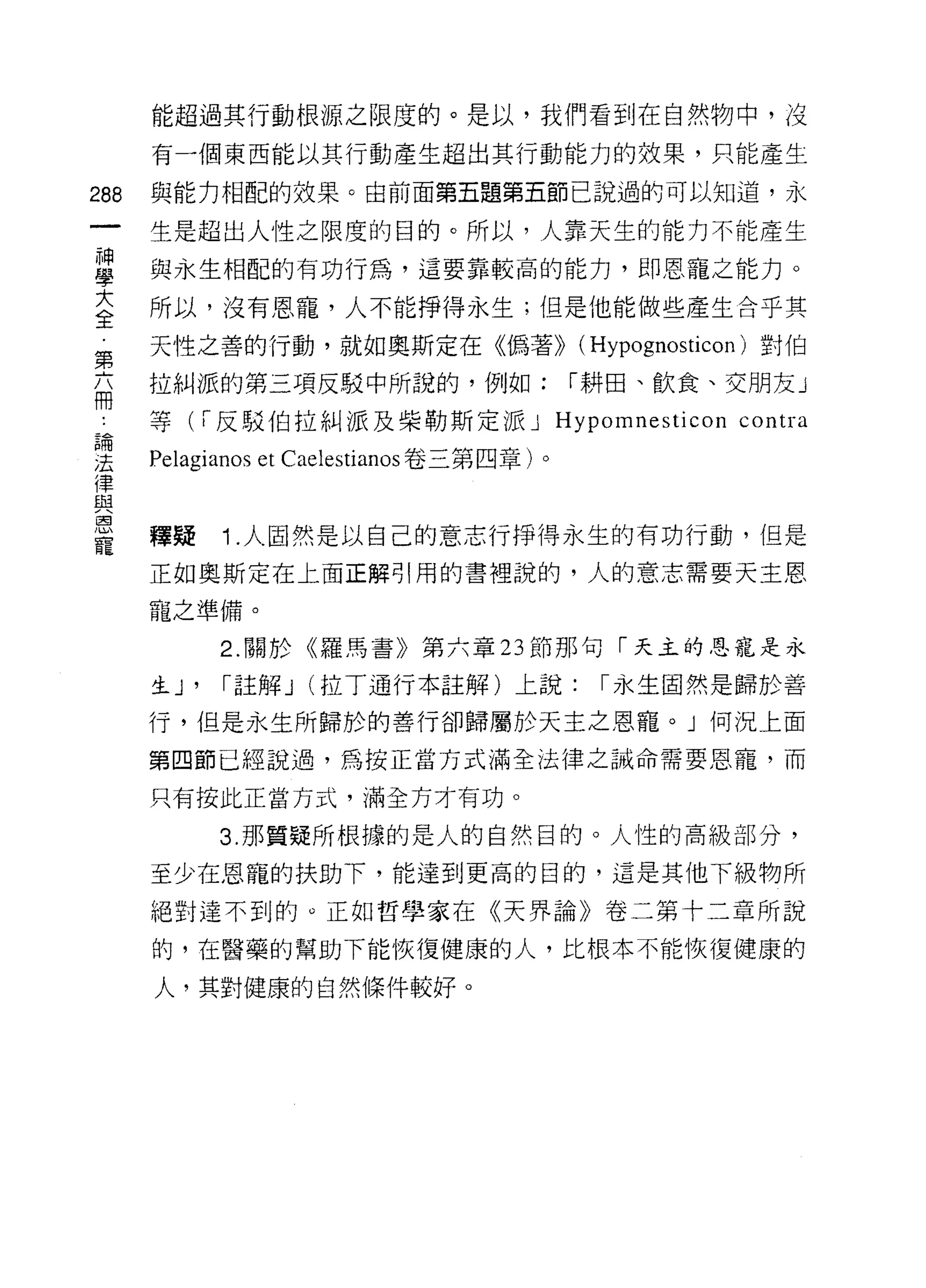 能超過其行動根源之限度的。是以，我們看到在自然物中，沒

      有一個東西能以其行動產生超出其行動能力的效果，只能產生

288   與能力相配的效果。由前面第五題第五節己說過的可以知道，永

      生是超出人性之限度的目的。所以，人靠天生的能力不能產生

當     與永生相配的有功行為，這要靠較高的能力，即恩寵之能力。
至     所以，沒有恩寵，人不能掙得永生;但是他能做些產生合乎其
第     天性之善的行動，就如奧斯定在《偽著)) (Hypognosticon) 對伯

布     拉糾派的第三項反駁中所說的，例如:                    I 耕田、飲食、交朋友」
      等( i 反駁伯拉糾派及柴勒斯定派 J Hypomnesticon contra
品問


J去    Pelagianos et Caelestianos 卷三第四章)。
{聿
且且
還3
      釋疑     1 .人固然是以自己的意志行掙得永生的有功行動，但是
寵
      正如奧斯定在上面正解引用的書裡說的，人的意志需要天主恩

      寵之準備。

             2. 關於《羅馬書》第六章 23 節那句「天主的恩寵是永

      生 J'   I 註解 J   (拉 T 通行本註解)上說:        I 永生固然是歸於善

      行，但是永生所歸於的善行卻歸屬於天主之恩寵。」何況上面

      第四節已經說過，為按正當方式滿全法律之誡命需要恩寵，而

      只有按此正當方式，滿全方才有功。

             3. 那質疑所根據的是人的自然目的。人性的高級部分，

      至少在恩寵的扶助下，能達到更高的目的，這是其他下級物所

      絕對達不到的。正如哲學家在《天界論》卷二第十二章所說

      的，在醫藥的幫助下能恢復健康的人，比根本不能恢復健康的

      人，其對健康的自然條件較好。
 