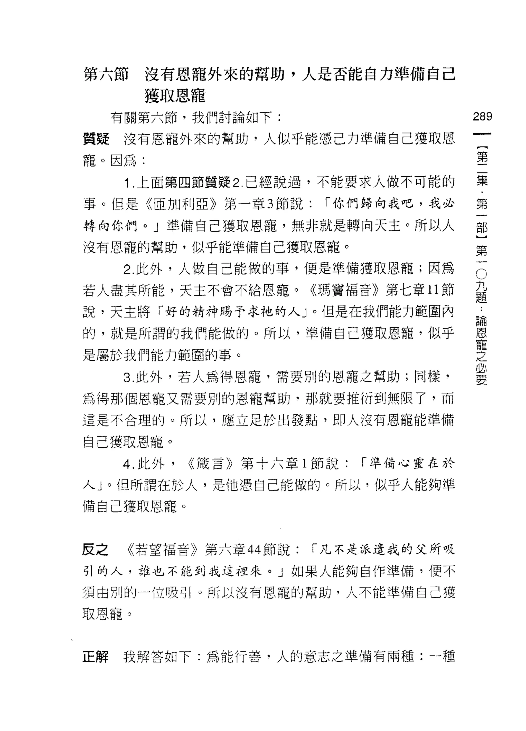 第六節     沒有恩寵外來的幫助，人是否能自力準備自己
        獲取恩寵
     有關第六節，我們討論如下:                         289
                                                    一
貴賤    沒有恩寵外來的幫助，人似乎能憑己力準備自己獲取恩
                                                    {
寵。因為:                                               第
      1.上面第四節質疑 2. 已經說過，不能要求人做不可能的                  二
事。但是《臣加利亞》第一章 3 節說:       r 你們歸向我吧，我必               集
轉向你們。」準備自己獲取恩寵，無非就是轉向天主。所以人
                                                    ﹒
                                                    第
沒有恩寵的幫助，似乎能準備自己獲取恩寵。
                                                    一
                                                O
                                            九部
      2. 此外，人做自己能做的事，便是準備獲取恩寵;因為
若人盡其所能，天主不會不給恩寵。《瑪竇福音》第七章 11 節              題}
                                            ，
說，天主將「好的精神賜予求祂的人」。但是在我們能力範圍內                請第
                                            恩一
的，就是所謂的我們能做的。所以，準備自己獲取恩寵，似乎                 寵
                                            之
是屬於我們能力範圓的事。                                必
                                            要
      3. 此外，若人為得恩寵，需要別的恩寵之幫助;同樣，

為得那個恩寵又需要別的恩寵幫助，那就要推衍到無限了，而
這是不合理的。所以，應立足於出發點，即人沒有恩寵能準備

自己獲取恩寵。
     4. 此外，   <<熾言》第十六章 l 節說:   r 準備心靈在於

人」。但所謂在於人，是他憑自己能做的。所以，似乎人能夠準
備自己獲取恩寵。



反之    《若望褔音》第六章 44 節說:   r 凡不是派遣我的父所吸

引的人，誰也不能到我這裡來。」如果人能夠自作準備，便不

須由別的一位吸引。所以沒有恩寵的幫助，人不能準備白己獲

取恩寵。


正解   我解答如下:為能行善，人的意志之準備有兩種--種
 
