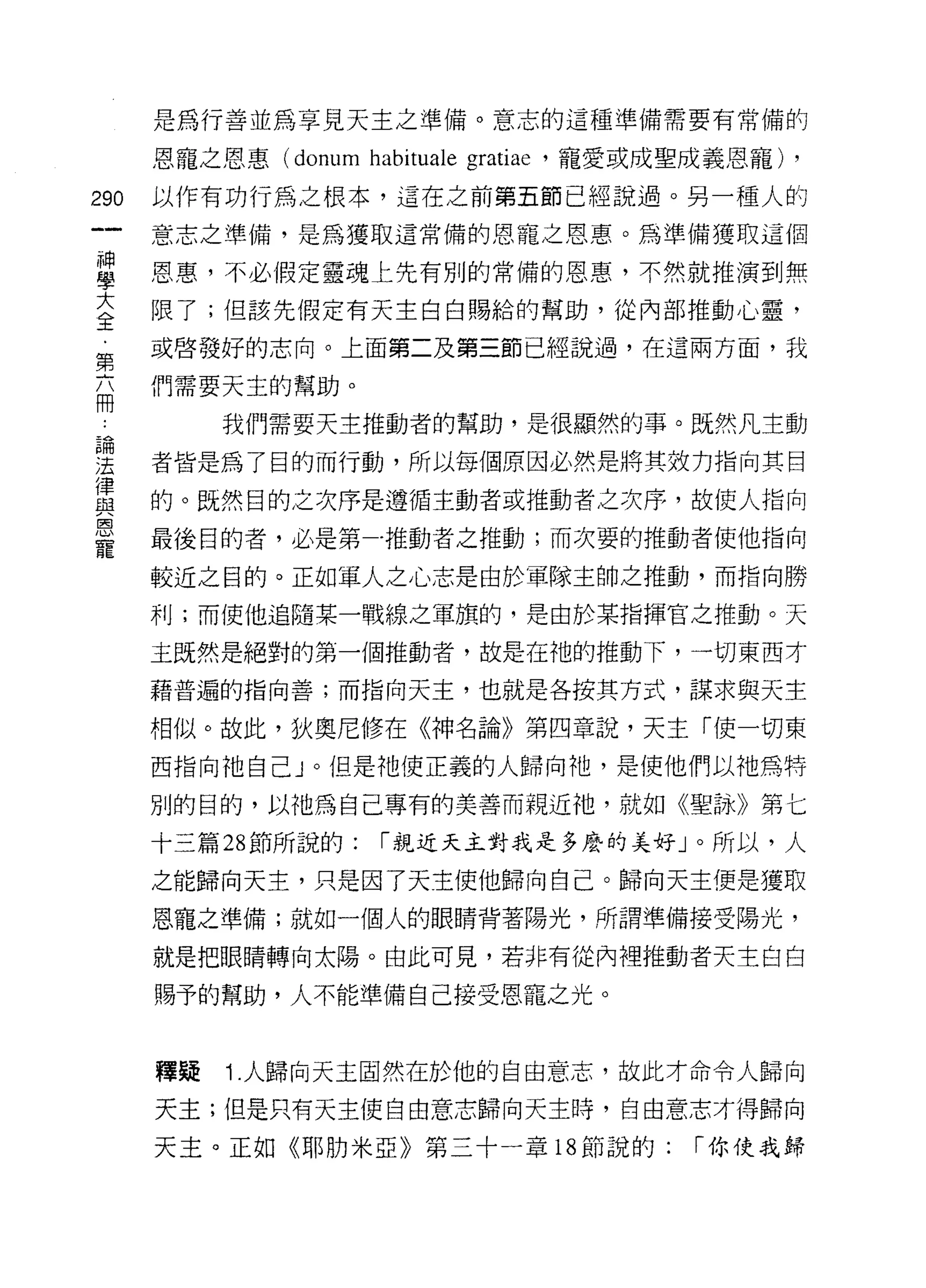 是為行善並為享見天主之準備。意志的這種準備需要有常備的

      恩寵之恩惠 (donum habituale gratiae '寵愛或成聖成義恩寵) ,

290   以作有功行為之根本，這在之前第五節已經說過。另一種人的
      意志之準備，是為獲取這常備的恩寵之恩惠。為準備獲取這個

星     恩惠，不必假定靈魂上先有別的常備的恩惠，不然就推演到無
室     限了;但該先假定有天主白白賜給的幫助，從內部推動心靈，
      或啟發好的志向。上面第二及第三節已經說過，在這兩方面，我
第
      們需要天主的幫助。
間
           我們需要天主推動者的幫助，是很顯然的事。既然凡主動

理     者皆是為了目的而行動，所以每個原因必然是將其效力指向其目
富     的。既然目的之次序是遵循主動者或推動者之次序，故使人指向
室     最後目的者，必是第一推動者之推動;而次要的推動者使他指向
      較近之目的。正如軍人之心志是由於軍隊主帥之推動，而指向勝

      利;而使他追隨某一戰線之軍旗的，是由於某指揮官之推動。天

      主既然是絕對的第一個推動者，故是在祂的推動下，一切東西才

      藉普遍的指向善;而指向天主，也就是各按其方式，謀求與天主

      相似。故此，狄奧尼修在《神名論》第四章說，天主「使一切東

      西指向祂自己」。但是祂使正義的人歸向祂，是使他們以祂為特

      別的目的，以祂為自己專有的美善而親近祂，就如《聖詠》第七

      十三篇 28 節所說的:   1"親近天主對我是多麼的美好」。所以，人

      之能歸向天主，只是因了天主使他歸向自己。歸向天主便是獲取

      恩寵之準備;就如一個人的眼睛背著陽光，所謂準備接受陽光，

      就是把眼睛轉向太陽。由此可見，若非有從內裡推動者天主白白

      賜予的幫助，人不能準備自己接受恩寵之光。



      釋疑   1.人歸向天主固然在於他的自由意志，故此才命令人歸向
      天主;但是只有天主使自由意志歸向天主時，自由意志才得歸向

      天主。正如《耶肋米亞》第三十一章 18 節說的:            1"你使我歸
 