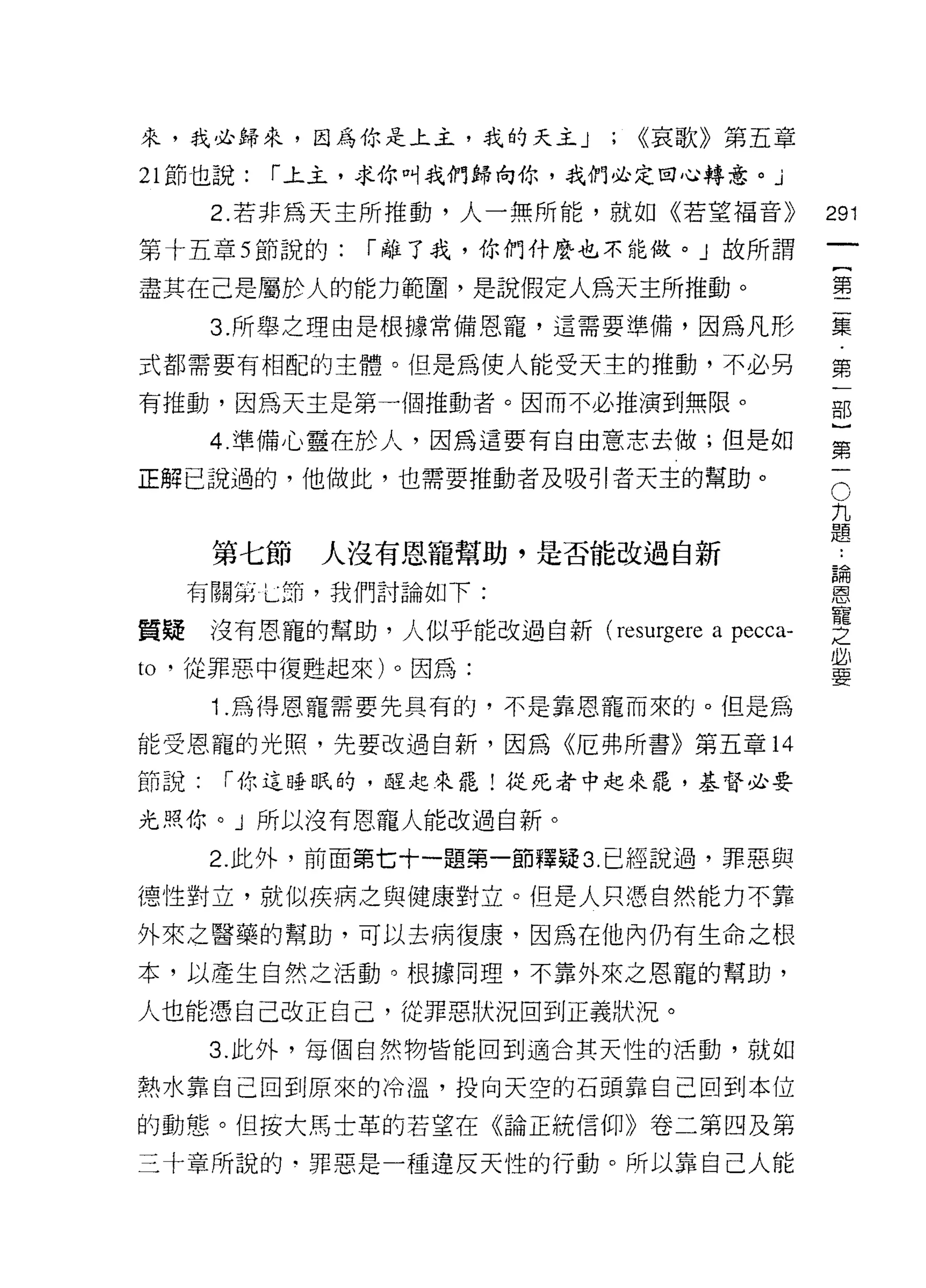來，我必歸來，因為你是上主，我的天主 J          ; <<哀歌》第五章
21 節也說:   r 上主，求你叫我們歸向你，我們必定回心轉意。」

      2. 若非為天主所推動，人一無所能，就如《若望褔音》            291
第十五章 5 節說的:    r 離了我，你們什麼也不能做。」故所謂
                                                     一
                                                     {
盡其在己是屬於人的能力範圈，是說假定人為天主所推動。
                                                     第
      3. 所舉之理由是根據常備恩寵，這需要準備，因為凡形                     二
式都需要有相配的主體。但是為使人能受天主的推動，不必男                          集
有推動，因為天主是第一個推動者。因而不必推演到無限。                           第
      4. 準備心靈在於人，因為這要有自由意志去做;但是如
                                                     一
                                                     部
                                             O
                                                 九}
正解己說過的，他做此，也需要推動者及吸引者天主的幫助。

                                                 題第

                                                 論一
                                                 ..
      第七節   人沒有恩寵幫助，是否能改過自新
                                                 恩
     有關第七節，我們討論如下:                               寵
                                                 之
質疑    沒有恩寵的幫助，人似乎能改過自新( reSl月ere a pecca-        必
                                                 要
to '從罪惡中復甦起來)。因為:
      1 .為得恩寵需要先具有的，不是靠恩寵而來的。但是為
能受恩寵的光照，先要改過自新，因為《厄弗所書》第五章 14

節說:   r 你這睡眠的，睦起來罷!從死者中起來罷，基督必要

光照你。」所以沒有恩寵人能改過自新。

      2. 此外，前面第七十一題第一節釋疑 3. 已經說過，罪惡與
德性對立，就似疾病之與健康對立。但是人只憑自然能力不靠
外來之醫藥的幫助，可以去病復康，因為在他內仍有生命之根

本，以產生自然之活動。根據同理，不靠外來之恩寵的幫助，

人也能憑自己改正自己，從罪惡狀況回到正義狀況。
      3. 此外，每個自然物皆能回到適合其天性的活動，就如

熱水靠自己回到原來的冷溫，投向天空的石頭靠自己回到本位

的動態。但按大馬士革的若望在《論正統信仰》卷二第四及第
三十章所說的﹒罪惡是一種違反天性的行動。所以靠自己人能
 