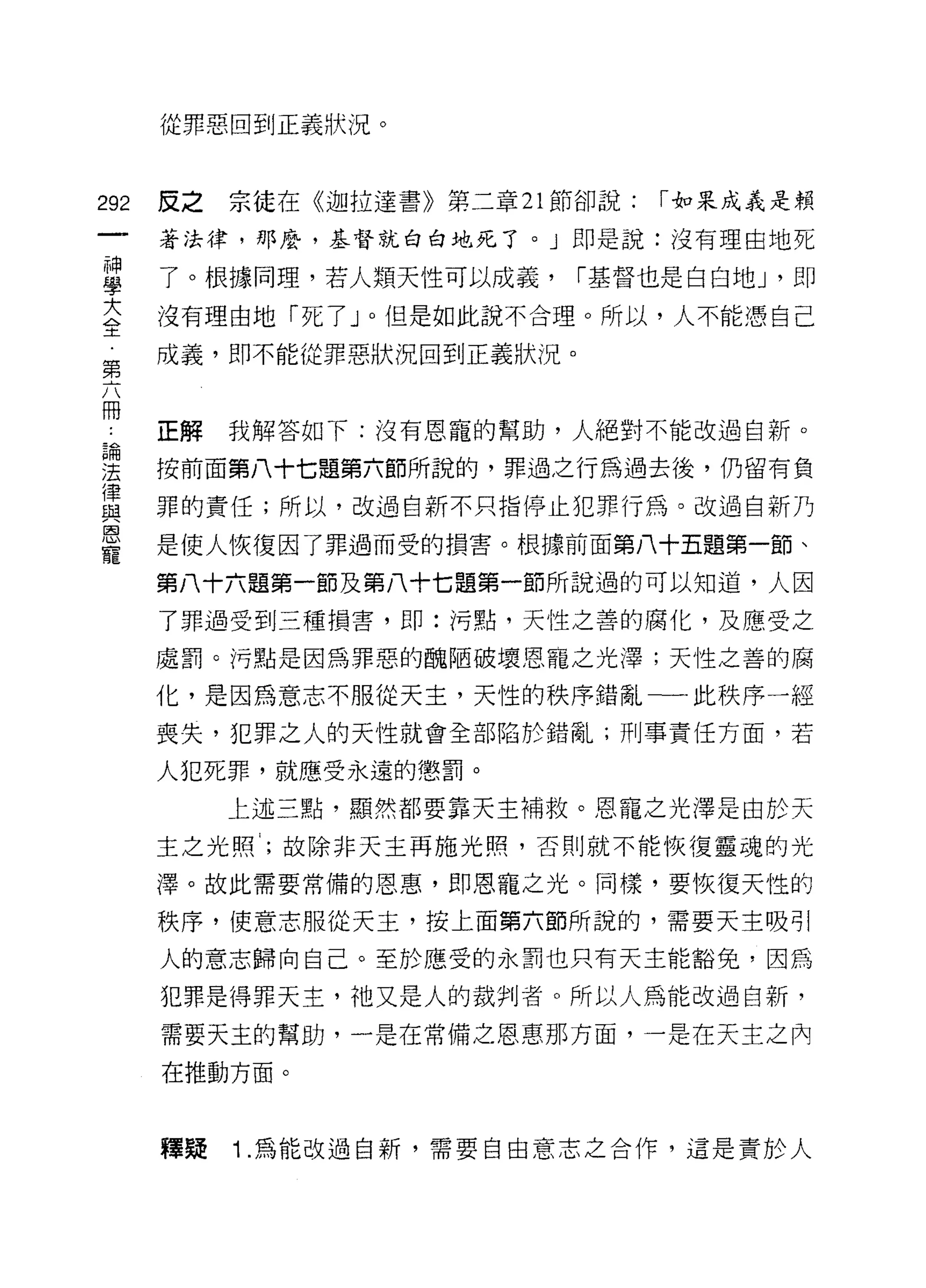 從罪惡回到正義狀況。



292   皮之   宗徒在《迦拉達書》第二章 21 節卻說:   I 如果成義是賴

      著法律，那麼，基督就白白地死了。」即是說:沒有理由地死

草     了。根據同理，若人類天性可以成義， I基督也是白白地 J '即
大     沒有理由地「死了」。但是如此說不合理。所以，人不能憑自己
二t

第     成義，即不能從罪惡狀況回到正義狀況。


冊
      正解   我解答如下:沒有恩寵的幫助，人絕對不能改過自新。

理     按前面第八十七題第六節所說的，罪過之行為過去後，仍留有負
重     罪的責任;所以，改過自新不只指停止犯罪行為。改過自新乃
區司


      是使人恢復因了罪過而受的損害。根據前面第八十五題第一節、
寵
      第八十六題第一節及第八十七題第一節所說過的可以知道，人因
      了罪過受到三種損害，即:污點，天性之善的腐化，及應受之

      處罰 c 污點是因為罪惡的醜陋破壞恩寵之光澤;天性之善的腐

      化，是因為意志不服從天主，天性的秩序錯亂一一此秩序一經
      喪失，犯罪之人的天性就會全部陷於錯亂;刑事責任方面，若

      人犯死罪，就應受永遠的懲罰。
           上述三點，顯然都要靠天主補救。恩寵之光澤是由於天

      主之光照，故除非天主再施光照，否則就不能恢復靈魂的光

      澤。故此需要常備的恩惠，即恩寵之光。同樣，要恢復天性的

      秩序，使意志服從天主，按上面第六節所說的，需要天主吸引

      人的意志歸向自己。至於應受的永罰也只有天主能豁免，因為

      犯罪是得罪天主，祂又是人的裁判者。所以人為能改過自新，
      需要天主的幫助，一是在常備之恩惠那方面，一是在天主之內

      在推動方面。



      釋疑   Î .為能改過自新，需要自由意志之合作，這是責於人
 