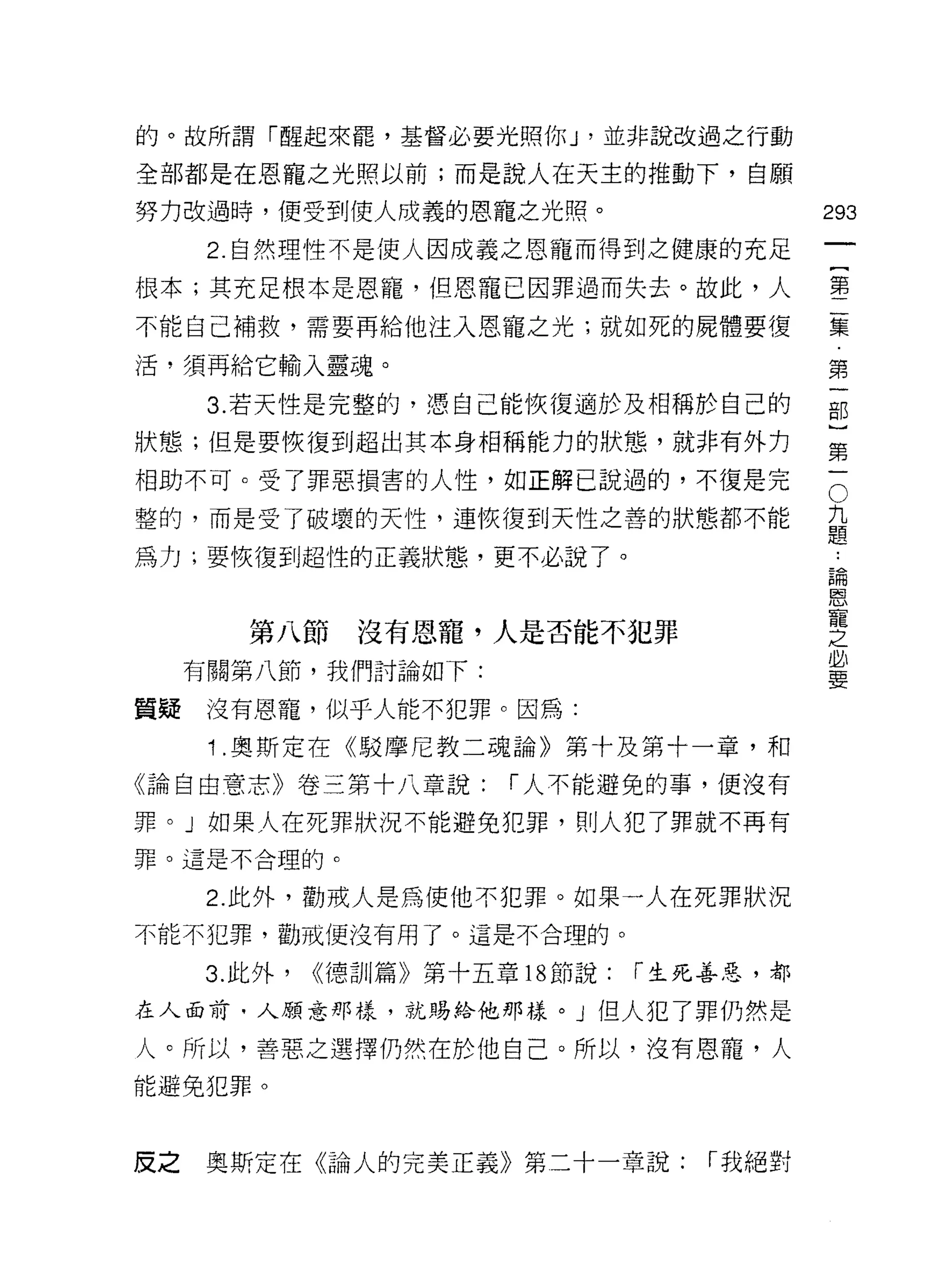 的。故所謂「醒起來罷，基督必要光照你 J '並非說改過之行動

全部都是在恩寵之光照以前;而是說人在天主的推動下，自願

努力改過時，便受到使人成義的恩寵之光照。                          293

      2. 自然理性不是使人因成義之恩寵而得到之健康的充足
根本;其充足根本是恩寵，但恩寵己因罪過而失去。故此，人                   售
不能自己補救，需要再給他注入恩寵之光;就如死的屍體要復                   豆豆
                                               第
活，須再給它輸入靈魂。

      3. 若天性是完整的，憑自己能恢復適於及相稱於自己的              部
狀態;但是要恢復到超出其本身相稱能力的狀態，就非有外力                   第

中自助不可。受了罪惡損害的人性，如正解己說過的，不復是完                  。
整的，而是受了破壞的天性，連恢復到天性之善的狀態都不能                   主
                                              疋皂
為力;要恢復習l 超性的正義狀態，更不必說了。                        論
                                               恩
                                               寵
                                               之
         第八節     沒有恩寵，人是否能不犯罪                  必
     有關第八節，我們討論如下:
                                               要

質疑沒有恩寵，似乎人能不犯罪。因為:
      1 .奧斯定在《駁摩尼教二魂論》第十及第十一章，和
《論自由意志》卷三第十八章說:           í 人不能避免的事，便沒有

罪。」如果人在死罪狀況不能避免犯罪， ~IJ 人犯了罪就不再有
罪。這是不合理的 c


      2. 此外，勸戒人是為使他不犯罪。如果一人在死罪狀況
不能不犯罪，勸戒(更沒有用了。這是不合理的。

      3. 此外，   <<德訓篇》第十五章 18 節說:   í 生死善惡，都

在人面前，人願意那樣，就賜給他那樣。」但人犯了罪仍然是

人。所以，善惡之選擇仍然在於他自己。所以，沒有恩寵，人
能避免犯罪。



皮之    奧斯定在《論人的完美正義》第二十一章說:            í 我絕對
 
