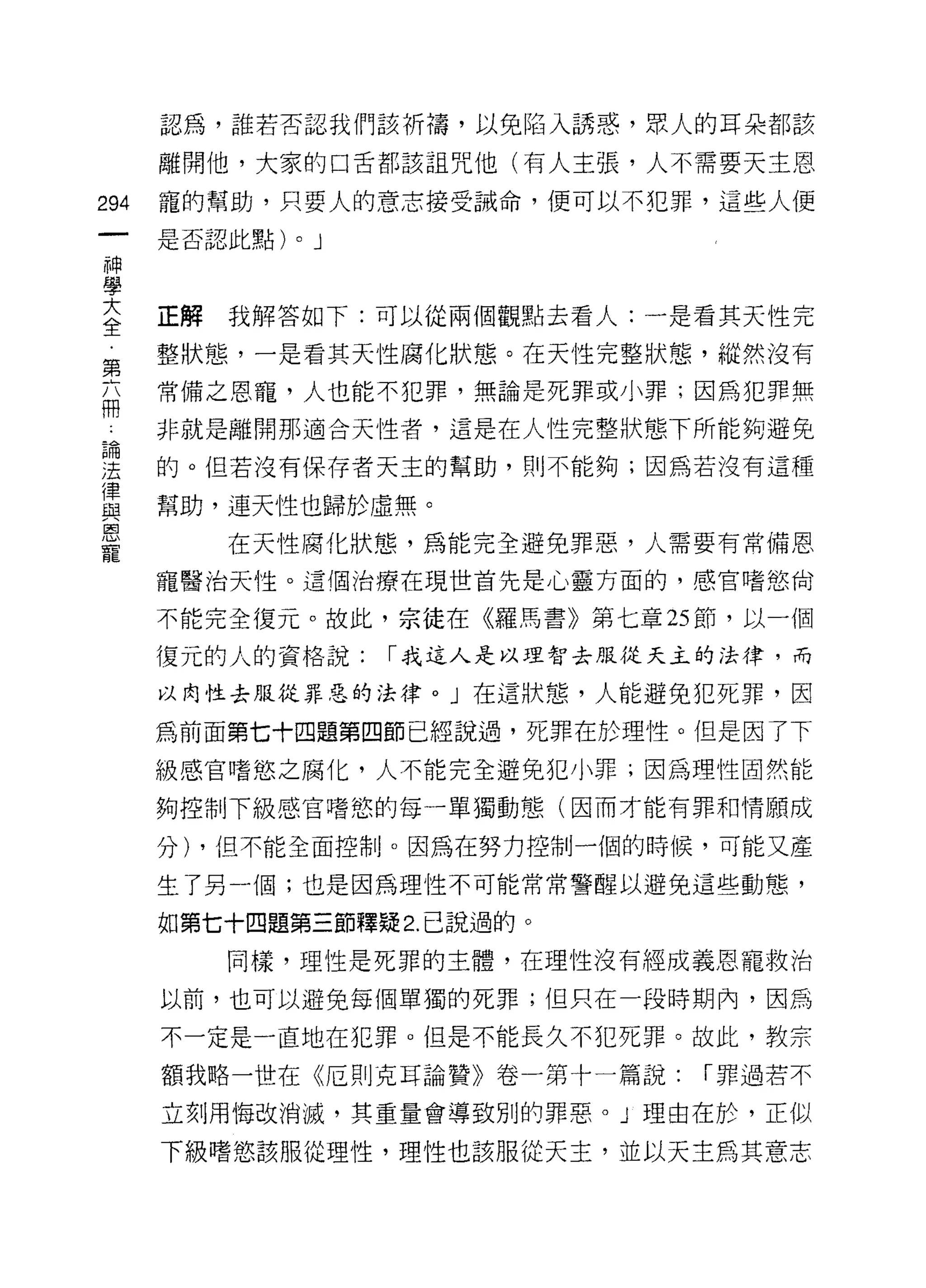 認為，誰若否認我們該祈禱，以免陷入誘惑，眾人的耳朵都該

      離開他，大家的口舌都該詛咒他(有人主張，人不需要天主恩

294   寵的幫助，只要人的意志接受誡命，便可以不犯罪，這些人便
      是否認此點)   0   J
神
學
室     正解我解答如下:可以從兩個觀點去看人:一是看其天性完
第     整狀態，一是看其天性腐化狀態。在天性完整狀態，縱然沒有

      常備之恩寵，人也能不犯罪，無論是死罪或小罪;因為犯罪無
冊
      非就是離開那適合天性者，這是在人性完整狀態下所能夠避免

涅     的。但若沒有保存者天主的幫助，則不能夠;因為若沒有這種

重     幫助，連天性也歸於虛無。
恩
         在天性腐化狀態，為能完全避免罪惡，人需要有常備恩

      寵醫治天性。這個治療在現世首先是心靈方面的，感官嗜慾尚

      不能完全復元。故此，宗徒在《羅馬書》第七章 25 節，以一個

      復元的人的資格說:        r 我這人是以理智去服從天主的法律，而

      以肉性去服從罪惡的法律。」在這狀態，人能避免犯死罪，因

      為前面第七十四題第四節已經說過，死罪在於理性。但是因了下
      級感官嗜慾之腐化，人不能完全避免犯小罪;因為理性固然能

      夠控制下級感官嗜慾的每一單獨動態(因而才能有罪和情願成

      分) ，但不能全面控制。因為在努力控制一個的時候，可能又產

      生了另一個;也是因為理性不可能常常警醒以避兔這些動態，

      如第七十四題第三節釋疑 2. 己說過的。
         同樣，理性是死罪的主體，在理性沒有經成義恩寵救治

      以前，也可以避免每個單獨的死罪;但只在一段時期內，因為

      不一定是一直地在犯罪。但是不能長久不犯死罪。故此，教宗

      額我略一世在《厄則克耳論贊》卷一第十一篇說:         r 罪過若不

      立刻用悔改消滅，其重量會導致別的罪惡。」理由在於，正似

      下級嗜慾該服從理性，理性也該服從天主，並以天主為其意志
 