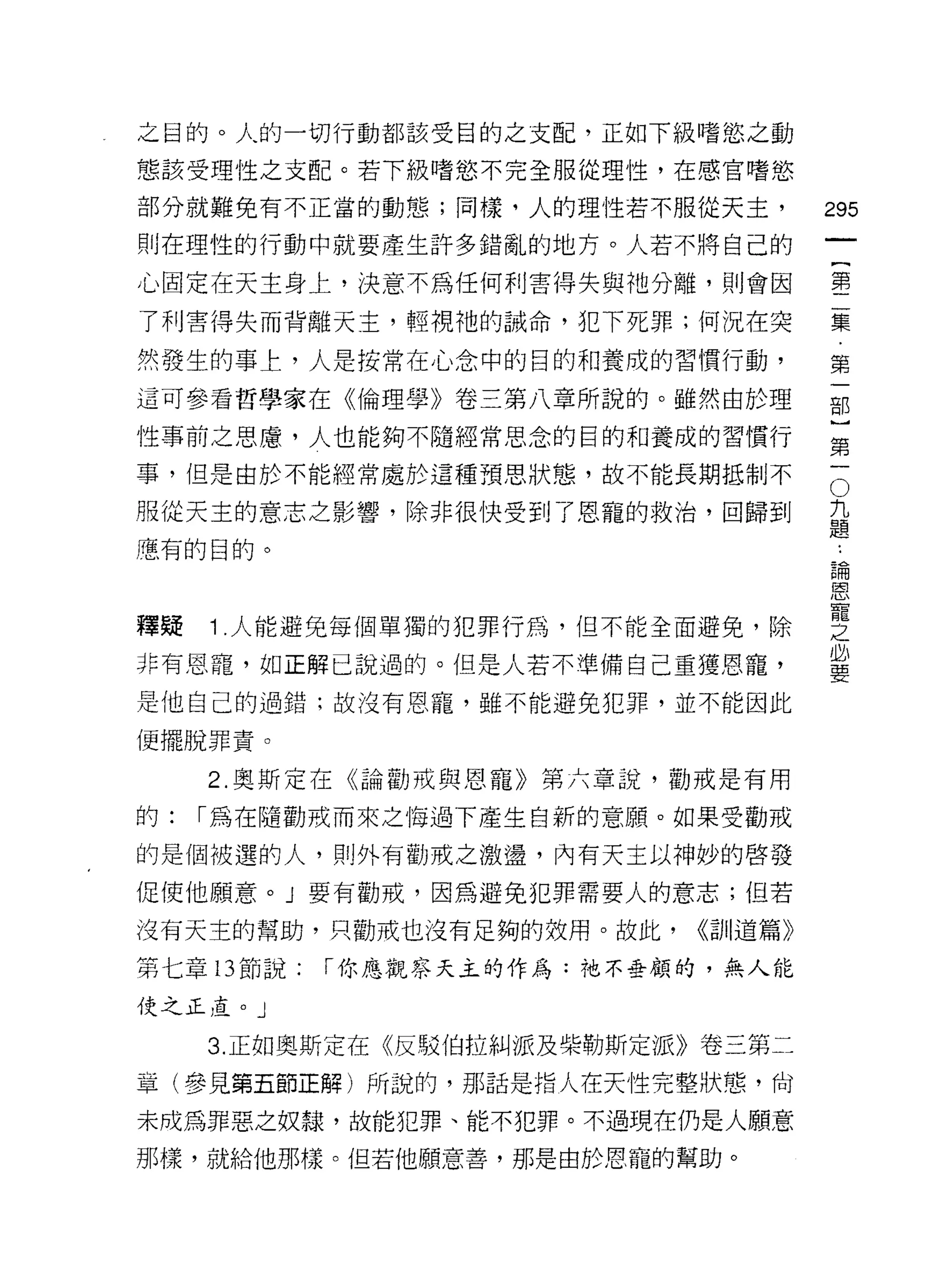 之目的。人的一切行動都該受目的之支配，正如下級嗜慾之動

態該受理性之支配。若下級嗜慾不完全服從理性，在感官嗜慾

部分就難免有不正當的動態;同樣，人的理性若不服從天主，
                                                  的
則在理性的行動中就要產生許多錯亂的地方。人若不將自己的
                                                  一
                                                  {
心固定在天主身上，決意不為任何利害得失與祂分離，貝 IJ 會因
                                                  第
了利害得失而背離天主，輕視祂的誡命，犯下死罪;何況在突
                                                  二
然發生的事上，人是按常在心念中的目的和養成的習慣行動，                       集
這可參看哲學家在《倫理學》卷三第八章所說的。雖然由於理                       第
性事前之思慮，人也能夠不隨經常思念的目的和養成的習慣行                       一
事，但是由於不能經常處於這種預思狀態，故不能長期抵制不                   O   部
服從天主的意志之影響，除非很快受到了恩寵的救治，回歸到
                                          九
                                          題
                                                  }
慮有的目的。
                                          ..      第
                                              論
                                              恩   一
                                              寵
                                              之
釋疑   1 人能避免每個單獨的犯罪行為，但不能全面避免，除                必
                                              要
非有恩寵，如正解已說過的。但是人若不準備自己重獲恩寵，

是他自己的過錯;故沒有恩寵，雖不能避免犯罪，並不能因此

便擺脫罪責。

     2. 奧斯定在《論勸戒與恩寵》第六章說，勸戒是有用

的:   I 為在隨勸戒而來之悔過下產生自新的意願。如果受勸戒

的是個被選的人，貝 IJ 外有勸戒之激盪，內有天主以神妙的啟發

促使他願意。」要有勸戒，因為避免犯罪需要人的意志;但若

沒有天主的幫助，只勸戒也沒有足夠的效用。故此，      <<計 11 道篇》

第七章 13 節說:   I 你應觀察天主的作為:祂不垂顧的，無人能

使之正直。」

     3. 正如奧斯定在《反駁伯拉糾派及柴勒斯定派》卷三第二
章(參見第五節正解)所說的，那話是指人在天性完整狀態，尚

未成為罪惡之奴隸，故能犯罪、能不犯罪。不過現在仍是人願意

那樣，就給他那樣。但若他願意善，那是由於恩寵的幫助。
 