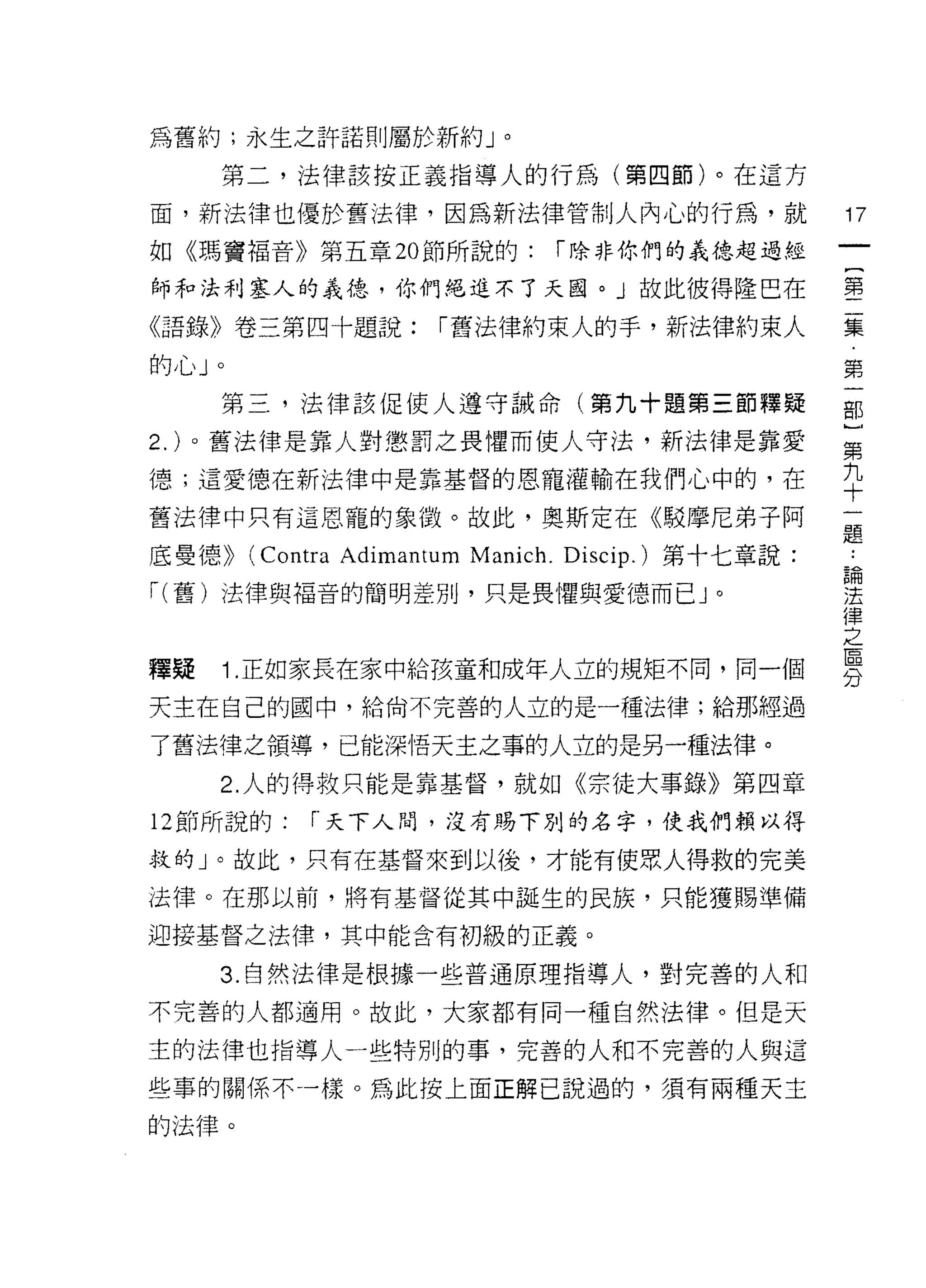 為舊約;永生之許諾則屬於新約」。

    第二，法律該按正義指導人的行為(第四節)。在這方

面，新法律也優於舊法律，因為新法律管制人內心的行為，就                         17
如《瑪竇褔音》第五章 20 節所說的:            í 除非你們的義德超過經

師和法利塞人的義德，你們絕進不了天國。」故此彼得隆巴在                         書

《語錄》卷三第四十題說:          í 舊法律約束人的手，新法律約束人             集

的心」。                                                第
    第三，法律該促使人遵守誡命(第九十題第三節釋疑                         那

2. )。舊法律是靠人對懲罰之畏懼而使人守法，新法律是靠愛                       第
德;這愛德在新法律中是靠基督的恩寵灌輸在我們心中的，在                         九
                                                    十
舊法律中只有這恩寵的象徵。故此，奧斯定在《駁摩尼弟子阿
                                                    題
底曼德))   (Contra Adimantum Manich. Discip.) 第十七章說:
                                                    論

í( 舊)法律與褔音的簡明差別，只是畏懼與愛德而已 J 。                       j去
                                                    律
                                                    之
釋疑 1 正如家長在家中給孩童和成年人立的規矩不同，同一個                       男
天主在自己的國中，給尚不完善的人立的是一種法律;給那經過

了舊法律之領導，已能深情天主之事的人立的是另一種法律。
    2. 人的得救只能是靠基督，就如《宗徒大事錄》第四章

12 節所說的:    r 天下人間，沒有賜下別的名字，使我們賴以得

救的」。故此，只有在基督來到以後，才能有使眾人得救的完美

法律。在那以前，將有基督從其中誕生的民族，只能獲賜準備

迎接基督之法律，其中能含有初級的正義。

    3. 自然法律是根據一些普通原理指導人，對完善的人和

不完善的人都適用。故此，大家都有同一種自然法律。但是天

主的法律也指導人一些特別的事，完善的人和不完善的人與這

些事的關係不一樣。為此按上面正解己說過的，須有兩種天主

的法律。
 