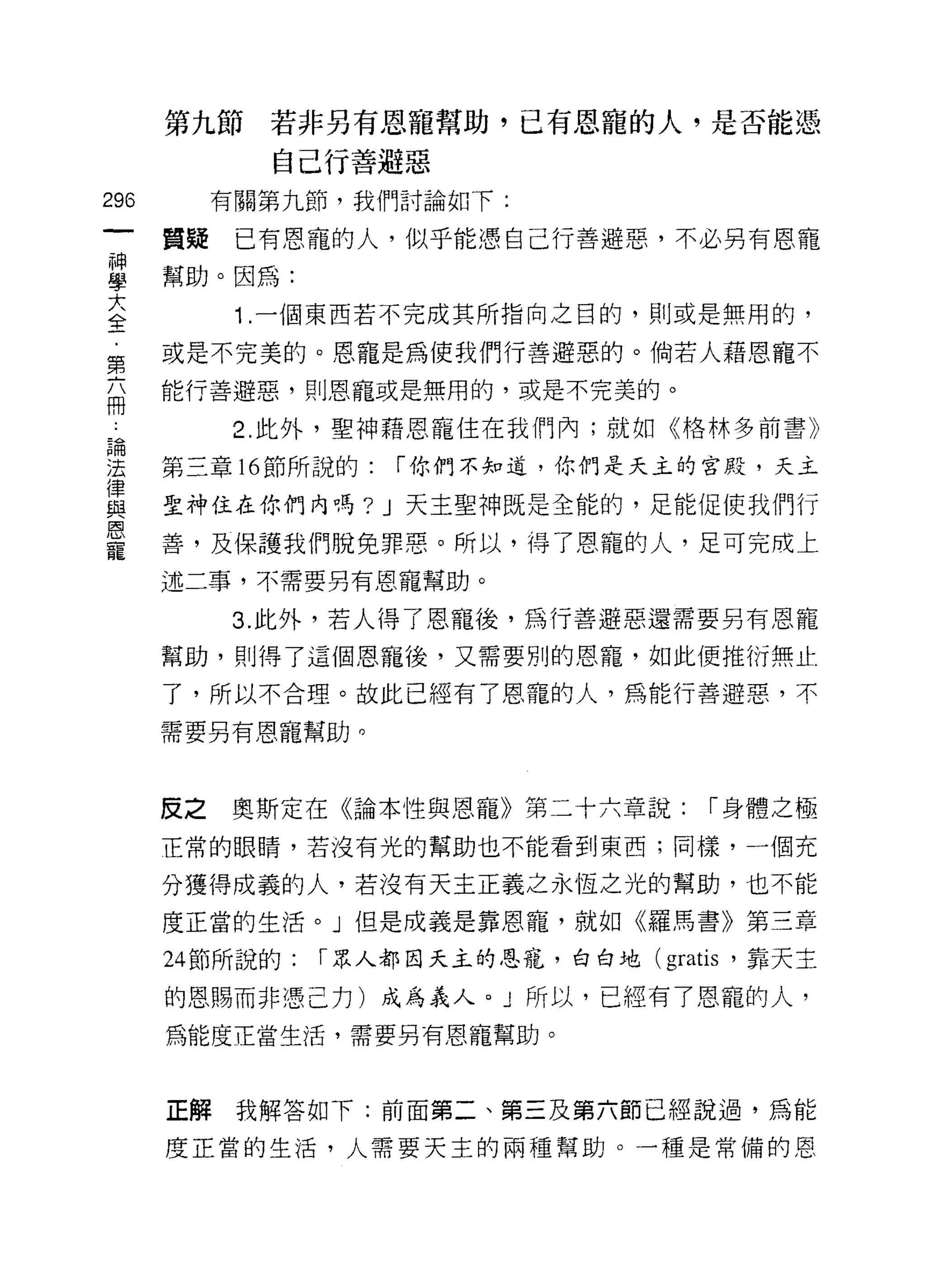 第九節若非另有恩寵幫助，已有恩寵的人，是否能憑
              自己行善避惡
296        有關第九節，我們討論如下:

      質疑    已有恩寵的人，似乎能憑自己行善避惡，不必另有恩寵
單     幫助。因為:
大
合           1 .一個東西若不完成其所指向之目的，貝 IJ 或是無用的，
第     或是不完美的。恩寵是為使我們行善避惡的。倘若人藉恩寵不

      能行善避惡，貝 IJ 恩寵或是無用的，或是不完美的。
冊
           2. 此外，聖神藉恩寵住在我們內;就如《格林多前書》

建     第三章 16 節所說的: í 你們不知道，你們是天主的宮殿，天主
員     聖神住在你們內嗎? J 天主聖神既是全能的，足能促使我們行
是     善，及保護我們脫免罪惠。所以，得了恩寵的人，足可完成上
      述二事，不需要另有恩寵幫助。

           3. 此外，若人得了恩寵後，為行善避惡還需要另有恩寵
      幫助，貝 IJ 得了這個恩寵後，又需要別的恩寵，如此便推衍無止

      了，所以不合理。故此已經有了恩寵的人，為能行善避惡，不

      需要另有恩寵幫助。




      反之   奧斯定在《論本性與恩寵》第二十六章說:        í 身體之極
      正常的眼睛，若沒有光的幫助也不能看到東西;同樣，一個充

      分獲得成義的人，若沒有天主正義之永恆之光的幫助，也不能
      度正當的生活。」但是成義是靠恩寵，就如《羅馬書》第三章

      24 節所說的:   í 眾人都因天主的恩寵，白白地 (gratis '靠天主

      的恩賜而非憑己力)成為義人。」所以，已經有了恩寵的人，
      為能度正當生活，需要另有恩寵幫助。



      正解我解答如下:前面第二、第三及第六節已經說過，為能

      度正當的生活，人需要天主的兩種幫助。一種是常備的恩
 