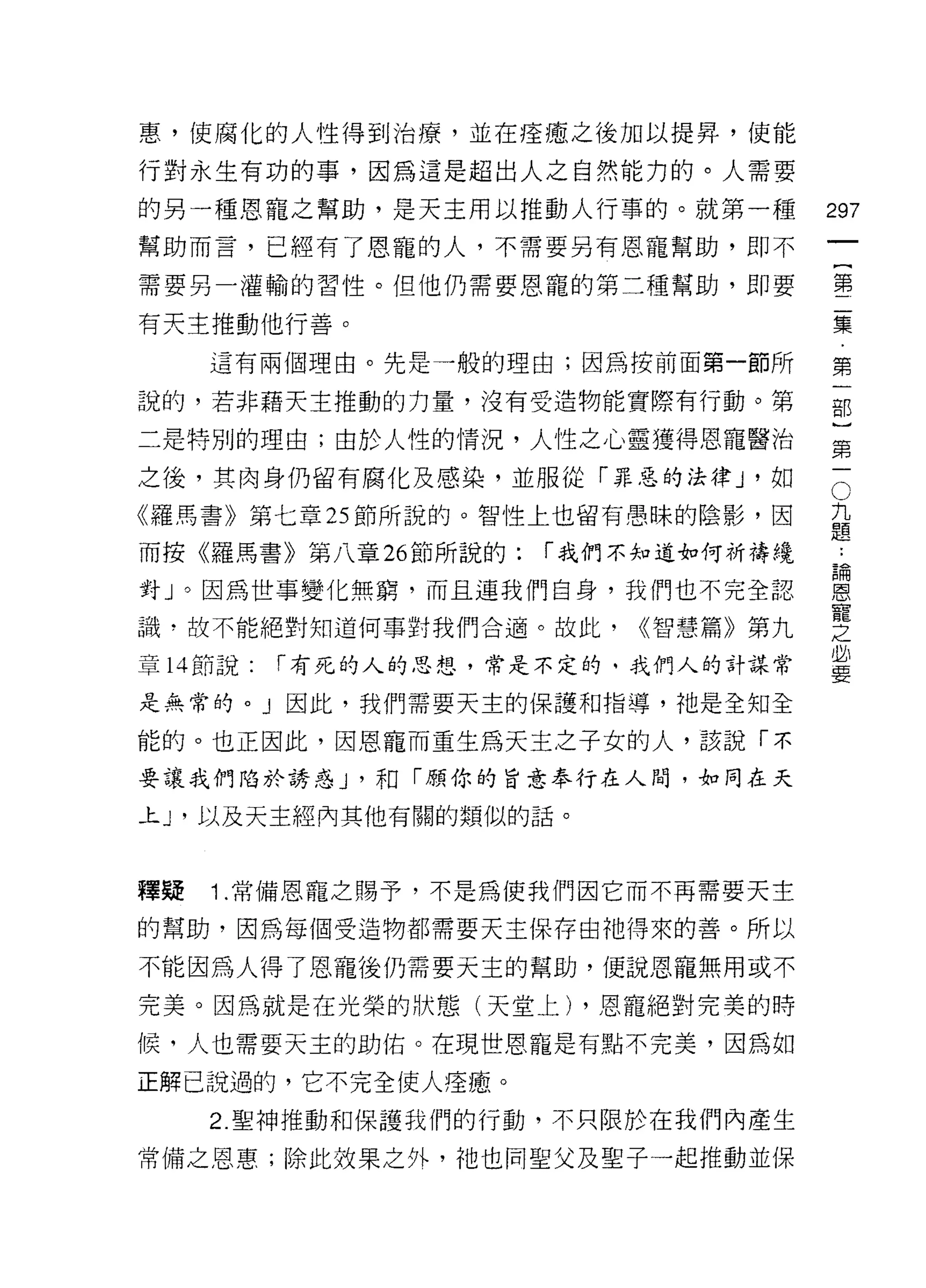 惠，使腐化的人性得到治療，並在痊癒、之後力[[以提昇'使能

行對永生有功的事，因為這是超出人之自然能力的。人需要

的另一種恩寵之幫助，是天主用以推動人行事的。就第一種            297
幫助而言，已經有了恩寵的人，不需要另有恩寵幫助，即不
                                           一
                                           {
需要另一灌輸的習性。但他仍需要恩寵的第二種幫助，即要
                                           第
有天主推動他行善。                                  二
     這有兩個理由。先是一般的理由;因為按前面第一節所              集
說的，若非藉天主推動的力量，沒有受造物能實際有行動。第
                                           第
                                           一
二是特別的理由;由於人性的情況，人性之心靈獲得恩寵醫治
                                           部
之後，其肉身仍留有腐化及感染，並服從「罪惡的法律 J '如          O   }
                                       九
《羅馬書》第七章 25 節所說的。智性上也留有愚昧的陰影，因         題   第
而按《羅馬書》第八章 26 節所說的:   í 我們不知道如何祈禱繞
                                       :
                                       請
                                           一
                                       恩
對」。因為世事變化無窮，而且連我們自身，我們也不完全認            寵
                                       之
識，故不能絕對知道何事對我們合適。故此，       <<智慧篇》第九    必
                                       要
章 14 節說:   í 有死的人的思想，常是不定的。我們人的計謀常

是無常的。」因此，我們需要天主的保護和指導，祂是全知全

能的。也正因此，因恩寵而重生為天主之子女的人，該說「不

要讓我們陷於誘惑 J '和「顧你的旨意奉行在人間，如同在天

上 J '以及天主經內其他有關的類似的話。



釋疑   1 .常備恩寵之賜予，不是為使我們因它而不再需要天主
的幫助，因為每個受造物都需要天主保存由祂得來的善。所以

不能因為人得了恩寵後仍需要天主的幫助，便說恩寵無用或不

完美。因為就是在光榮的狀態(天堂上) ，恩寵絕對完美的時

候，人也需要天主的助佑。在現世恩寵是有點不完美，因為如

正解己說過的，它不完全使人痊癒。
     2. 聖神推動和保護我們的行動，不只限於在我們內產生

常備之恩惠;除此效果之外，祂也同聖父及聖子一起推動並保
 