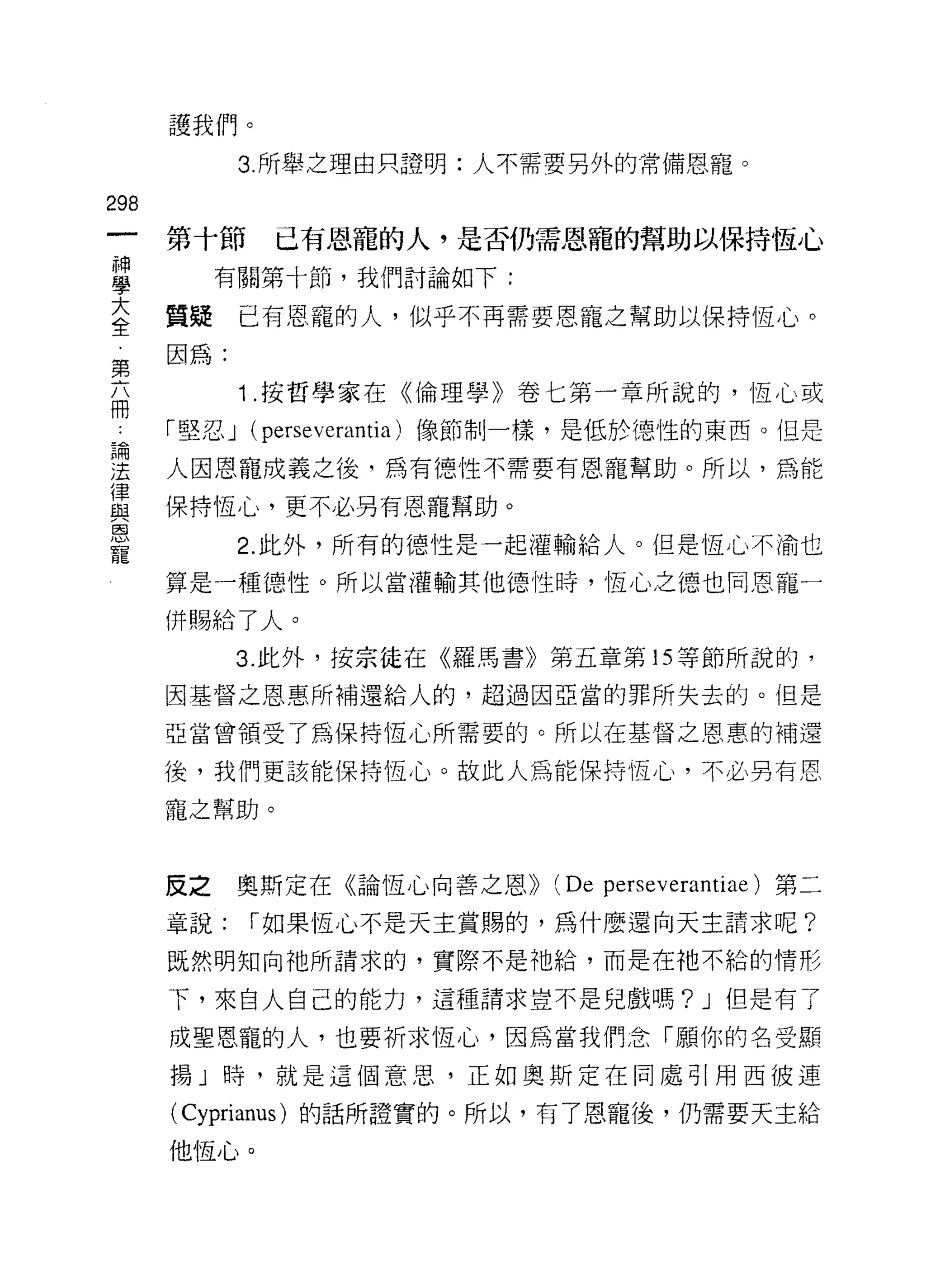 護我們。

            3. 所舉之理由只證明:人不需要另外的常備恩寵。

298
      第十節     已有恩寵的人，是否仍需恩寵的幫助以保持恆心
富          有關第十節，我們討論如下:
三     質疑    已有恩寵的人，似乎不再需要恩寵之幫助以保持恆心。
第因為:
            1 .按哲學家在《倫理學》卷七第一章所說的，恆心或
冊
 4    「堅忍 J (perseverantia) 像節制一樣，是低於德性的東西。但是

理     人因恩寵成義之後，為有德性不需要有恩寵幫助。所以，為能
律
自2    保持恆心，更不必另有恩寵幫助。
恩
            2. 此外，所有的德性是一起灌輸給人。但是恆心不渝也
寵
      算是一種德性。所以當灌輸其他德性時，恆心之德也同恩寵一

      併賜給了人。

            3. 此外，按宗徒在《羅馬書》第五章第 15 等節所說的，
      因基督之恩惠所補還給人的，超過因亞當的罪所失去的。但是

      亞當曾領受了為保持恆心所需要的。所以在基督之恩惠的補還

      後，我們更該能保持恆心。故此人為能保持恆心，不必另有恩

      寵之幫助。



      反之    奧斯定在 G創童心向善之恩))   (De   perseverantiae) 第二

      章說;   í 如果恆心不是天主賞賜的，為什麼還向天主請求呢?
      既然明知向祂所請求的，實際不是祂給，而是在祂不給的情形

      下，來自人自己的能力，這種請求豈不是兒戲嗎 ?J 但是有了

      成聖恩寵的人，也要祈求恆心，因為當我們念「願你的名受顯
      揚」時，就是這個意思，正如奧斯定在同處引用西彼連

      ( Cyprianus )的話所證實的。所以，有了恩寵後，仍需要天主給
      他恆心。
 