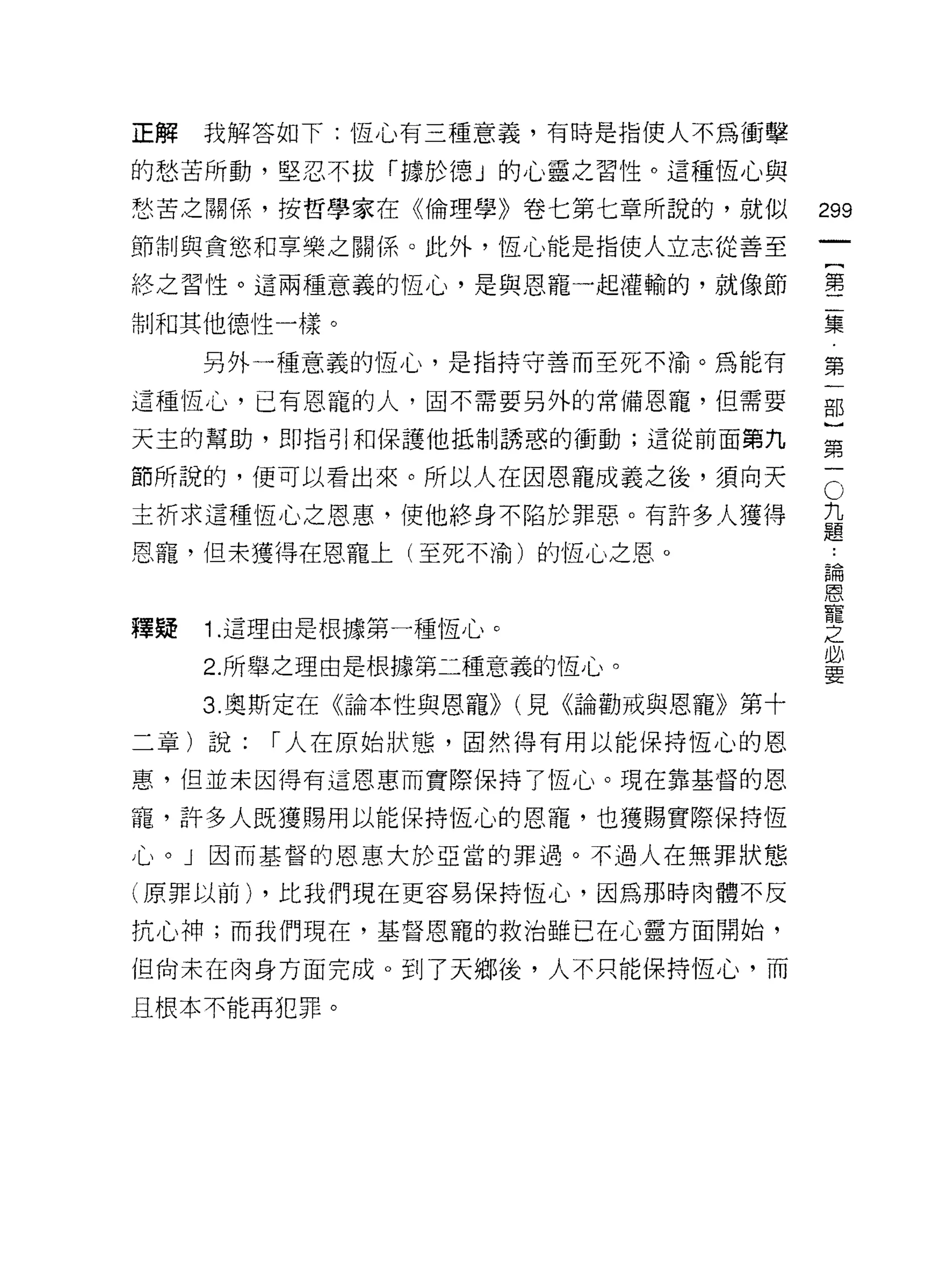 正解   我解答如下:恆心有三種意義，有時是指使人不為衝擊

的愁苦所動，堅忍不拔「據於德」的心靈之習性。這種恆心與

愁苦之關係，按哲學家在《倫理學》卷七第七章所說的，就似          299
節制與貪慾和享樂之關係。此外，恆心能是指使人立志從善至

終之習性。這兩種意義的恆心，是與恩寵一起灌輸的，就像節          璽

制和其他德性一樣。                            集

     另外一種意義的恆心，是指持守善而至死不渝。為能有        第

這種恆心，已有恩寵的人，固不需要另外的常備恩寵，但需要          部

天主的幫助，即指引和保護他抵制誘惑的衝動;這從前面第九          第

節所說的，便可以看出來。所以人在因恩寵成義之後，須向天          5
主祈求這種恆心之恩惠，使他終身不陷於罪惡。有許多人獲得          九
                                     題
恩寵，但未獲得在恩寵上(至死不渝)的恆心之恩。               論
                                      恩
                                      寵
                                      之
釋疑   1. 這理由是根據第一種恆心。                  必
                                      要
     2. 所舉之理由是根據第二種意義的恆心。
     3. 奧斯定在《論本性與恩寵)) (見《論勸戒與恩寵》第十
二章)說:   r 人在原始狀態，固然得有用以能保持恆心的恩

惠，但並未因得有這恩惠而實際保持了恆心。現在靠基督的恩

寵，許多人既獲賜用以能保持恆心的恩寵，也獲賜實際保持恆
心。」因而基督的恩惠大於亞當的罪過。不過人在無罪狀態

(原罪以前) ，比我們現在更容易保持恆心，因為那時肉體不反

抗心神;而我們現在，基督恩寵的救治雖已在心靈方面開始，

但尚未在肉身方面完成。到了天鄉後，人不只能保持恆心，而

且根本不能再犯罪。
 