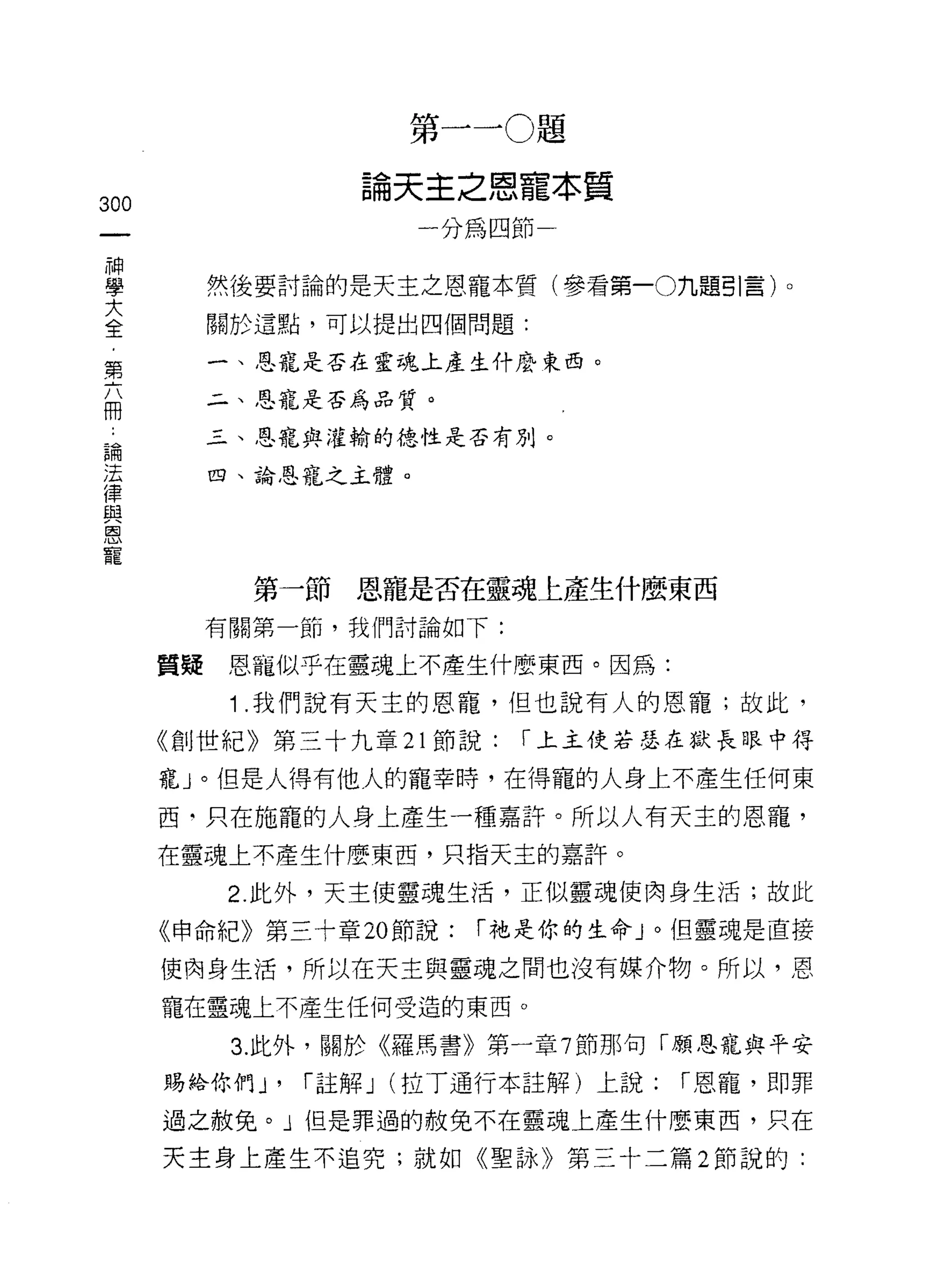 第一 ~O 題

                      論天主之恩寵本質
300
                          一分為四節一
     神
     學
     大        然後要討論的是天主之恩寵本質(參看第一O九題引言)。
     全
     ，        關於這點，可以提出四個問題:
     第
     六        一、恩寵是否在靈魂上產生仟麼東西。
     冊
              二、恩寵是否為品質。

 論            三、恩寵與灌輸的德性是否有 J]l卜
 法
 律            四、論恩寵之主體。
 與
 恩
 寵


                第一節恩寵是否在靈魂上產生什麼東西
              有關第一節，我們討論如下:

         質提    恩寵似乎在靈魂上不產生什麼東西。因為:

               1 .我們說有天主的恩寵，但也說有人的恩寵;故此，
         《創世紀》第三十九章 21 節說:     r 上主使若瑟在獄長眼中得

         寵」。但是人得有他人的寵幸時，在得寵的人身上不產生任何東

         西‘只在施寵的人身上產生一種嘉許。所以人有天主的恩寵，
         在靈魂上不產生什麼東西，只指天主的嘉許。

               2. 此外，天主使靈魂生活，正似靈魂使肉身生活;故此

         《申命紀》第三十章 20 節說:    r 祂是你的生命」。但靈魂是直接

         使肉身生活，所以在天主與靈魂之間也沒有媒介物。所以，恩
         寵在靈魂上不產生任何受造的東西。

               3. 此外，關於《羅馬書》第一章 7 節那句「願恩寵與平安

         賜給你們 J'   r 註解 J (拉 T 通行本註解)上說:   r 恩寵，即罪

         過之赦免。」但是罪過的赦免不在靈魂上產生什麼東西，只在

         天主身上產生不追究;就如《聖詠》第三十二篇 2 節說的:
 