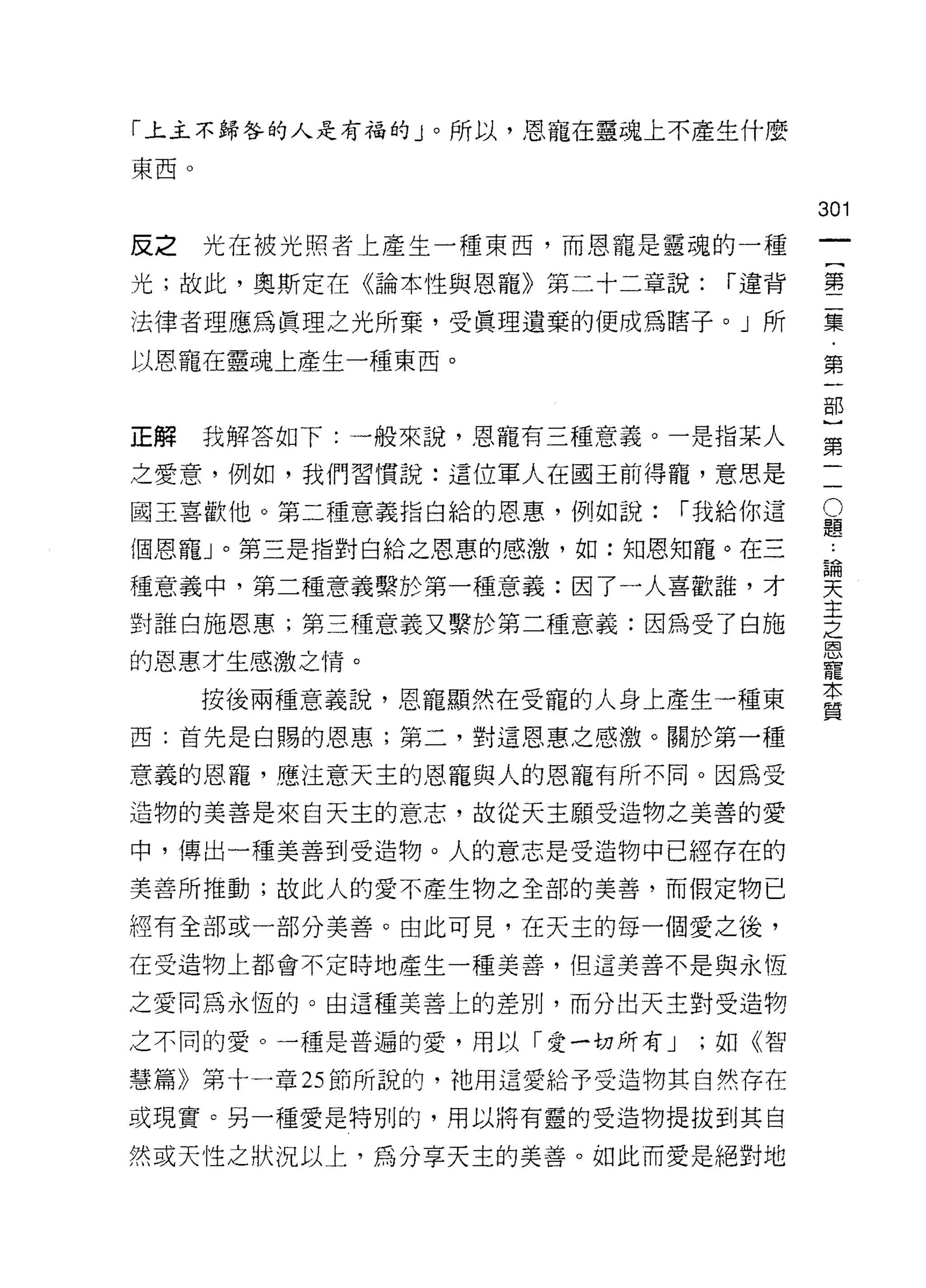 「上主不歸咎的人是有福的」。所以，恩寵在靈魂上不產生什麼

東西。

                                    301
反之    光在被光照者上產生一種東西，而恩寵是靈魂的一種
                                         一
                                         {
光;故此，奧斯定在《論本性與恩寵》第二十二章說:     r 違背
                                         第
法律者理應為真理之光所棄，受真理遺棄的便成為瞎子。」所              二
以恩寵在靈魂上產生一種東西。                           集
                                         ﹒
正解    我解答如下:一般來說，恩寵有三種意義。一是指某人
                                         第
                                         一
                                     O部
之愛意，例如，我們習慣說:這位軍人在國王前得寵，意思是

國王喜歡他。第二種意義指白給的恩惠，例如說:     r 我給你這    題)
                                     論
個恩寵」。第三是指對白給之恩惠的感激，如:知恩知寵。在三         天第
                                     主二
種意義中，第二種意義繫於第一種意義:因了一人喜歡誰，才          之
                                     恩
對誰白施恩惠;第三種意義又繫於第二種意義:因為受了白施          寵
的恩惠才生感激之情。
                                     本
                                     質
      按後兩種意義說，恩寵顯然在受寵的人身上產生一種東
西:首先是白賜的恩惠;第二，對這恩惠之感激。關於第一種

意義的恩寵，應、注意天主的恩寵與人的恩寵有所不同。因為受
造物的美善是來自天主的意志，故從天主願受造物之美善的愛

中，傳出一種美善到受造物。人的意志是受造物中已經存在的
美善所推動;故此人的愛不產生物之全部的美善，而假定物已

經有全部或一部分美善。由此可見，在天主的每一個愛之後，

在受造物上都會不定時地產生一種美善，但這美善不是與永恆

之愛同為永恆的。由這種美善上的差別，而分出天主對受造物

之不同的愛。一種是普遍的愛，用以「愛一切所有 J    ;如《智

慧篇》第十一章 25 節所說的，祂用這愛給予受造物其自然存在

或現實。另一種愛是特別的，用以將有靈的受造物提拔到其自

然或天性之狀況以上，為分享天主的美善。如此而愛是絕對地
 