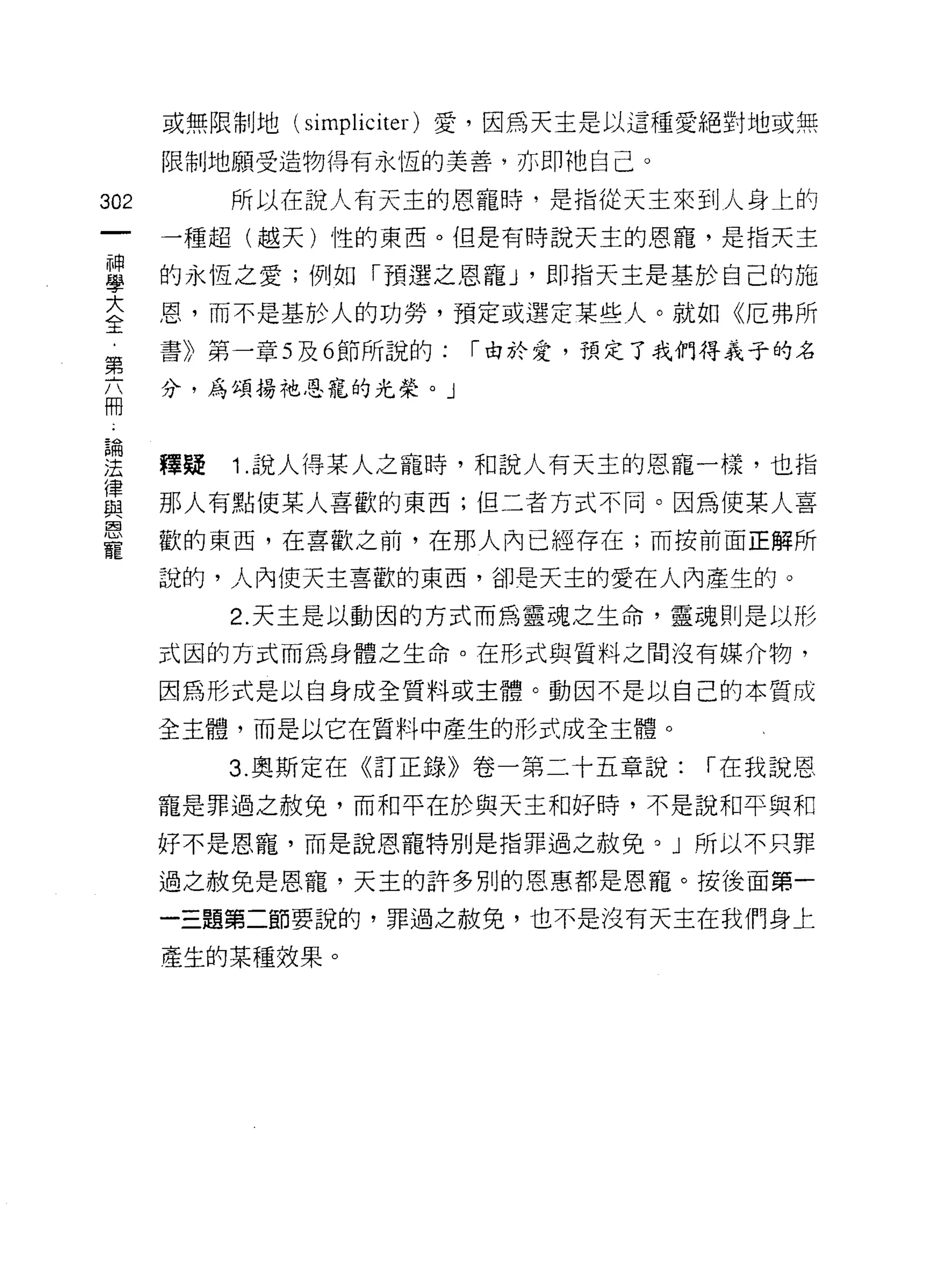 或無限制地(   simpliciter )愛，因為天主是以這種愛絕對地或無
      限制地願受造物得有永恆的美善，亦即祂自己。

302        所以在說人有天主的恩寵時，是指從天主來到人身上的
      一種超(越天)性的東西。但是有時說天主的恩寵，是指天主

盟     的永恆之愛;例如「預選之恩寵 J '即指天主是基於自己的施
室     恩，而不是基於人的功勞，預定或選定某些人。就如《厄弗所
第     書》第一章 5 及 6 節所說的:   I 由於愛，預定了我們得義子的名

高     分，為頌揚祂思寵的光榮。」



里     韓疑   1 說人得某人之寵時，和說人有天主的恩寵一樣，也指
賞     那人有點使某人喜歡的東西;但二者方式不同。因為使某人喜
      歡的東西，在喜歡之前，在那人內已經存在;而按前面正解所
寵
      說的，人內使天主喜歡的東西，卻是天主的愛在人內產生的。

           2. 天主是以動因的方式而為靈魂之生命，靈魂則是以形

      式因的方式而為身體之生命。在形式與質料之間沒有媒介物，

      因為形式是以自身成全質料或主體。動因不是以自己的本質成

      全主體，而是以它在質料中產生的形式成全主體。

           3. 奧斯定在《訂正錄》卷一第二十五章說:     I 在我說恩

      寵是罪過之赦免，市和平在於與天主和好時，不是說和平與和
      好不是恩寵，而是說恩寵特別是指罪過之赦免。」所以不只罪

      過之赦免是恩寵，天主的許多別的恩惠都是恩寵。按後面第一

      一三題第二節要說的，罪過之赦免，也不是沒有天主在我們身上

      產生的某種效果。
 
