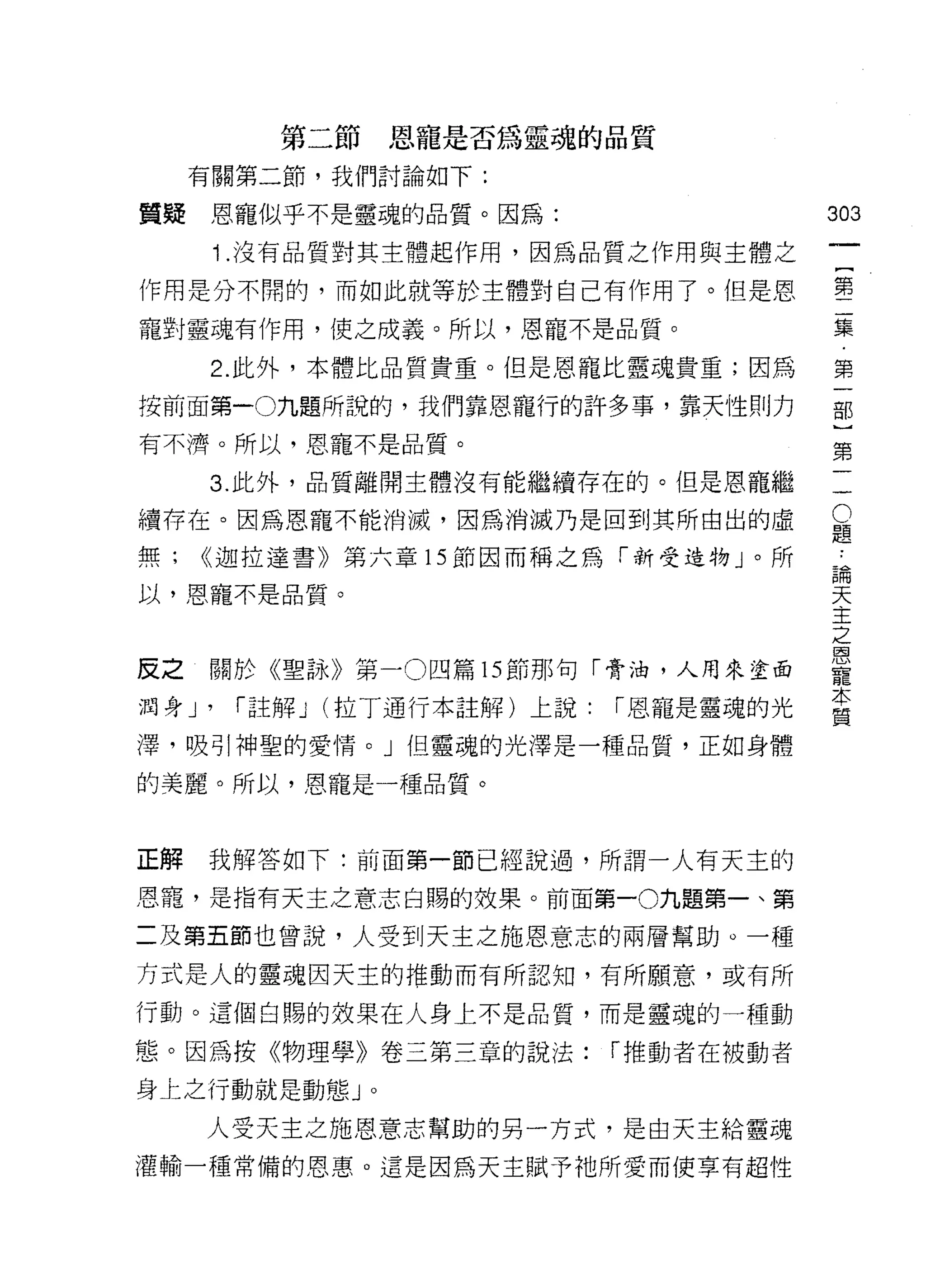 第二節恩寵是否為靈魂的品質
     有關第二節，我們討論如下:

質疑    恩寵似乎不是靈魂的品質。因為:                         303
        i   .沒有品質對其主體起作用，因為品質之作用與主體之

作用是分不間的，而如此就等於主體對自己有作用了。但是恩                   售
寵對靈魂有作用，使之成義。所以，恩寵不是品質。                       集

      2. 此外，本體比品質貴重。但是恩寵比靈魂貴重;因為              第

按前面第一0九題所說的，我們靠恩寵行的許多事，靠天性則力                  部

有不濟。所以，恩寵不是品質。                                第

     3. 此外，品質離開主體沒有能繼續存在的。但是恩寵繼               一

續存在。因為恩寵不能消滅，因為消滅乃是回到其所由出的虛                   豈
無;   <<迦拉達書》第六章的節因而稱之為「新受造物」。所                ..,.
                                              自闊

以，恩寵不是品質。                                     天
                                              主
                                              之
                                              蔥、
反之   關於《聖詠》第一 0 四篇 15 節那句「膏油，人用來塗面            寵
                                              本
潤身 J'       í 註解 J (拉丁通行本註解)上說:   í 恩龍是靈魂的光
                                              質
澤，吸引神聖的愛情。」但靈魂的光澤是一種品質，正如身體

的美麗。所以，恩寵是一種品質。



正解   我解答如下:前面第一節已經說過，所謂一人有天主的

恩寵，是指有天主之意志白賜的效果。前面第一0九題第一、第

二及第五節也曾說，人受到天主之施恩意志的兩層幫助。一種
方式是人的靈魂因天主的推動而有所認知，有所願意，或有所

行動。這個白賜的效果在人身上不是品質，而是靈魂的一種動

態。因為按《物理學》卷三第三章的說法:               í 推動者在被動者

身上之行動就是動態」。

     人受天主之施恩意志幫助的另一方式，是由天主給靈魂
灌輸一種常備的恩惠。這是因為天主賦予祂所愛而使草有超性
 