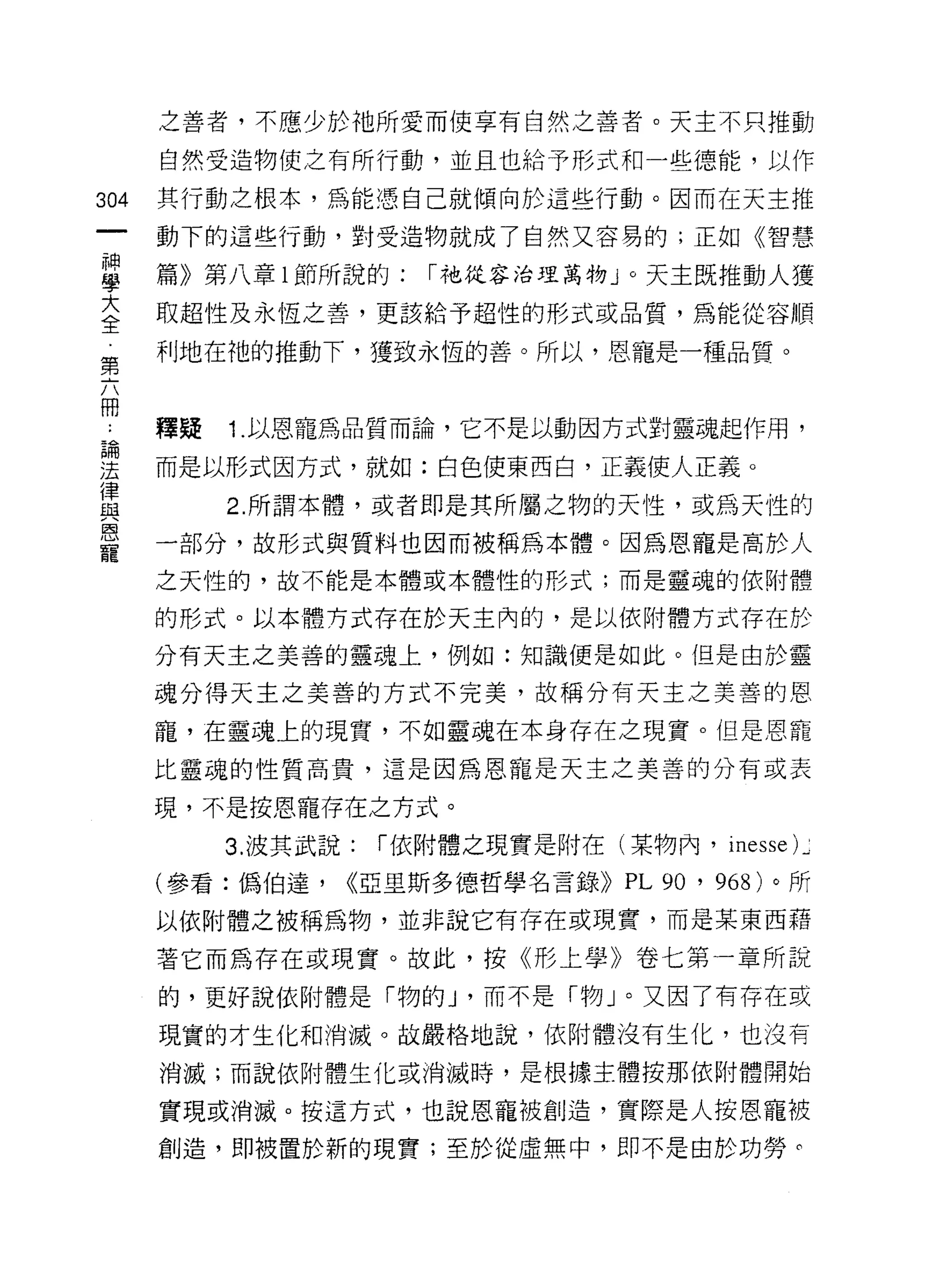 之善者，不應少於祂所愛而使享有自然之善者。天主不只推動

      自然受造物使之有所行動，並且也給予形式和一些德能，以作

304   其行動之根本，為能憑自己就傾向於這些行動。因而在天主推
      動下的這些行動，對受造物就成了自然又容易的;正如《智慧

草     篇》第八章 l 節所說的: 1"祂從容治理萬物 J 0 天主既推動人獲
至     取超性及永恆之善，更該給予超性的形式或品質，為能從容順
      利地在祂的推動下，獲致永恆的善。所以，恩寵是一種品質。
第

冊
      釋疑   1.以恩寵為品質而論，它不是以動因方式對靈魂起作用，
連     而是以形式因方式，就如:白色使東西白，正義使人正義。
員          2 所謂本體，或者即是其所屬之物的天性，或為天性的
恩
      一部分，故形式與質料也因而被稱為本體。因為恩寵是高於人
寵
      之天性的，故不能是本體或本體性的形式;而是靈魂的依附體

      的形式。以本體方式存在於天主內的，是以依附體方式存在於

      分有天主之美善的靈魂上，例如:知識便是如此。但是由於靈

      魂分得天主之美善的方式不完美，故稱分有天主之美善的恩

      寵，在靈魂上的現實，不如靈魂在本身存在之現實。但是恩寵
      比靈魂的性質高貴，這是因為恩寵是天主之美善的分有或表

      現，不是按恩寵存在之方式。
           3. 波其武說:   1"依附體之現實是附在(某物內， inesse) ~

      (參看:偽伯達，    <<亞里斯多德哲學名言錄>)    PL 90 ' 968) 。所
      以依附體之被稱為物，並非說它有存在或現實，而是某東西藉

      著它而為存在或現實。故此，按《形上學》卷七第一章所說
      的，更好說依附體是「物的 J '而不是「物」。又因了有存在或
      現實的才生化和消滅。故嚴格地說，依附體沒有生化，也沒有

      消滅;而說依附體生化或消滅時，是恨據主體按那依附體開始

      實現或消滅。按這方式，也說恩寵被創造，實際是人按恩寵被
      創造，即被置於新的現實;至於從虛無中，即不是由於功勞。
 