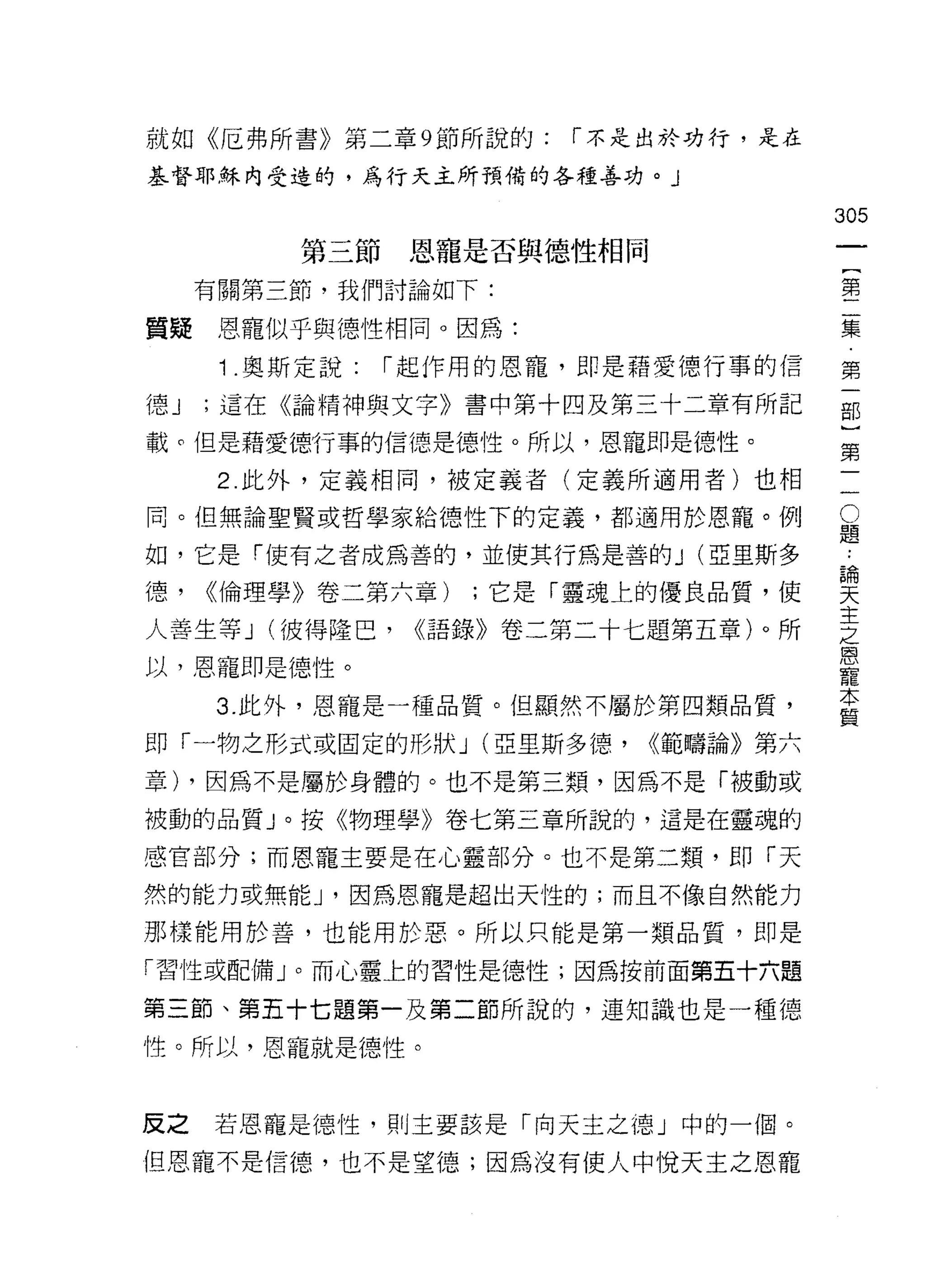 就如《厄弗所書》第二章 9 節所說的:     r 不是出於功行，是在

基督耶穌內受造的，為行天主所預備的各種善功。」

                                      305
          第三節恩寵是否與德J性相同
                                               一
                                               {
     有關第三節，我們討論如下:
                                               第
質疑    恩寵似乎與德性相同。因為:                            二
      1.奧斯定說:   r 起作用的恩寵，即是藉愛德行事的信             集
德J   ;這在《論精神與文字》書中第十四及第三十二章有所記                 第
載。但是藉愛德行事的信德是德性。所以，恩寵即是德性。
                                               一
                                               部
      2. 此外，定義相同，被定義者(定義所適用者)也相            -
                                           C
                                               }
同。但無論聖賢或哲學家給德性下的定義，都適用於恩籠。例                題   第
                                       論一
                                       .•
如，它是「使有之者成為善的，並使其行為是善的 J (亞里斯多
                                       天
德，   <<倫理學》卷二第六章)   ;它是「靈魂上的優良品質，使     主
                                       之
人善生等 J (彼得隆巴，    <<語錄》卷二第二十七題第五章)。所    恩
                                       寵
以，恩寵即是德性。
                                       本
      3. 此外，恩寵是一種品質。但顯然不屬於第四類品質，       質

即「一物之形式或固定的形狀 J (亞里斯多德，    <<範疇論》第六
章) ，因為不是屬於身體的。也不是第三類，因為不是「被動或

被動的品質」。按《物理學》卷七第三章所說的，這是在靈魂的

感官部分;而恩寵主要是在心靈部分。也不是第二類，即「天

然的能力或無能 J '因為恩寵是超出天性的;而且不像自然能力

那樣能用於善，也能用於惡。所以只能是第一類品質，即是

「習性或配備」。而心靈上的習性是德性;因為按前面第五十六題

第三節、第五十七題第一及第二節所說的，連知識也是一種德

性。所以，恩寵就是德性。


反之   若恩寵是德性，買 IJ 主要該是「向天主之德」中的一個。

但恩寵不是信德，也不是望德;因為沒有使人中悅天主之恩寵
 