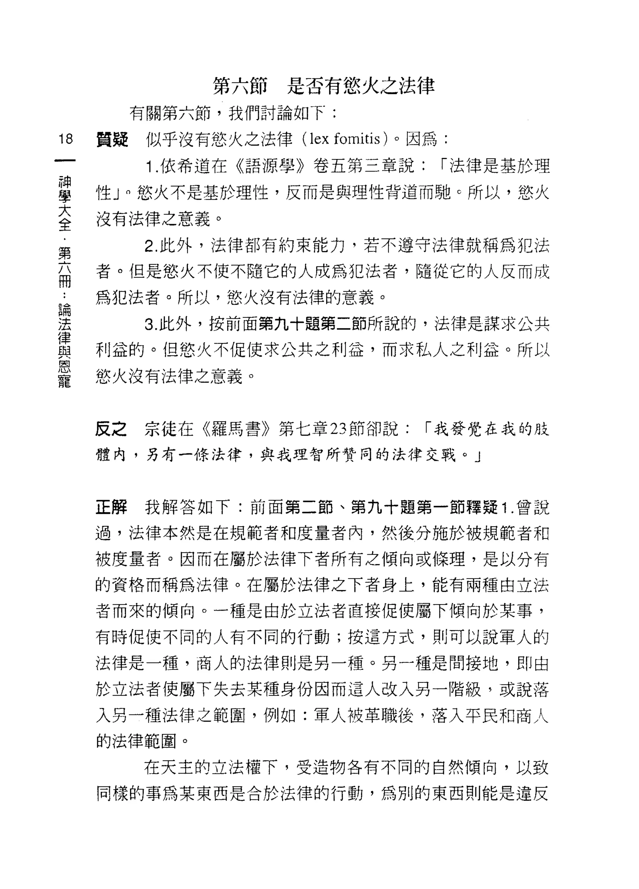 第六節是否有慾火之法律
          有關第六節，我們討論如下:

18   質疑    似乎沒有慾火之法律(   lex fomitis )。因為:
           1 .依希道在《語源學》卷五第三章說:          í 法律是基於理

富    性 J 0 慾火不是基於理性，反而是與理性背道而馳 c 所以，慾火
至    沒有法律之意義。
第         2. 此外，法律都有約束能力，若不遵守法律就稱為犯法

局    者。但是慾火不使不隨它的人成為犯法者，隨從它的人反而成
扁    扁犯法者。所以，慾火沒有法律的意義。

法         3. 此外，按前面第九十題第二節所說的，法律是謀求公共
律
監2   利益的。但慾火不促使求公共之利益，而求私人之利益。所以
恩
寵    慾火沒有法律之意義。



     反之   宗徒在《羅馬書》第七章 23 節卻說:         í 我發覺在我的肢

     體內，另有一條法律，與我理智所贊同的法律交戰。」



     正解   我解答如下:前面第二節、第九十題第一節釋疑 1 .曾說

     過，法律本然是在規範者和度量者內，然後分施於被規範者和

     被度量者。因而在屬於法律下者所有之傾向或條理，是以分有

     的資格而稱為法律。在屬於法律之下者身上，能有兩種由立法

     者而來的傾向。一種是由於立法者直接促使屬下傾向於某事，

     有時促使不同的人有不同的行動;按這方式，貝iJ可以說軍人的

     法律是一種，商人的法律則是另一種。另一種是間接地，即由

     於立法者使屬下失去某種身份因而這人改入另一階級，或說落

     入另一種法律之範圈，例如:軍人被革職後，落入平民和商人
     的法律範圍。

          在天主的立法權下，受造物各有不同的自然傾向，以致

     同樣的事為某東西是合於法律的行動，為別的東西則能是違反
 