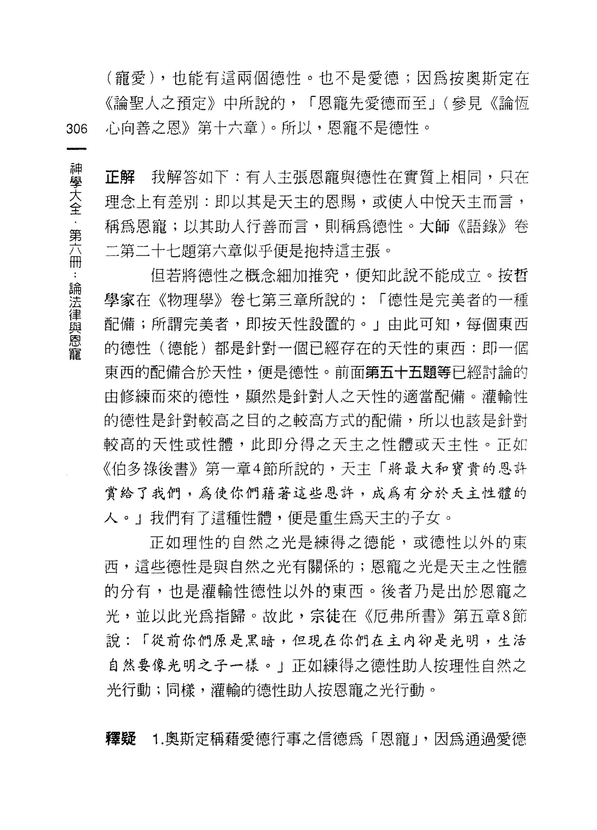 (寵愛) ，也能有這兩個德性。也不是愛德;因為按奧斯定在

      《論聖人之預定》中所說的，    í 恩寵先愛德而至 J (參見《論恆

306   心向善之恩》第十六章)。所以，恩寵不是德性。



直     正解我解答如下:有人主張恩寵與德性在實質上相同，只在
三     理念上有差別:即以其是天主的恩賜，或使人中悅天主而言，
第     稱為恩寵;以其助人行善而言，貝 IJ 稱為德性。大師《語錄》卷

      二第二十七題第六章似乎便是抱持這主張。
冊
           但若將德性之概念細加推究，便知此說不能成立。按哲

雲     學家在《物理學》卷七第三章所說的: í 德性是完美者的一種
重     配備;所謂完美者，即按天性設置的。」由此可知，每個東西
室     的德性(德能)都是針對一個已經存在的天性的東西:即一個
      東西的配備合於天性，便是德性。前面第五十五題等已經討論的

      由修練而來的德性，顯然是針對人之天性的適當配備。灌輸性

      的德性是針對較高之目的之較高方式的配備，所以也該是針對

      較高的天性或性體，此即分得之天主之性體或天主性。正紅

      《伯多祿後書》第一章 4 節所說的，天主「將最大和寶貴的思許

      賞給了我們，為使你們藉著這些恩詐，成為有分於天主性體的

      人。」我們有了這種性體，便是重生為天主的子女。

           正如理性的自然之光是練得之德能，或德性以外的東

      西，這些德性是與自然之光有關係的;恩寵之光是天主之性體

      的分有，也是灌輸性德性以外的東西。後者乃是出於恩寵之

      光，並以此光為指歸。故此，宗徒在《厄弗所書》第五章 8 軒

      說:   í 從前你們原是黑暗，但現在你們在主內卻是光明，生活

      自然要像光明之子一樣。」正如練得之德性助人按理性自然之
      光行動;同樣，灌輸的德性助人按恩寵之光行動。



      釋疑   1. 奧斯定稱藉愛德行事之信德為「恩寵 J '因為通過愛德
 