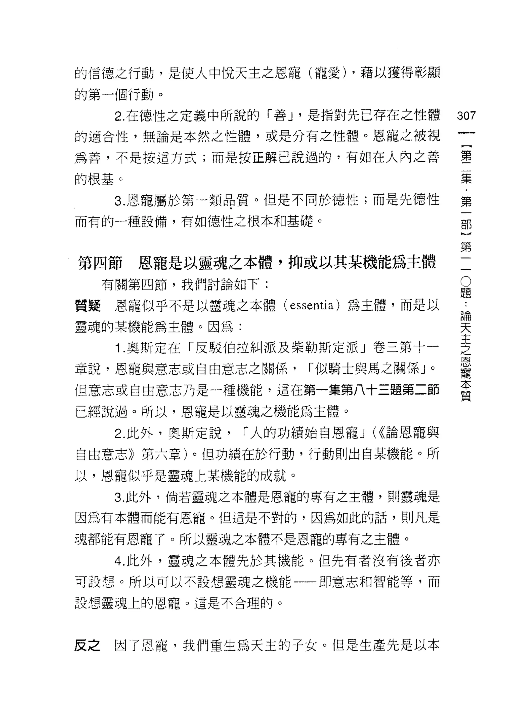 的信德之行動，是使人中悅天主之恩寵(寵愛) ，藉以獲得彰顯

的第一個行動。

      2. 在德性之定義中所說的「善 J '是指對先已存在之性體
                                               的
的適合性，無論是本然之性體，或是分有之性體。恩龍之被視
                                               叫
                                               一
為善，不是按這方式;而是按正解己說過的，有自日在人內之善
                                               {
的根基。                                           第
      3. 恩寵屬於第一類品質。但是不同於德性;而是先德性               二
而有的一種設備，有如德性之根本和基礎。                            集
                                               ﹒
第四節     恩寵是以靈魂之本體，抑或以其某機能為主體               -
                                               第
                                           O   一
     有關第四節，我們討論如下:                         題
                                           •.
                                               部
質疑    恩寵似乎不是以靈魂之本體( essentía) 為主體，而是以      論
                                           天
                                               }
靈魂的某機能為主體。因為:                              主
                                           之
                                               第
      1 .奧斯定在「反駁伯拉糾派及柴勒斯定派」卷三第十一           恩   一
                                           寵
章說，恩寵與意志或自由意志之關係，         I 似騎士與馬之關係」。     本
                                           質
但意志或自由意志乃是一種機能，這在第一集第八十三題第二節

已經說過。所以，恩寵是以靈魂之機能為主體。

      2. 此外，奧斯定說，   I 人的功績始自恩寵 J (<<論恩寵與

自由意志》第六章)。但功績在於行動，行動則出自某機能。所

以，恩寵似乎是靈魂上某機能的成就。
      3. 此外，倘若靈魂之本體是恩寵的專有之主體，貝 IJ 靈魂是

因為有本體而能有恩寵。但這是不對的，因為如此的話，則凡是

魂都能有恩寵了。所以靈魂之本體不是恩寵的專有之主體。

      4. 此外，靈魂之本體先於其機能。但先有者沒有後者亦
可設想。所以可以不設想靈魂之機能一一即意志和智能等，而

設想靈魂上的恩寵。這是不合理的。




反之    因了恩寵，我們重生為天主的子女。但是生產先是以本
 
