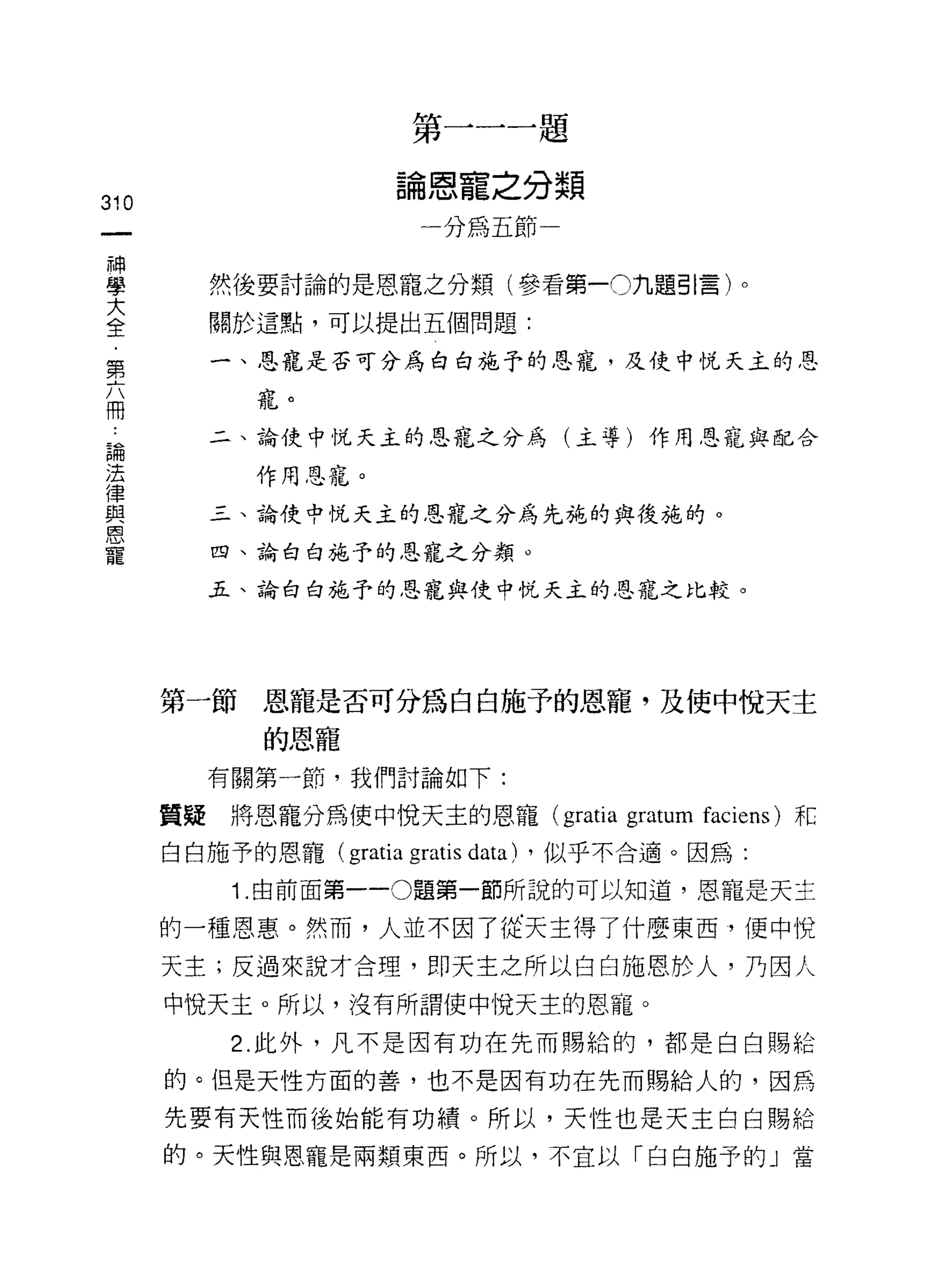第一一一題

                         論恩寵之分類
310
                            一分為五節
     神
     學
     大     然後要討論的是恩寵之分類(參看第一0九題引言)。
     全
     ﹒     關於這點，可以提出五個問題:
     第
     六     一、恩寵是否可分為白白施予的恩寵，及使中悅天主的恩
     冊
             寵。

 論         二、論使中悅天主的恩寵之分為(主導)作用恩寵與配合
 法
 律           作用恩寵。
 與
 恩         三、論使中悅天主的恩寵之分為先施的與後施的。
 寵
           四、論白白施予的恩寵之分類。

           五、諭白白施予的恩寵與使中悅天主的恩寵之比較。




         第一節恩寵是否可分為白白施予的恩寵，及使中快天主
              的恩寵
           有關第一節，我們討論如下:

         質疑將恩寵分為使中悅天主的恩寵 (gratia              gratum   faciens) 和

         白白施予的恩寵(   gratia gratis data)   ，似乎不合適。因為:
            1. 由前面第一 -0 題第一節所說的可以知道，恩寵是天主

         的一種恩惠。然而，人並不因了從天主得了什麼東西，便中悅

         天主;反過來說才合理，即天主之所以白白施恩於人，乃因人
         中悅天主。所以，沒有所謂使中悅天主的恩寵。
            2. 此外，凡不是因有功在先而賜給的，都是白白賜給

         的。但是天性方面的善，也不是因有功在先而賜給人的，因為

         先要有天性而後始能有功績。所以，天性也是天主白白賜給

         的。天性與恩寵是兩類東西。所以，不宜以「白白施予的」當
 