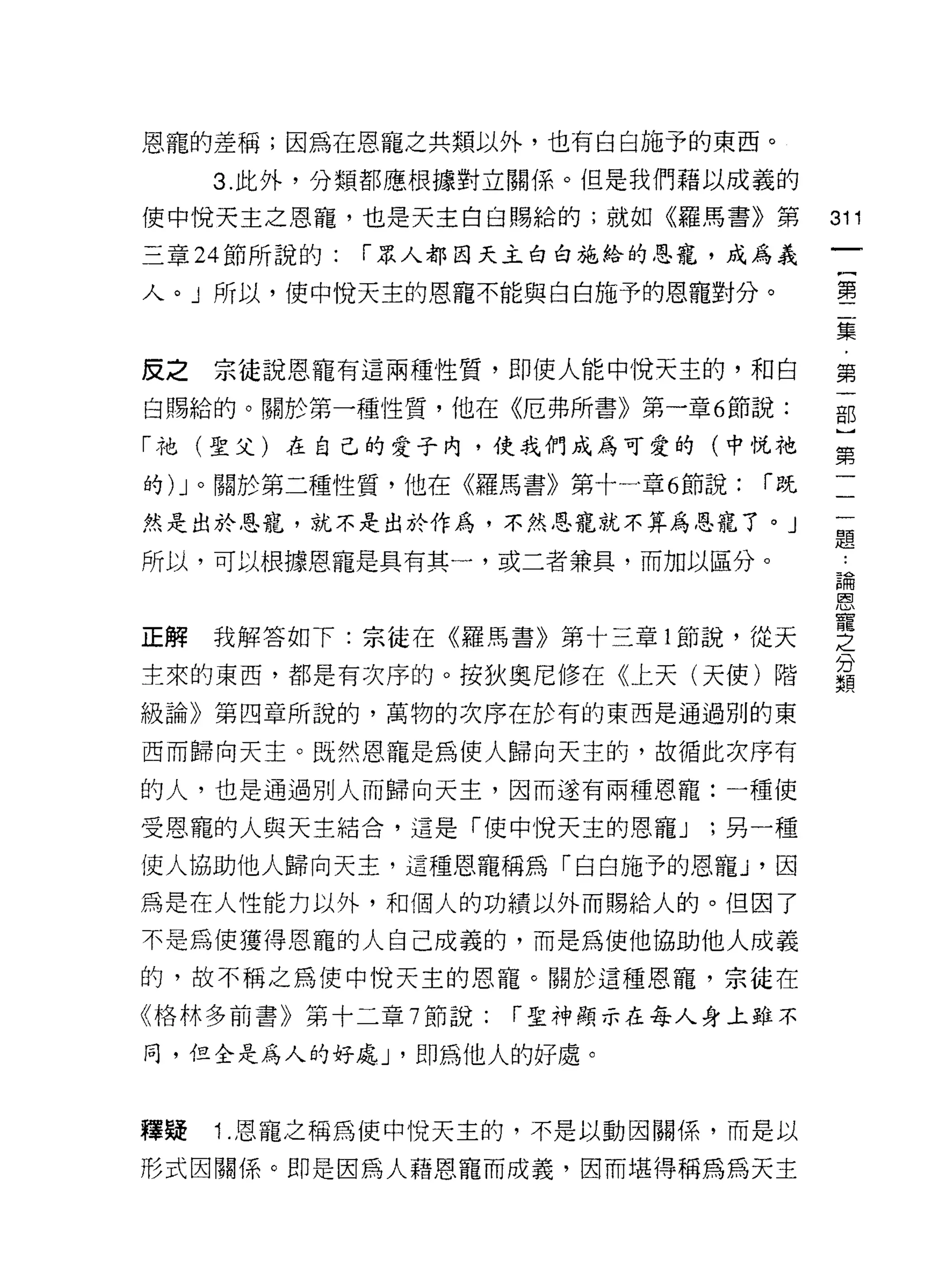 恩寵的差稱;因為在恩寵之共類以外，也有白白施予的東西。

     3. 此外，分類都應根據對立關係。但是我們藉以成義的

使中悅天主之恩寵，也是天主白白賜給的;就如《羅馬書》第            311
三章 24 節所說的:   í 眾人都白天主白白施給的恩寵，成為義

人。」所以，使中悅天主的恩寵不能與白白施予的恩寵對分。            璽

                                       集

皮之宗徒說恩寵有這兩種性質，即使人能中悅天主的，和自             第
白賜給的。關於第一種性質，他在《厄弗所書》第一章 6 節說:         部

「祂(聖父)在自己的愛子內，使我們成為可愛的(中悅祂             第

的) J 。關於第二種性質，他在《羅馬書》第十一章 6 節說:   í既   一

然是出於恩寵，就不是出於作為，不然恩寵就不算為恩寵了。」           屋

所以，可以根據恩寵是具有其一，或二者兼具，而加以區分。
                                       區間




正解我解答如下:宗徒在《羅馬書》第十三章 1 節說，從天           空
主來的東西，都是有次序的。按狄奧尼修在《上天(天使)階            這
級論》第四章所說的，萬物的次序在於有的東西是通過別的東

西而歸向天主。既然恩寵是為使人歸向天主的，故循此次序有

的人，也是通過別人而歸向天主，因而遂有兩種恩寵:一種使

受恩寵的人與天主結合，這是 íf吏中悅天主的恩寵 J   ;另一種

使人協助他人歸向天主，這種恩寵稱為「白白施予的恩寵 J '因
為是在人性能力以外，和個人的功績以外而賜給人的。 f旦因了
不是為使獲得恩寵的人自己成義的，而是為使他協助他人成義
的，故不稱之為使中悅天主的恩寵。關於這種恩寵，宗徒在
《格林多前書》第十二章 7 節說:   í 聖神顯示在每人身上雖不

同，但全是為人的好處 J '即為他人的好處。


釋疑   1 .恩寵之稱為使中悅天主的，不是以動因關係，而是以
形式因關係。即是因為人藉恩寵而成義，因而堪得稱為為天主
 