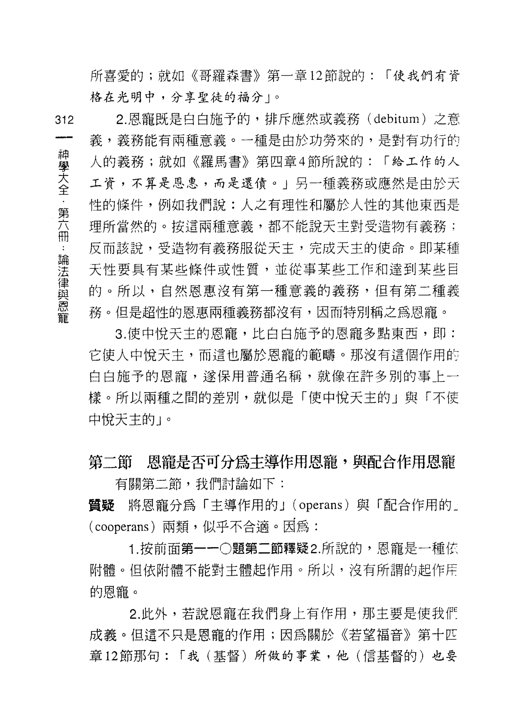 所喜愛的;就如《哥羅森書》第一章 12 節說的:     1""使我們有資

      格在光明中，分享聖徒的福分」。

312      2. 恩寵既是白白施予的，排斥應然或義務 (debitum) 之意
      義，義務能有兩種意義。一種是由於功勞來的，是對有功行自可

草     人的義務;就如《羅馬書》第四章 4 節所說的: 1""給工作的人
室     工資，不算是恩皂，而是還債。」另一種義務或應然是由於天
第     ↑生的條件，例如我們說:人之有理性和屬於人性的其他東西是
高     理所當然的。按這兩種意義，都不能說天主對受造物有義務:

      反而該說，受造物有義務服從天主，完成天主的使命。即某種

重     天性要具有某些條件或性質，並從事某些工作和達到某些巨
富     的。所以，自然恩惠沒有第一種意義的義務，但有第二種義
軍     務。但是超性的恩惠兩種義務都沒有，因而特別稱之為恩寵。
        3. 使中悅天主的恩寵，比白白施予的恩寵多點東西，即:

      它使人中悅天主，而這也屬於恩寵的範疇。那沒有這個作用此

      白白施予的恩寵，遂保用普通名稱，就像在許多別的事上一

      樣。所以兩種之間的差別，就似是門吏中悅天主的」與「不使

      中悅天主的」。


      第二節恩寵是否可分為主導作用恩寵，與配合作用恩寵
        有關第二節，我們討論如下:

      質疑將恩寵分為「主導作用的 J (operans) 與「配合作用的­

      ( cooperans )兩類，似乎不合適。因為:
          1. 按前面第一 -0 題第二節釋疑 2. 所說的，恩寵是一種依

      附體。但依附體不能對主體起作用。所以，沒有所謂的起作冉

      的恩寵。

          2. 此外，若說恩寵在我們身上有作用，那主要是使我「
      成義。但這不只是恩寵的作用;因為關於《若望福音》第十匹

      章 12 節那旬:   1""我(基督)所做的事業，他(信基督的)也要
 