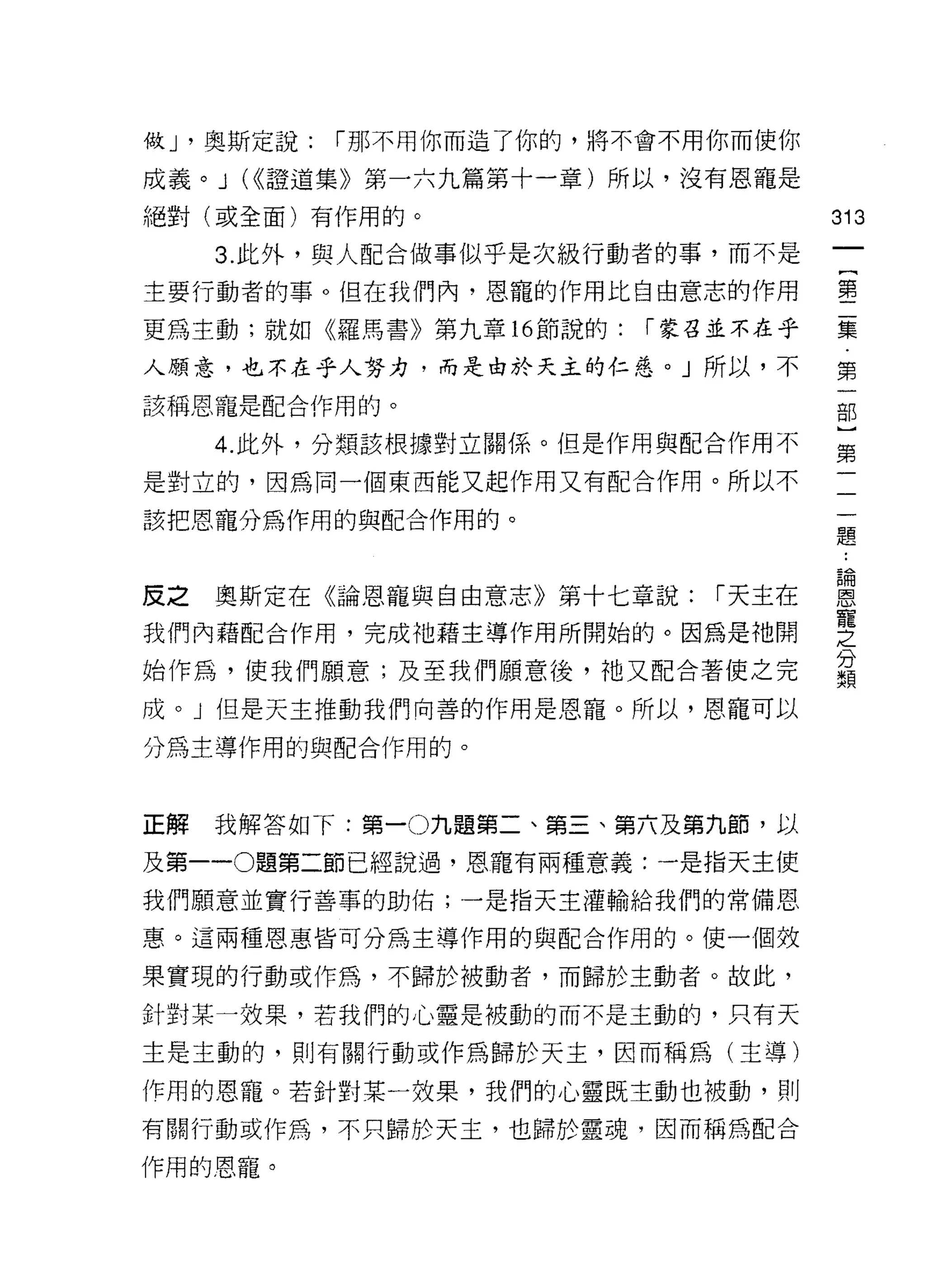 做 J '奧斯定說:   I 那不用你而造了你的，將不會不用你而使你

成義。 J (<<證道集》第一六九篇第十一章)所以，沒有恩龍是
絕對(或全面)有作用的。                          313
     3. 此外，與人配合做事似乎是次級行動者的事，而不是
                                           {
主要行動者的事。但在我們內，恩寵的作用比自由意志的作用                第

更為主動;就如《羅馬書》第九章 16 節說的:    I 蒙召並不在乎   囊

人願意，也不在乎人努力，而是由於天主的仁慈。」所以，不           第
該稱恩寵是配合作用的。                            部
                                       }
     4. 此外，分類該根據對立關係。但是作用與配合作用不       第

是對立的，因為同一個東西能又起作用又有配合作用。所以不

該把恩寵分為作用的與配合作用的。
                                      題



反之奧斯定在《論恩寵與自由意志》第十七章說: I天主在           意
我們內藉配合作用，完成祂藉主導作用所開始的。因為是祂開           慧
始作為，使我們願意;及至我們願意後，祂又配合著使之完            義
成。」但是天主推動我們向善的作用是恩寵。所以，恩寵可以

分為主導作用的與配合作用的。



正解   我解答如下:第一 0 九題第二、第三、第六及第九節，以

及第一 -0題第二節已經說過，恩寵有兩種意義:一是指天主使
我們願意並實行善事的助佑;一是指天主灌輸給我們的常備恩

惠。這兩種恩惠皆可分為主導作用的與配合作用的。使一個效

果實現的行動或作為，不歸於被動者，而歸於主動者。故此，

針對某一效果，若我們的心靈是被動的而不是主動的，只有天

主是主動的，則有關行動或作為歸於天主，因而稱為(主導)

作用的恩寵。若針對某一妓果，我們的心靈既主動也被動，員 IJ

有關行動或作為，不只歸於天主，也歸於靈魂，因而稱為配合

作用的恩寵。
 