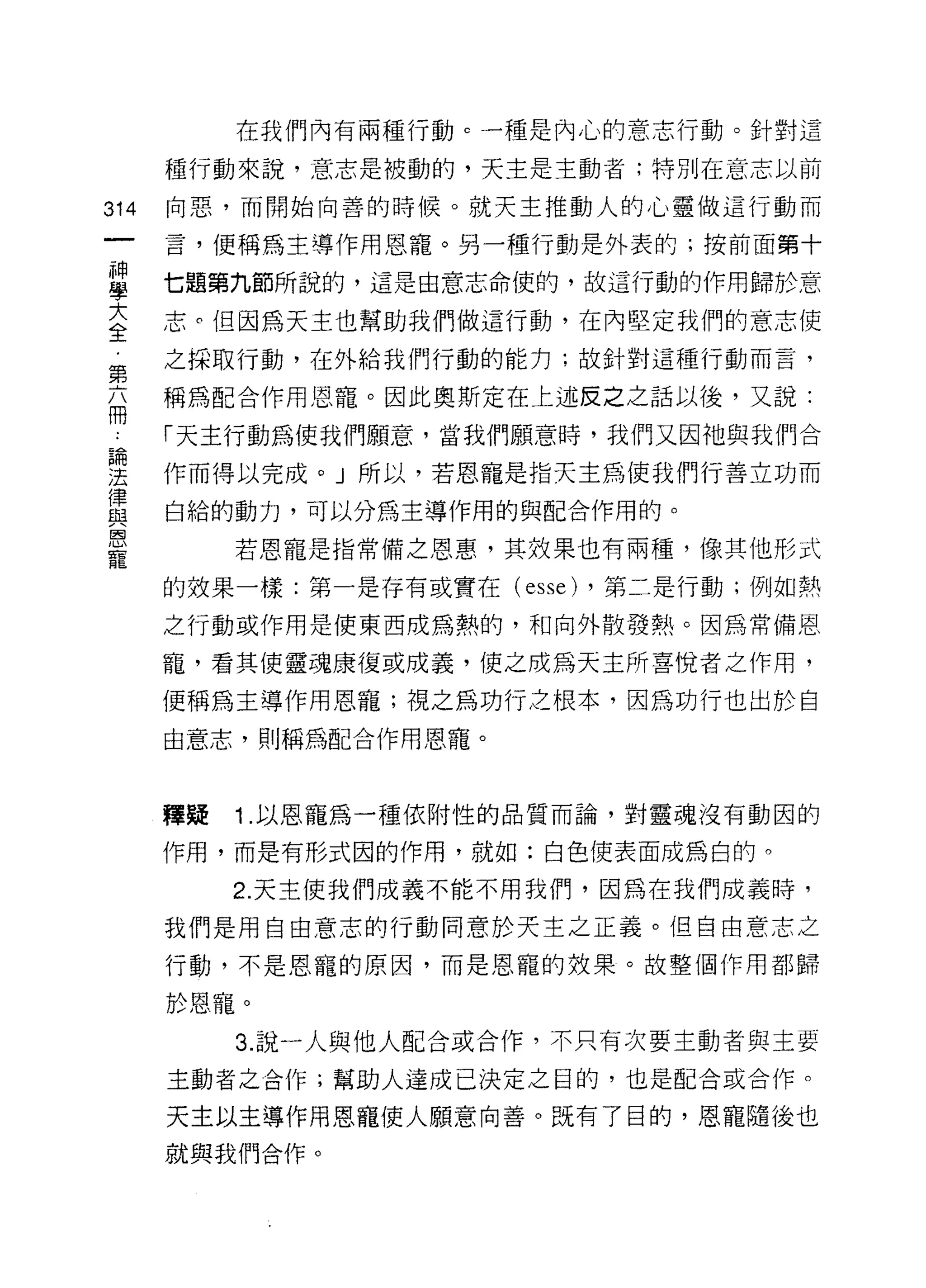 在我們內有兩種行動 c 一種是內心的意志行動。針對這

      種行動來說，意志是被動的，天主是主動者;特別在意志以前

314   向惡，而開始向善的時候。就天主推動人的心靈做這行動而

      言，便稱為主導作用恩寵。另一種行動是外表的;按前面第十

里     七題第九節所說的，這是由意志命使的，故這行動的作用歸於意
室     志。但因為天主也幫助我們做這行動，在內堅定我們的意志使
第     之採取行動，在外給我們行動的能力;故針對這種行動而言，

高     稱為配合作用恩寵。因此奧斯定在上述皮之之話以後，又說:

      「天主行動為使我們願意，當我們願意時，我們又因祂與我們合
自問

法     作而得以完成。」所以，若恩寵是指天主為使我們行善立功而
律
      白給的動力，可以分為主導作用的與配合作用的。
與
巨司

           若恩寵是指常備之恩惠，其效果也有兩種，像其他形式
寵
      的效果一樣:第一是存有或實在(   esse)   ，第二是行動;例如熱

      之行動或作用是使東西成為熱的，和向外散發熱。因為常備恩

      寵，看其使靈魂康復或成義，使之成為天主所喜悅者之作用，

      便稱為主導作用恩寵;視之為功行之根本，因為功行也出於自
      由意志，則稱為配合作用恩寵。



      釋疑   1 .以恩寵為一種依附性的品質而論，對靈魂沒有動困的
      作用，而是有形式因的作用，就如:白色使表面成為白的。

           2. 天主使我們成義不能不用我們，因為在我們成義時，

      我們是用自由意志的行動同意於天主之正義。但自由意志之
      行動，不是恩寵的原因，而是恩寵的效果。故整個作用都歸

      於恩寵。
           3. 說一人與他人配合或合作，不只有次要主動者與主要

      主動者之合作;幫助人達成已決定之目的，也是配合或合作。

      天主以主導作用恩寵使人願意向善。既有了目的，恩寵隨後也
      就與我們合作。
 