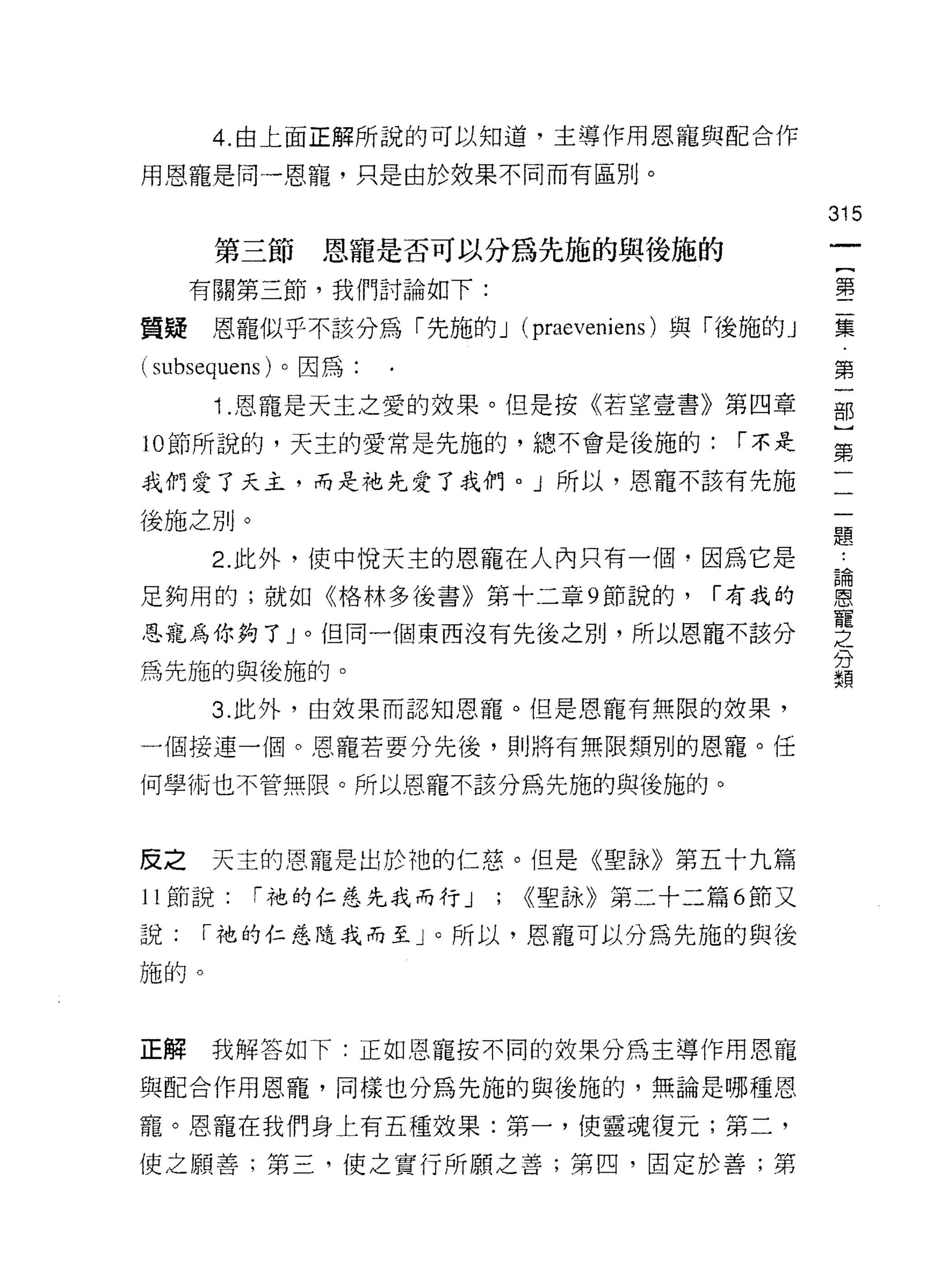 4. 由上面正解所說的可以知道，主導作用恩寵與配合作

用恩寵是同一恩寵，只是由於效果不同而有區別。

                                            315
      第三節     恩寵是否可以分為先施的與後施的
     有關第三節，我們討論如下:                          事

質提    恩寵似乎不該分為「先施的 J (praeveniens) 與「後施的」   豆豆
(subsequens) 。因為                            第
      Î .恩寵是天主之愛的效果。但是按《若望壹書》第四章            部

10 節所說的，天主的愛常是先施的，總不會是後施的:           í 不是   第

我們愛了天主，而是祂先愛了我們。」所以，恩寵不該有先施

後施之別。
                                            題
      2. 此外，使中悅天主的恩寵在人內只有一個﹒因為它是             為
足夠用的;就如《格林多後書》第十三章 9 節說的，           í 有我的   恩
                                            寵
恩寵為你夠了」。但同一個東西沒有先後之別，所以恩寵不該分                之
                                            分
為先施的與後施的。                                   類

      3. 此外，由效果而認知恩寵。但是恩寵有無限的殼果，

一個接連一個。恩寵若要分先後，貝 IJ 將有無限類別的恩寵。任

何學術也不管無限。所以恩寵不該分為先施的與後施的。



反之    天主的恩寵是出於祂的仁慈。但是《聖詠》第五十九篇

11 節說:   í 祂的仁惡先我而行 J   ; <<聖詠》第二十二篇 6 節又
說:   í 祂的仁慈隨我而至」。所以，恩寵可以分為先施的與後

施的。



正解    我解答如下:正如恩寵按不同的妓果分為主導作用恩寵

與配合作用恩寵，同樣也分為先施的與後施的，無論是哪種恩

寵。恩寵在我們身上有五種效果:第一，使靈魂復元;第二，
使之願善;第三，使之實行所願之善;第凹，固定於善;第
 