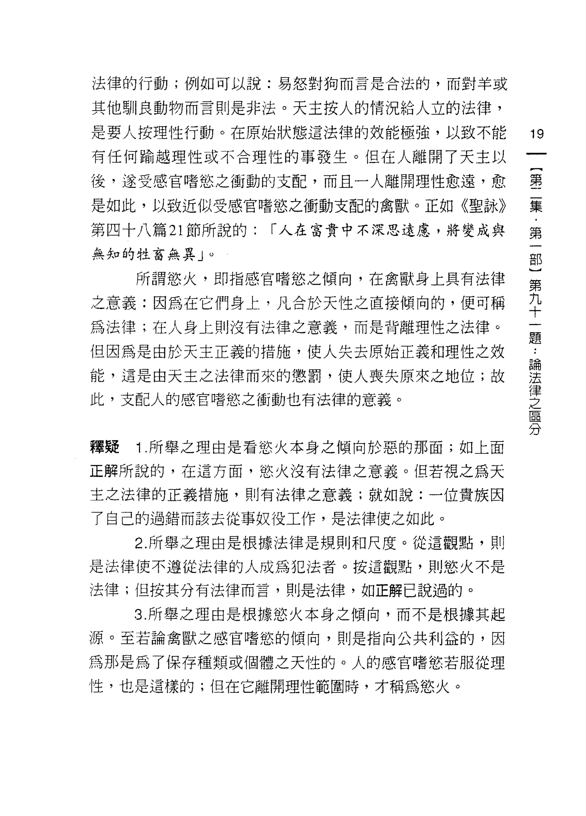 法律的行動;例如可以說:易怒對狗而言是合法的，而對羊或

其他馴良動物而言則是非法。天主按人的情況給人立的法律，
是要人按理性行動。在原始狀態這法律的效能極強，以致不能          19
有任何輸越理性或不合理性的事發生。但在人離開了天主以

後，遂受感官嗜慾之衝動的支配，而且一人離開理性愈遠，愈          書

是如此，以致近似受感宮嗜慾之衝動支配的禽獸。正如《聖詠》         豆豆

第四十八篇 21 節所說的:   r 人在富貴中不深思遠處，將變成與   第
無知的牲畜無異」。                            部
                                     }
     所謂慾火，即指感官嗜慾之傾向，在禽獸身上具有法律        第

之意義:因為在它們身上，凡合於天性之直接傾向的，便可稱          平
為法律;在人身上則沒有法律之意義，而是背離理性之法律。
                                     題
(旦因為是由於天主正義的措施，使人失去原始正義和理性之效

能，這是由天主之法律而來的懲罰，使人喪失原來之地位;故          莒
                                     律
此，支配人的感官嗜慾之衝動也有法律的意義。                之
                                     區
                                     分
釋疑   1 間所舉之理由是看慾火本身之傾向於惡的那面;如上面

正解所說的，在這方面，慾火沒有法律之意義。但若視之為天
主之法律的正義措施，貝 IJ 有法律之意義;就如說:一位貴族因

了自己的過錯而該去從事奴役工作，是法律使之如此。

     2. 所舉之理由是根據法律是規則和尺度。從這觀點，則

是法律使不遵從法律的人成為犯法者。按這觀點，貝 |j 慾火不是

法律;但按其分有法律而言，則是法律，如正解已說過的。

     3. 所舉之理由是根據慾火本身之傾向，而不是根據其起
源。至若論禽獸之感官嗜慾的傾向，則是指向公共利益的，因

為那是為了保存種類或個體之天性的。人的感官嗜慾若服從理
性，也是這樣的;但在它離開理性範園時，才稱為慾火。
 