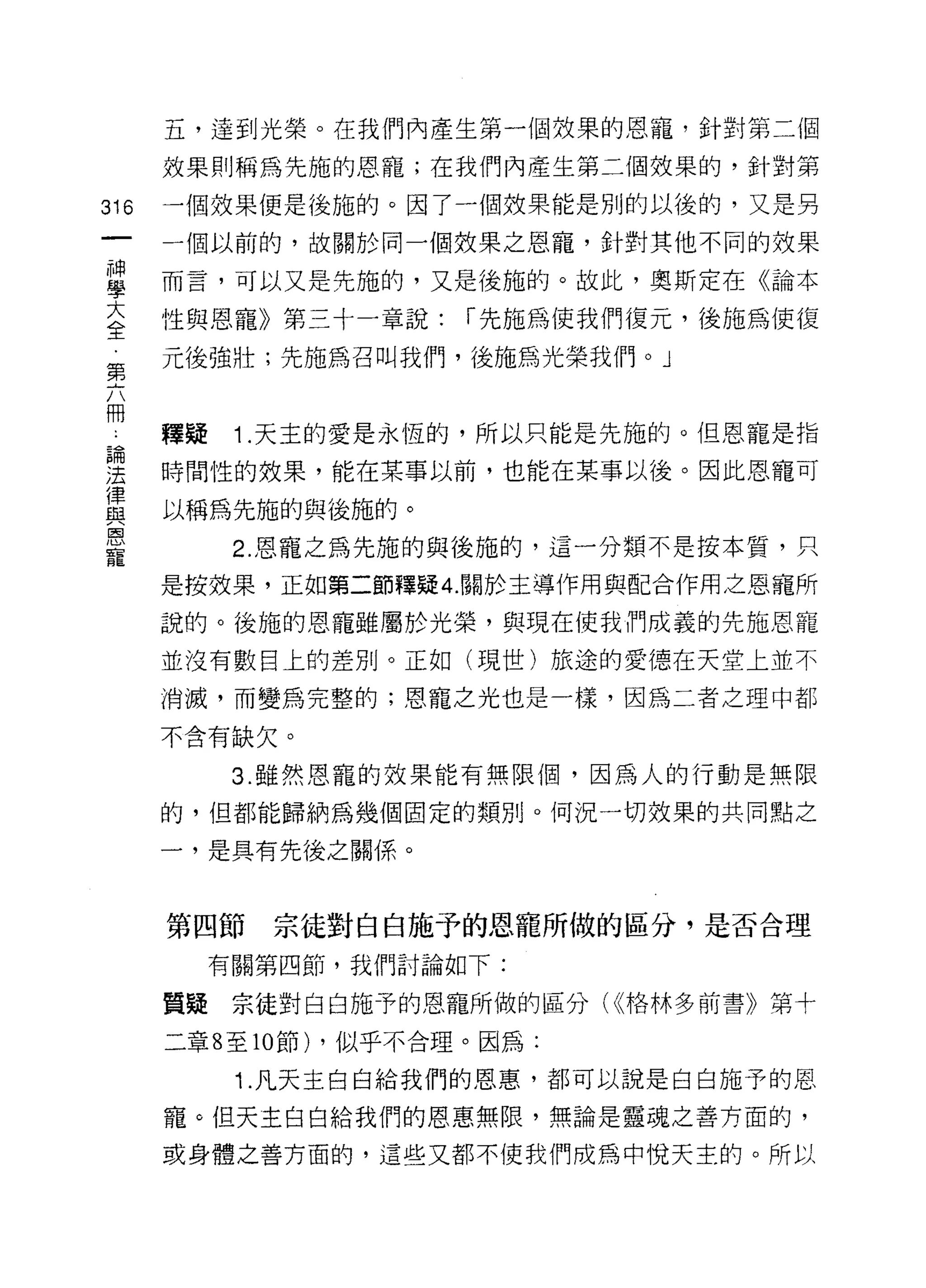 五，達到光榮。在我們內產生第一個效果的恩寵，針對第二個
      放果則稱為先施的恩寵;在我們內產生第二個效果的，針對第

316   一個效果便是後施的。因了一個效果能是別的以後的，又是男
      一個以前的，故關於同一個效果之恩寵，針對其他不同的效果

望     而言，可以又是先施的，又是後施的。故此，奧斯定在《論本
室     性與恩寵》第三十一章說: í 先施為使我們復元，後施為使復
第     元後強壯;先施為召叫我們，後施為光榮我們 o J

冊
      釋疑    1 .天主的愛是永恆的，所以只能是先施的。但恩寵是指
已開
法     時間性的效果，能在某事以前，也能在某事以後。因此恩寵可
律
與     以稱為先施的與後施的。
國

            2. 恩寵之為先施的與後施的，這一分類不是按本質，只
寵
      是按效果，正如第二節釋疑 4. 關於主導作用與配合作用之恩寵所

      說的。後施的恩寵雖屬於光榮，與現在使我們成義的先施恩寵
      並沒有數目上的差別。正如(現世)旅途的愛德在天堂上並不

      消滅，而變為完整的;恩寵之光也是一樣，因為二者之理中都

      不含有缺欠。

            3. 雖然恩寵的效果能有無限個，因為人的行動是無限
      的，但都能歸納為幾個固定的類別。何況一切效果的共同點之

      一，是具有先後之關係。



      第四節    宗徒對白白施予的恩寵所做的區分，是否合理
           有關第四節，我們討論如下:

      質疑宗徒對白白施予的恩寵所做的區分( <<格林多前書》第十

      二章 8 至 10 節) ，似乎不合理。因為:

            1. 凡天主白白給我們的恩惠，都可以說是白白施予的恩

      寵。但天主白白給我們的恩惠無限，無論是靈魂之善方面的，

      或身體之善方面的，這些又都不使我們成為中悅天主的。所以
 