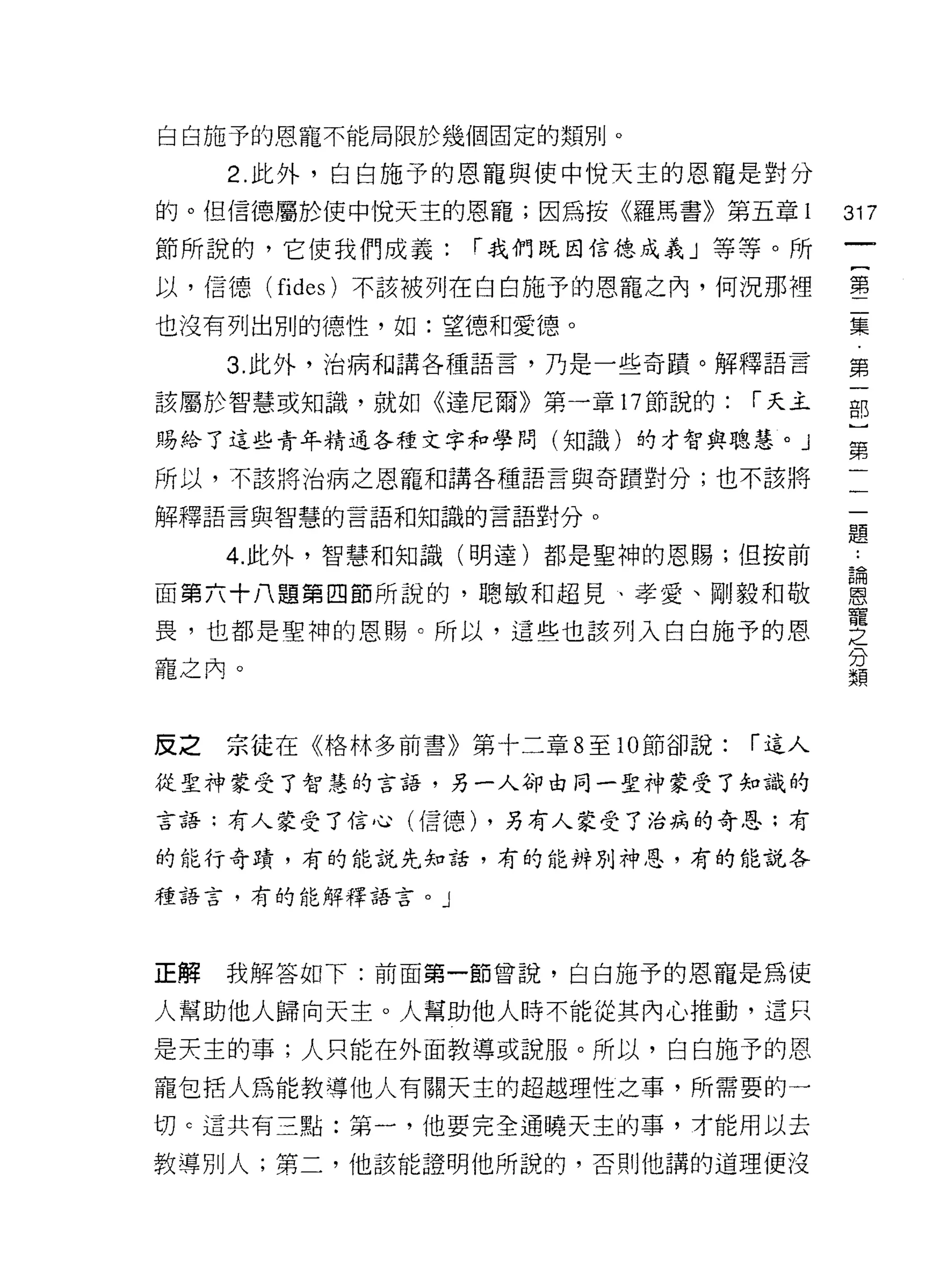 白白施予的恩寵不能局限於幾個固定的類別。

     2. 此外，白白施予的恩寵與使中悅天主的恩寵是對分
的。但信德屬於使中悅天主的恩寵;因為按《羅馬書》第五章 l            317
節所說的，它使我們成義:         í 我們既因信德成義」等等。所
                                              一
                                              {
以，信德(   fides   )不該被列在白白施予的恩寵之內，何況那裡
                                              第
也沒有列出別的德性，如:望德和愛德。                            二
     3. 此外，治病和請各種語言，乃是一些奇蹟。解釋語言               集
該屬於智慧或知識，就如《達尼爾》第一章 17 節說的:       í 天主        第
賜給了這些青年精通各種文字和學問(知識)的才智與聰慧。」
                                              一
                                              部
所以，不該將治病之恩寵和講各種語言與奇蹟對分;也不該將
                                              )
解釋語言與智慧的言語和知識的言語對分。
                                              第
     4. 此外，智慧和知識(明達)都是聖神的恩賜;但按前           二
                                          ..
                                          論
面第六十八題第四節所說的，聰敏和超見、孝愛、剛毅和敬
                                          恩
                                          寵
                                              一
畏，也都是聖神的恩賜。所以，這些也該列入白白施予的恩
                                          之   題
                                          分
                                          類
寵之內。



反之   宗徒在《格林多前書》第十二章 8 至 10 節卻說:   r 這人

從聖神蒙受了智慧的言語，另一人卻由同一聖神蒙受了知識的

言語;有人蒙受了信心(信德) ，另有人蒙受了治病的奇恩;有

的能行奇蹟，有的能說先知話，有的能辨別神恩，有的能說各

種語言，有的能解釋語言。」




正解   我解答如下:前面第一節曾說，白白施予的恩寵是為使

人幫助他人歸向天主。人幫助他人時不能從其內心推動，這只
是天主的事;人只能在外面教導或說服。所以，白白施予的恩

寵包括人為能教導他人有關天主的超趣理性之事，所需要的一

切 c 這共有三點:第一，他要完全通曉天主的事，才能用以去

教導別人;第二，他該能證明他所說的，否則他講的道理便沒
 