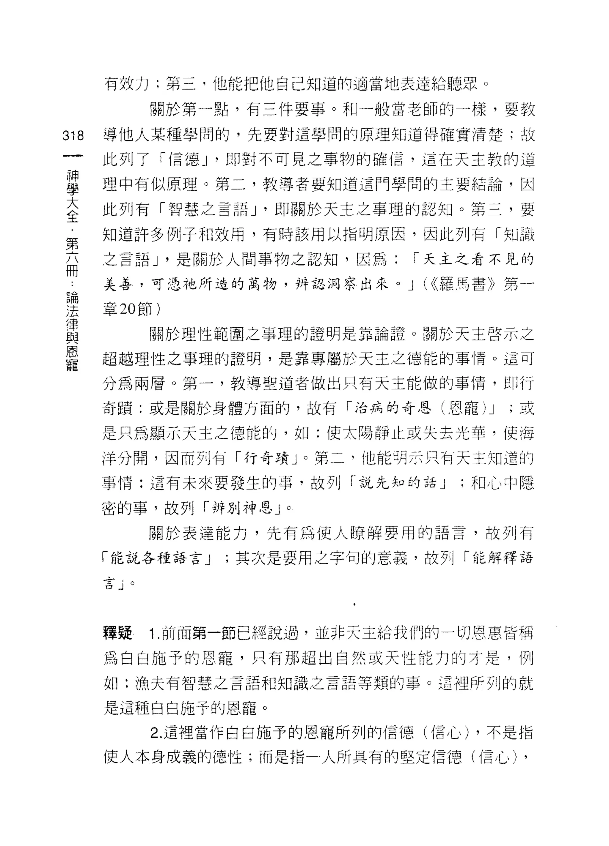 有效力;第三，他能把他自己知道的適當地表達給聽眾。

                   關於第一點，有三件要事。和一般當老師的一樣，要教

318   導他人某種學間的，先要對這學問的原理知道得確實清楚;故

      此列了「信德_I ，即對不可見之事物的確信，這在天主教的追

星     理中有似原理 3 第二，教導者要知道這門學間的主要結論，因
大     此列有「智慧之言語_I ，即關於天主之事理的認知。第三，要
全
      知道訐多例子和效用，有時該用以指明原因，因此列有「知識
第
      之言語 J '是關於人間事物之認知，因為:           r 天主之看不見的
冊
      美善，可憑祂所造的萬物，辨認洞察出來。 J            (((羅馬書》第一

主章 20 節)
宣                  關於理性範圍之事理的證明是靠論證 o 關於天主啟示之
是     超越理性之事理的證明，是靠專屬於天主之德能的事情。這可
      分為兩層。第一，教導聖道者做出只有天主能做的事情，即行
      奇蹟:或是關於身體方面的，故有「治病的奇恩(恩寵)             J   ;或

      是只為顯示天主之德能的，如:使太陽靜止或失去光華，使海

      洋分間，因而列有「行奇蹟 J 0 第二，他能明示只有天主知道的

      事情:這有未來要發生的事，故列「說先知的話 J             ;和心中隱

      密的事，故列「辨別神恩 J         0


                   關於表達能力，先有為使人瞭解要用的語言，故子IJ 有

      「能說各種語言 J         ;其次是要用之字旬的意義，故列「能解釋語

      d全-
      台     J
             , -
               V




      釋疑           1 目前面第一節已經說過，並非天主給我們的一切恩惠皆稱

      為白白施予的恩寵，只有那超出自然或天性能力的才是，例

      如:漁夫有智慧之言語和知識之言語等類的事。這裡所列的就

      是這種白白施于的恩寵。
                   2. 這裡當作白白施予的恩寵所列的信德(信心) ，不是指

      使人本身成義的 i惡性;而是指人所具有的堅定信德(信心)               ,
 
