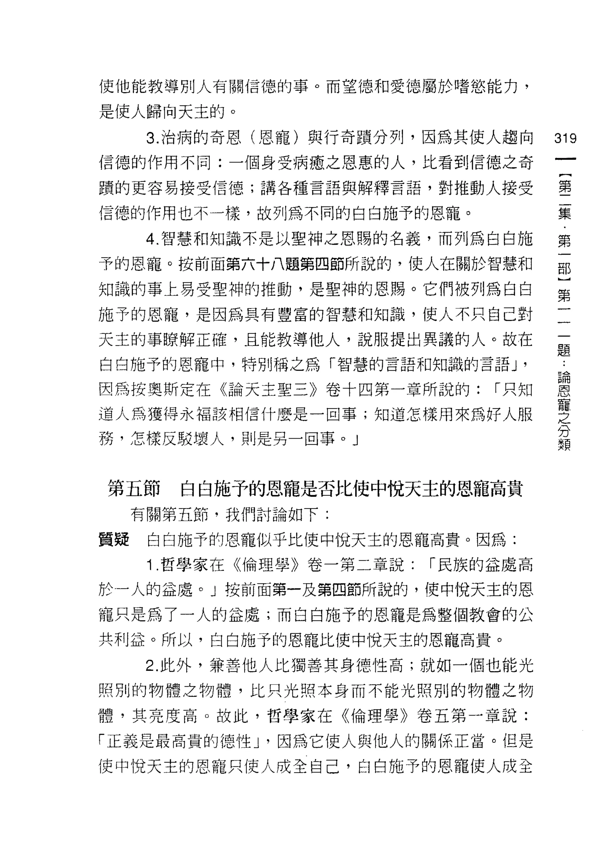 使他能教導別人有關信德的事。而望德和愛德屬於嗜慾能力，

是使人歸向天主的。

      3. 治病的奇恩(恩寵)與行奇蹟分子IJ '因為其使人趨向
                                        的
                                        一
信德的作用不同:一個身受病癒之恩惠的人，比看到信德之奇
                                        {
蹟的更容易接受信德;講各種言語與解釋言語，對推動人接受
                                        第
信德的作用也不一樣，故列為不同的白白施予的恩寵。                二
      4 ‘智慧和知識本是以聖神之恩賜的名義，而列為自白施        集
予的恩寵。按前面第六十八題第四節所說的，使人在關於智慧和            第
知識的事上易受聖神的推動，是聖神的恩賜。它們被列為白白
                                        一
                                        部
施予的恩寵，是因為具有豐富的智慧和知識，使人不只自己對
                                        ]
天主的事瞭解正確，且能教導他人，說服提出異議的人。故在
                                        第
白白施予的恩寵中，特別稱之為「智慧的言語和知識的言語 J        '   一
因為按奧斯定在《論天主聖三》卷十四第一章所說的:         1 只知   一
道人為獲得永褔該相信什麼是一回事;知道怎樣用來為好人服             一
務，怎樣反駁壞人，則是另一回事。」                       題
                                        ﹒
                                        論
第五節     白白施予的恩寵是否比使中悅天主的恩寵高貴
                                        恩
     有關第五節，我們討論如下:
                                        寵
質斑    白白施予的恩寵似乎比使中悅天主的恩寵高貴。因為:          之
      1 .哲學家在《倫理學》卷一第二章說:   1 民族的益處高    分
於一人的益處。」按前面第一及第四節所說的，使中悅天主的恩            類
寵只是為了一人的益處;而白白施予的恩寵是為整個教會的公

共利益。所以，白白施予的恩寵比使中悅天主的恩寵高貴。

      2. 此外，兼善他人比獨善其身德性高;就如一個也能光

照別的物體之物體，比只光照本身而不能光照別的物體之物

體，其亮度高。故此，哲學家在《倫理學》卷五第一章說:

「正義是最高貴的德性 J '因為它使人與他人的關係正當。但是

使中悅天主的恩寵只使人成全自己，白白施予的恩寵使人成全
 