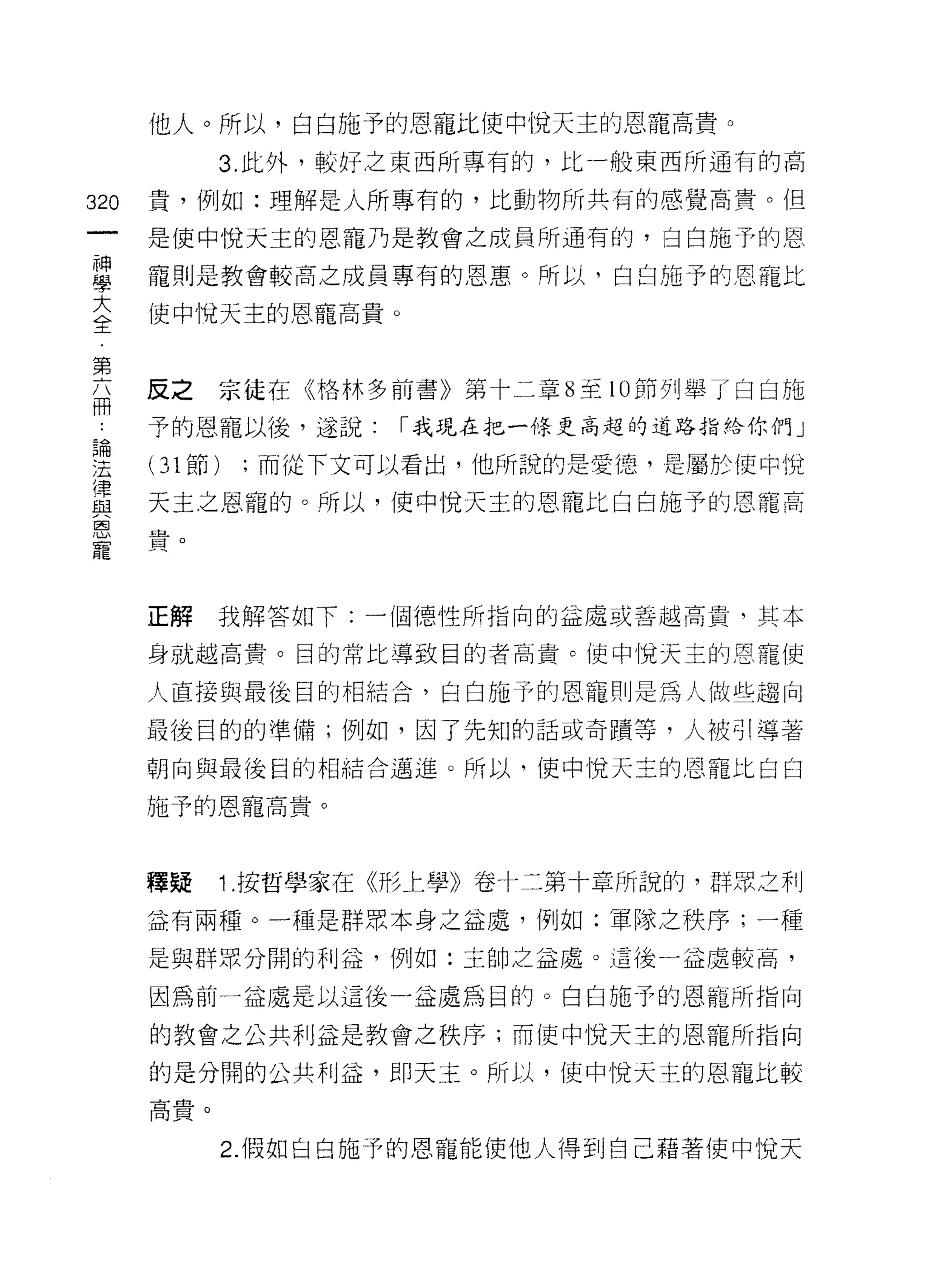 他人。所以，白白施予的恩寵比使中 i覓天主的恩寵高貴。

            3. 此外，較好之東西所專有的，比一般東西所通有的高

320   貴，例如:理解是人所專有的，比動物所共有的感覺高貴。但

      是使中悅天主的恩寵乃是教會之成員所通有的，臼白施予的恩

單     寵則是教會較高之成員專有的恩惠。所以，白白施予的恩寵比
大     使中悅天主的恩寵高貴。
全

第
函     反之京徒在《格林多前書》第十二章 8 至 10 節列舉了白白施
      予的恩寵以後，遂說:    r 我現在把一條更高起的道路指給你們」

要     (31 節) ;而從下文可以看出，他所說的是愛德，是屬於使中悅
盡     天主之恩寵的。所以，使中!兌天主的恩寵比白白施予的恩籠高
恩血
寵貝



      正解    我解答如下:一個德性所指向的益處或善越高貴，其本

      身就越高貴。目的常比導致目的者高貴。使中悅天主的恩寵使

      人直接與最後目的相結合，白白施予的恩寵則是為人做些趨向

      最後目的的準備;例如，因了先知的話或奇蹟等，人被引導著

      朝向與最後目的相結合邁進。所以，使中悅天主的恩寵比白白

      施予的恩寵高貴。



      釋疑    1 .按哲學家在《形上學》卷十二第十章所說的，群眾之利
      益有兩種。一種是群眾本身之益處，例如:軍隊之秩序;一種

      是與群眾分闊的利益，例如:主帥之益處。這後一益處較高，

      因為前一益處是以這後一益處為目的。白白施予的恩寵所指向

      的教會之公共利益是教會之秩序;而使中悅天主的恩寵所指向

      的是分開的公共利益，即天主。所以，使中悅天主的恩寵比較
      高貴。


            2. 假如白白施予的恩寵能使他人得到自己藉著使中悅天
 