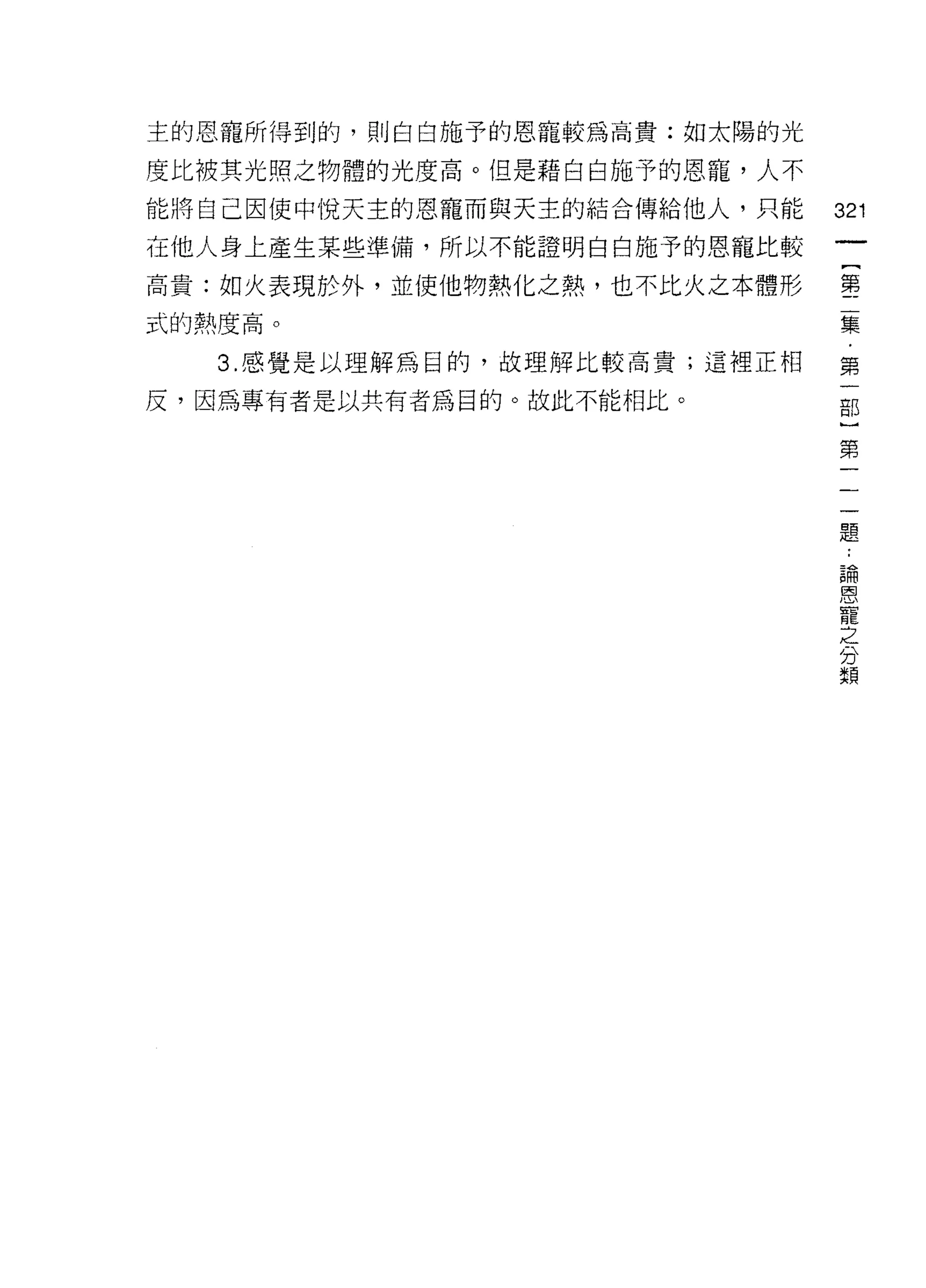 主的恩寵所得到的，員 IJ 白白施予的恩寵較為高貴;如太陽的光

度比被其光照之物體的光度高。但是藉白白施予的恩寵，人不
能將自己因使中悅天主的恩寵而與天主的結合傳給他人，只能       321
在他人身上產生某些準備，所以不能證明白白施予的恩寵比較
                                   一
                                   {
高貴:如火表現於外，並使他物熱化之熱，也不比火之本體形
                                   第
式的熱度高。                             二
   3. 感覺是以理解為目的，故理解比較高貴;這裡正相       集
反，因為專有者是以共有者為目的。故此不能相比。            ﹒
                                   第
                                   一
                                   部
                                   }
                                   第
                                   一
                                   一
                                   一
                                   題
                                   :
                                   論
                                   恩
                                   寵
                                   之
                                   分
                                   顯
 