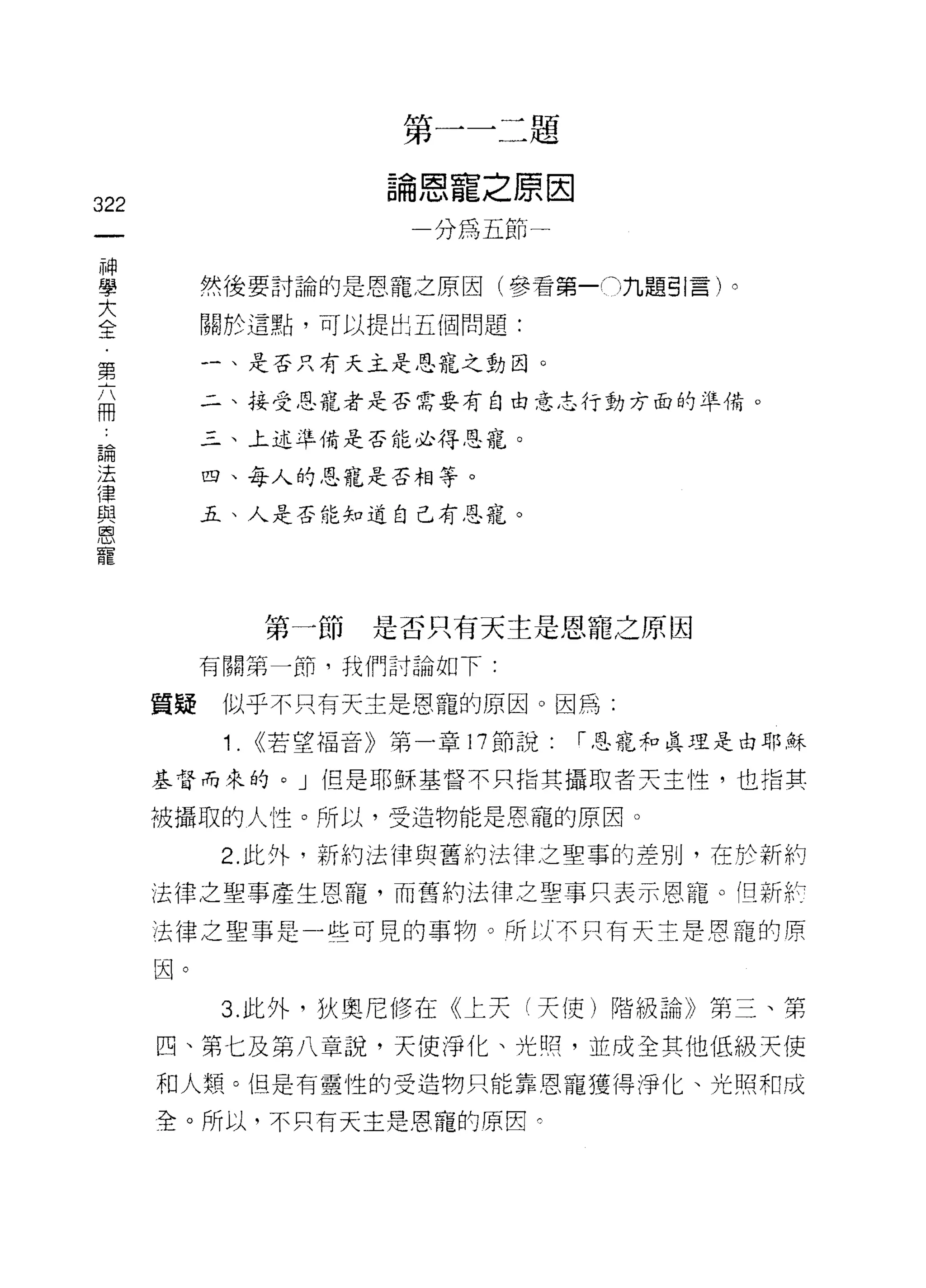 第一一二題

                        論恩寵之原因
322
                          一分為五節一
     神
     學
     大        然後要討論的是恩寵之原因(參看第一門九題引言)。
     全
     ﹒        關於這點，可以提出五個問題:
     第
     六        一、是否只有天主是恩寵之動目。
     冊
              二、接受恩寵者是否需要有自由意志行動方面的準備。

 論            三、上述準備是否能必得恩寵。
 法
 律            四、每人的恩寵是否相等。
 與
 恩            五、人是否能知道自己有恩寵。
 寵




                 第一節    是否只有天主是恩寵之原因
              有關第一節，我們討論如下:

         質疑    似乎不只有天主是恩寵的原因。因為:

               1. <<若望福音》第一章 17 節說:   1"恩寵和真正里是由耶穌

         基督而來的。」但是耶穌基督不只指其攝取者天主性，也指其

         被攝取的人性。所以，受造物能是恩寵的原因。

              2. 此外，新約法律與舊約法律之聖事的差別，在於新納

         法律之聖事產生恩寵，而舊約法律之聖事只表示恩寵。 í旦新計

         法律之聖事是一些可見的事物。所以不只有天主是恩寵的原

         因。

              3. 此外，狄奧尼修在《上天 f 天使)階級論》第三、第
         四、第七及第八章說，天使淨化、光照，並成全其他低級天使
         不口人類。但是有靈性的受造物只能靠恩寵獲得淨化、光照末日成

         全。所以，不只有天主是恩寵的原因弓
 