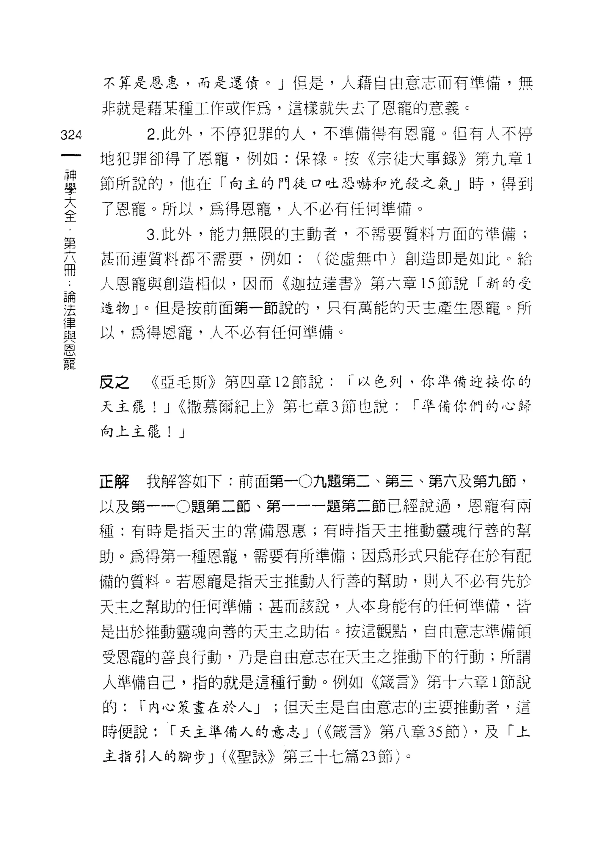 不算是恩忌，而是還債。」但是，人藉自由意志而有準備，無

      非就是藉某種工作或作為，這樣就失去了恩寵的意義。

324        2. 此外，不停犯罪的人，不準備得有恩寵。但有人不停

      地犯罪卻得了恩寵，例如:保祿。按《宗徒大事錄》第九章 l
E     節所說的，他在「向主的門徒口吐恐嚇和兇殺之氣」峙，得到
互     了恩寵。所以，為得恩寵，人不必有任何準備。
           3. 此外，能力無限的主動者，不需要質料方面的準備;
第
丕     甚而連質料都不需要，例如:        (從虛無中)創造即是如此。給

于     人，恩寵與創造相似，因而《迦拉達書》第六章的前說「新的受
理     造物」。但是按前面第一節說的，只有萬能的天主產生恩寵。所
重     以，為得恩寵，人不必有任何準備。
閻

麗
      反之    《亞毛斯》第四章 12 節說:   I 以色列，你準備迎接你的

      天主罷! J <<撒慕爾紀上》第七章 3 節也說       r 準備你們的心歸
      向上主罷!   J


      正解   我解答的l 下:前面第一0 九題第二、第三、第六及第九節，

      以及第一 -0 題第二節、第一一一題第二節已經說過，恩寵有兩

      種:有時是指天主的常備恩惠;有時指天主推動靈魂行善的幫

      助。為得第一種恩寵，需要有所準備;因為形式只能存在於有配

      備的質料。若恩寵是指天主推動人行善的幫助，貝 IJ 人不必有先於

      天主之幫助的任何準備;甚而該說，人﹒本身能有的任何準備、皆

      是出於推動靈魂，向善的天主之助佑。按這觀點，自由意志準備領

      受恩寵的善良行動，乃是自由意志在天主之推動下的行動;所謂

      人準備自己，指的就是這種行動。例如《議言》第十六章 1M 說

      的:   r 內心策畫在於人 J   ;但天主是自由意志的主要推動者，這

      時便說:    í 天主準備人的意志 J (<<殼言》第八章 35 節) ，及「土

      主指引人的腳步 J (<<聖詠》第三十七篇 23 節)。
 