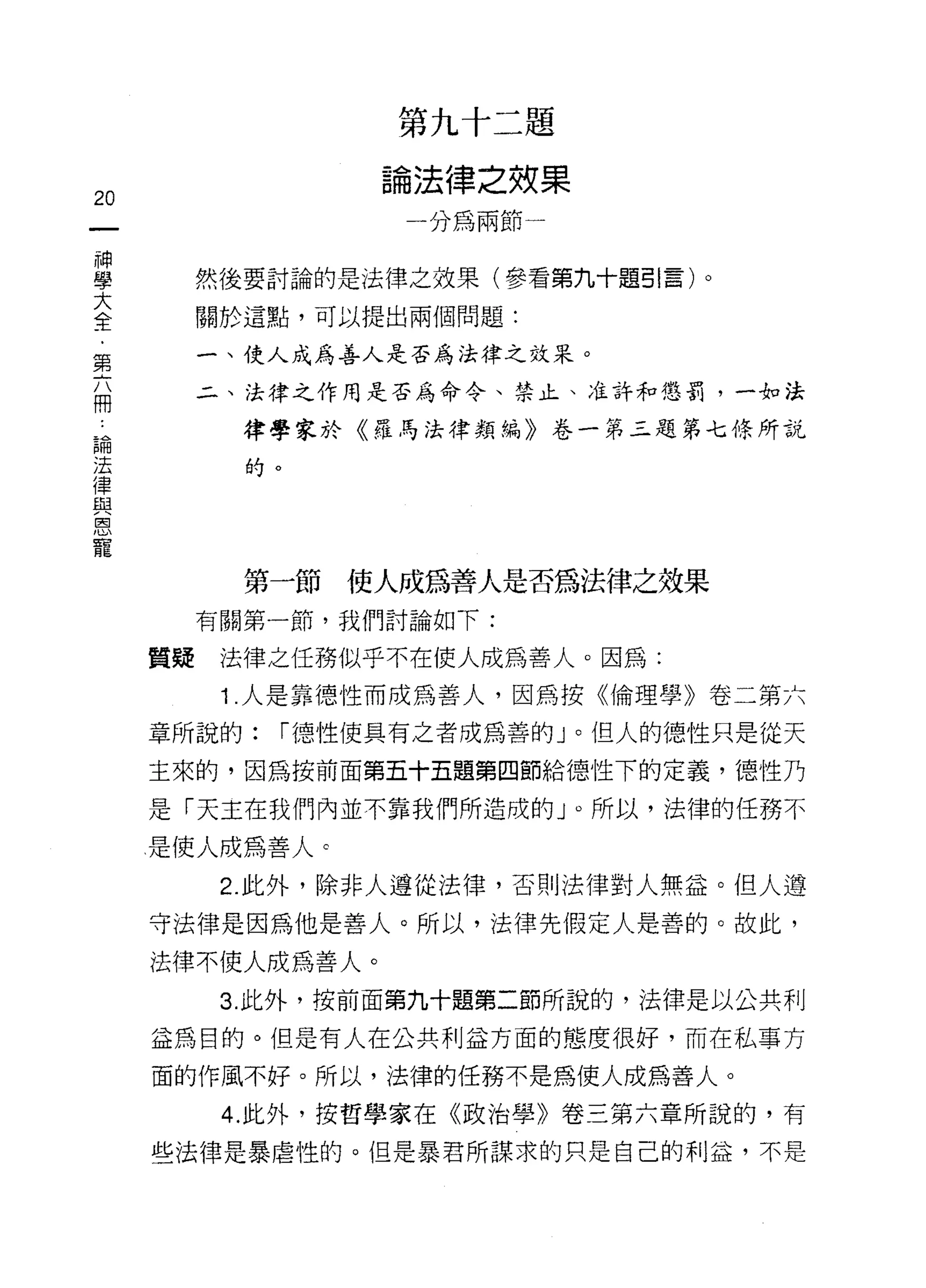 第九十二題

                  論法律之效果
20
                   一分為兩節一
神
學
大         然後要討論的是法律之效果(參看第九十題引言)。
全
﹒         關於這點，可以提出兩個問題:
第
六         一、使人成為善人是否為法律之效呆。
冊
          二、法律之作用是否為命令、禁止、准許和懲罰，一如法

論           律學家於《羅馬法律類編》卷一第三題第七條所說
法
律           的。
與
恩
寵

            第一節使人成為善人是否為法律之效果
          有關第一節，我們討論如下:

     質疑    法律之任務似乎不在使人成為善人。因為:

           1 .人是靠德性而成為善人，因為按《倫理學》卷二第六
     章所說的:   í 德性使真有之者成為善的」。但人的德性只是從天

     主來的，因為按前面第五十五題第四節給德性下的定義， íJ惡性乃

     是「天主在我們內並不靠我們所造成的 J 0 所以，法律的任務不

     是使人成為善人 c

           2. 此外，除非人遵從法律，否則法律對人無益。但人遵
     守法律是因為他是善人。所以，法律先假定人是善的。故此，

     法律不使人成為善人。
           3. 此外，按前面第九十題第二節所說的，法律是以公共利

     益為目的。但是有人在公共利益方面的態度很好，而在私事方
     面的作風不好。所以，法律的任務不是為使人成為善人。

           4. 此外，按哲學家在《政治學》卷三第六章所說的，有

     些法律是暴虐性的。但是暴君所謀求的只是自己的利益，不是
 