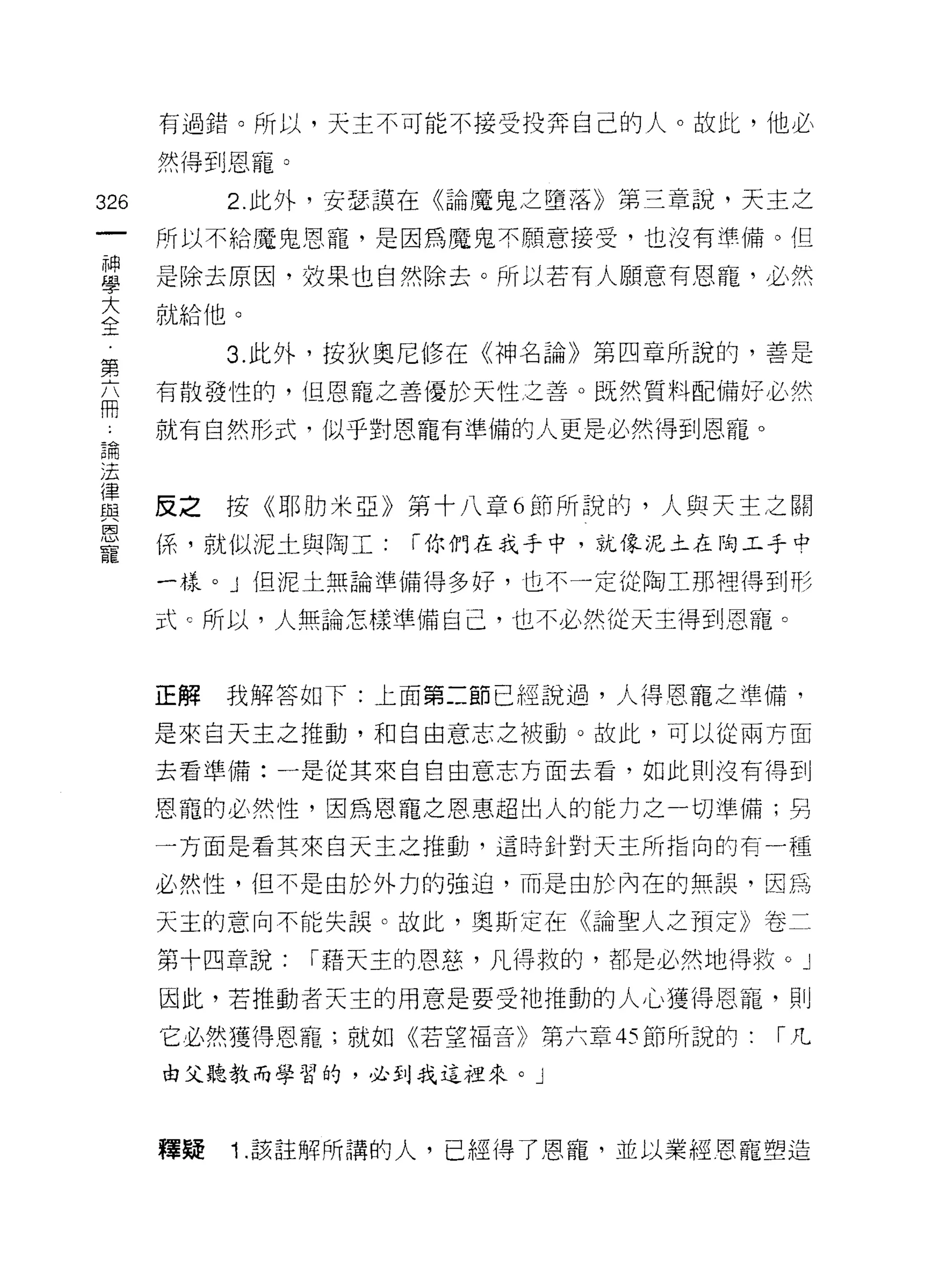 有過錯。所以，天主不可能不接受投奔自己的人。故此，他必

      然得到恩寵。

326        2. 此外，安瑟護在《論魔鬼之墮落》第三章說，天主之
      所以不給魔鬼恩寵，是因為魔鬼不願意接受，也沒有準備。但

單     是除去原因，效果也自然除去。所以若有人願意有恩寵，必然
室     就給他。
           3. 此外，按狄奧尼修在《神名論》第四章所說的，善是
第
自     有散發性的，但恩寵之善(憂於天性之善。既然質料配備好必然

      就有自然形式，似乎對恩寵有準備的人更是必然得到恩寵。
5間
;去

重     反之按《耶月力米亞》第十八章 6 節所說的，人與天主之關
是     係，就似泥土與陶工: í 你們在我手中，就像泥土在昀工手中
      一樣。」但泥土無論準備得多好，也不一定從陶工那裡得到形

      式 c 所以，人無論怎樣準備自己，也不必然從天主得到恩寵。


      正解   我解答如下:上面第二節已經說過，人得恩寵之準備，

      是來自天主之推動，和自由意志之被動。故此，可以從兩方面

      去看準備:一是從其來自自由意志方面去看，如此則沒有得到

      恩寵的必然性，因為恩寵之恩惠超出人的能力之一切準備;另
      一方面是看其來白天主之推動，這時針對天主所指向的有一種

      必然性，但不是由於外力的強迫，而是由於內在的無誤，因為

      天主的意向不能失誤。故此，奧斯定在《論聖人之預定》卷二

      第十四章說:   í 藉天主的恩慈，凡得救的，都是必然地得紋。」

      因此，若推動者天主的用意是要受祂推動的人心獲得恩寵，貝 1]

      它必然獲得恩寵;就如《若望福音》第六章的節所說的:     r凡
      由父聽教而學習的，必到我這裡來。」




      釋疑   1 .該註解所講的人，已經得了恩寵，並以業經恩寵塑造
 