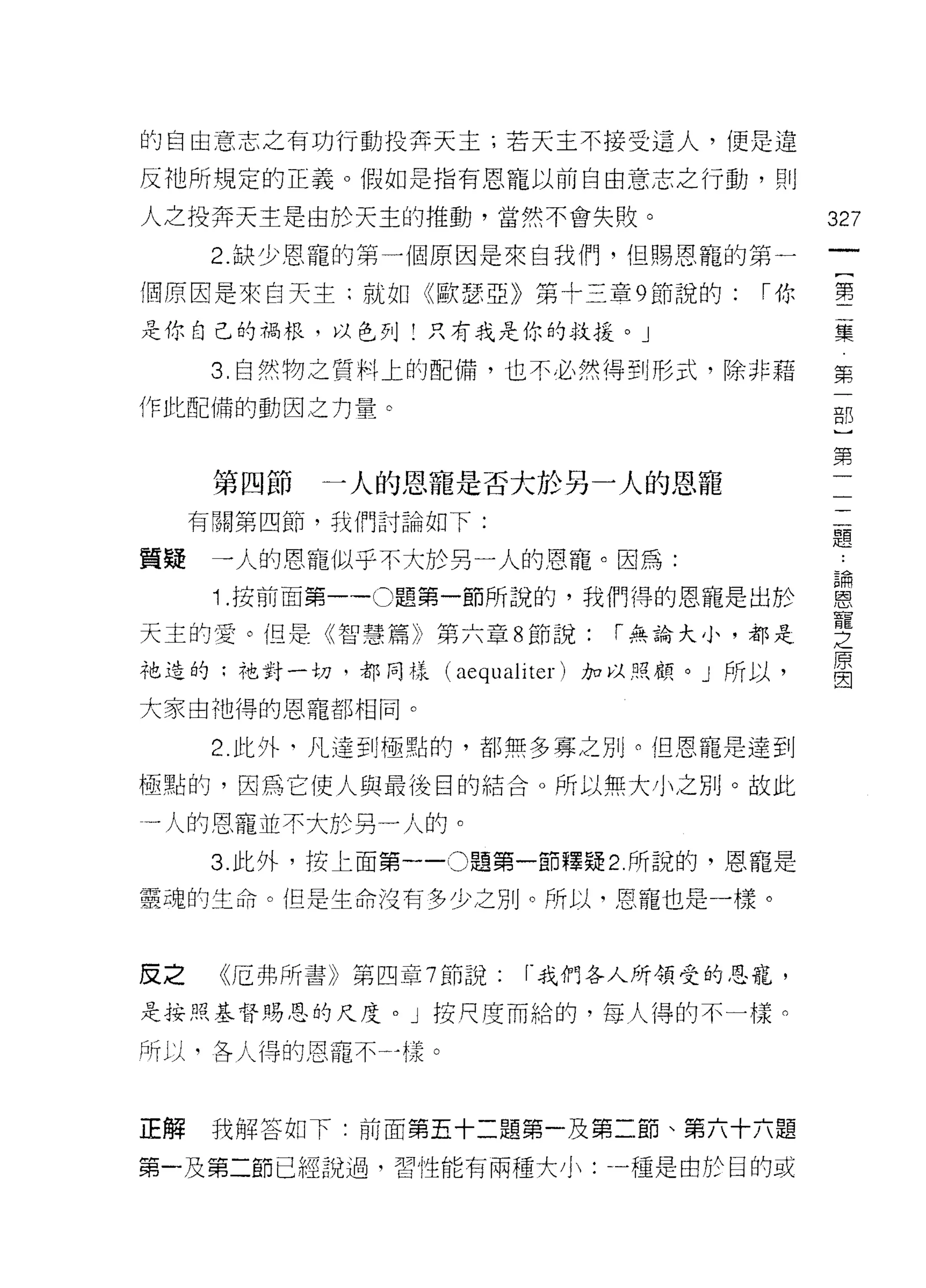 的自由意志之有功行動投奔天主;若天主不接受這人，便是違

反祂所規定的正義。假如是指有恩寵以前自由意志之行動，頁。

人之投奔天主是由於天主的推動，當然不會失敗。                    327
      2. 缺少恩寵的第一個原因是來自我們，但賜恩寵的第一

個原因是來白天主;就如《歐瑟亞》第十三章 9 節說的:         ["你   第

是你自己的禍根，以色列!只有我是你的救援。」                    集
                                           第
      3 固自然物之質料上的配備，也不必然得到形式，除非藉           一
作此配備的動因之力量。                                部
                                           )
                                           第
                                           一
      第四節   一人的恩寵是否大於另一人的恩寵                一
                                           二
     有闇第四節，我們討論如下:                         題
                                           ﹒
質接    一人的恩寵似乎不大於另一人的恩寵。因為:                 諦
                                           恩
      1 .按前面第一 -0 題第一節所說的，我們得的恩寵是出於        寵
                                           之
天主的愛。但是《智慧篇》第六章 8 節說:       ["無論大小，都是      原
                                           因
祂造的:祂對一切，都同樣 (aequaliter) 加以月亮顧。」所以，

大家由祂得的恩寵都相同。

      2. 此外‘凡達到極點的，者1I 無多寡之別。但恩寵是達到

極點的，因為它使人與最後目的結合。所以無大小之另 IJ 。故此

一人的恩寵並不大於另一人的。
      3. 此外，按上面第一 -0 題第一節釋疑 2 所說的，恩寵是

靈魂的生命。但是生命沒有多少之別。所以，恩寵也是一樣。



皮之    《厄弗所書》第四章 7 節說:   r. 我們各人所領受的恩寵，

是持照基督賜恩的尺度。」按尺度而給的，每人得的不一樣。

所以，各人得的恩寵不一樣。



正解    我解答如下:前面第五十二題第一及第二節、第六十六題

第一及第二節已經說過，習性能有兩種大小:一種是由於目的或
 