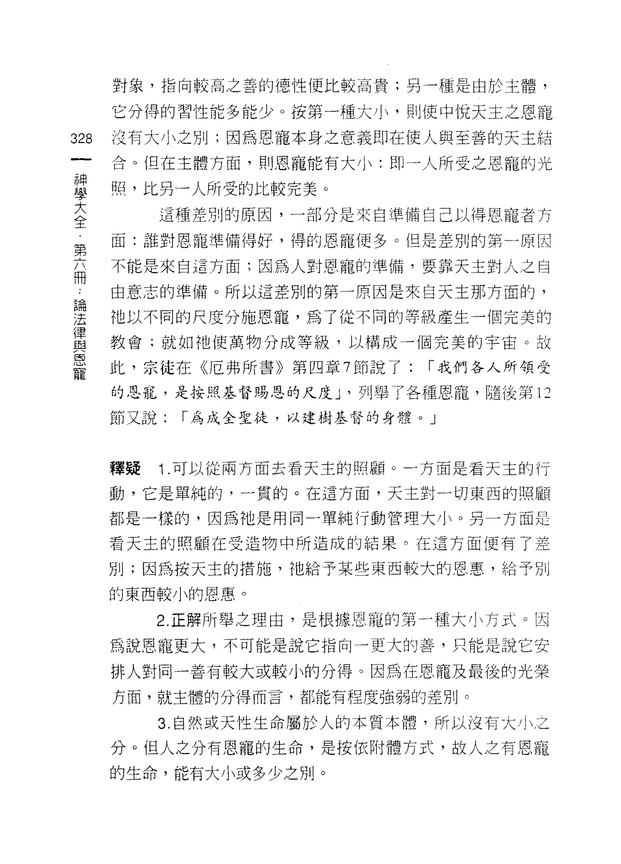 對象，指向較高之善的德性便比較高貴;另一種是由於主體，

      它分得的習性能多能少。 按第一種大小，買 IJ 使中悅天主之恩寵

328   沒有大小之另 IJ ;因為恩寵本身之意義即在使人與至善的天主結
      合。但在主體方面，則恩寵能有大小:即一人所受之恩寵的光

單     照，比另一人所受的比較完美。
三          這種差別的原因，一部分是來自準備自己以得恩寵者方
第     面:誰對恩寵準備得好，得的恩寵(更多。但是差別的第一原因

的     不能是來自這方面;因為人對恩寵的準備，要靠天主對人之自

      由意志的準備。所以這差別的第一原因是來白天主那方面的，

涅     祂以不同的尺度分施恩寵，為了從不同的等級產生一個完美的
血2    教會;就如祂使萬物分成等級，以構成一個完美的宇宙。故
ESJ
      此，宗徒在《厄弗所書》第四章 7 節說了:   1"我們各人所領受
寵
      的思罷，是按照基督賜恩的尺度 J '列舉了各種恩寵，隨後第 12

      節又說:   1"為成全聖徒，以建樹基督的身體。」



      釋疑   1 .可以從兩方面去看天主的照顧。一方面是看天主的行
      動，它是單純的，一貫的。在這方面，天主對一切東西的照顧

      都是一樣的，因為祂是用同一單純行動管理大小。另一方面是

      看天主的照顧在受造物中所造成的結果。在這方面便有了差

      別;因為按天主的措施，祂給予某些東西較大的恩惠，給予別

      的東西較小的恩惠。

           2. 正解所舉之理由，是根據恩寵的第一種大小方式。因
      為說恩寵更大，不可能是說它指向一更大的善，只能是說它安

      排人對同一善有較大或較小的分得。因為在恩寵及最後的光榮
      方面，就主體的分得而言，都能有程度強弱的差別。

           3 自然或天性生命屬於人的本質本體，所以沒有大小之

      分。但人之分有恩寵的生命，是按依附體方式，故人之有恩寵
      的生命，能有大小或多少之別。
 