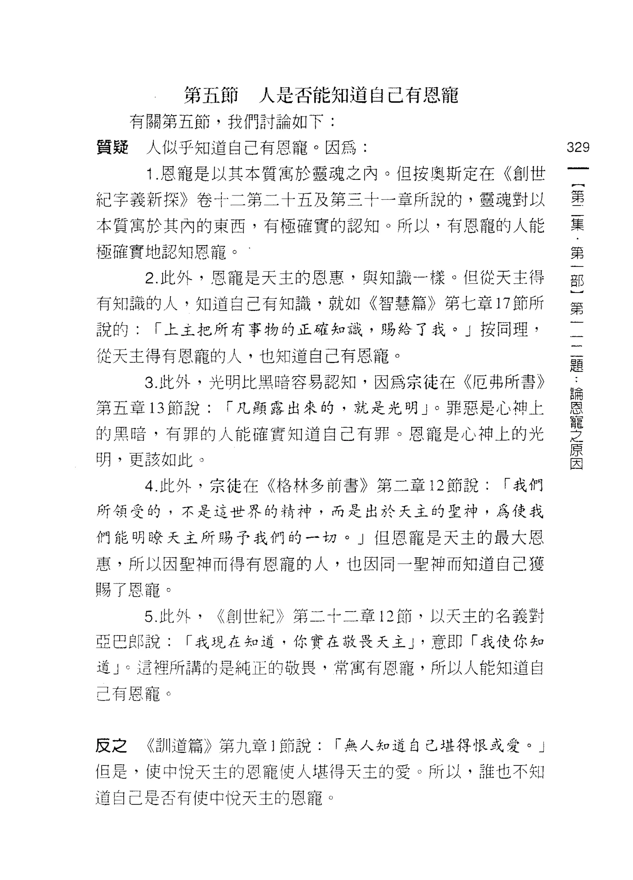 第五節     人是否能知道自己有恩寵
     有關第五節，我們討論如下:

質騷    人似乎知道自己有恩寵。因為:                          329
      1 恩寵是以其本質寓於靈魂之內。但按奧斯定在《創世
                                               一
                                               {
紀字義新探》卷!二第二十五及第三十一章所說的，靈魂對以                    第
本質寓於其內的東西，有極確實的認知。所以，有恩寵的人能                    二
極確實地認知恩寵。                                      集
      2. 此外‘恩寵是天主的恩惠，與知識一樣。但從天主得
                                               第
有知識的人，知道自己有知識，就如《智慧篇》第七章 17 節所
                                               一
                                               部
說的:    1"上主把所有事物的正確知識，賜給了我。」按同理，
                                               )
從天主得有恩寵的人，也知道自己有恩寵。                            第
      3. 此外，光明比黑暗容易認知，因為宗徒在《厄弗所書》              一
第五章 13 節說:     1"凡顯露出來的，就是光明」。罪惡是心神上
                                               一
的黑暗，有罪的人能確實知道自己有罪。恩寵是心神上的光
                                               二
                                               題
明，更該如此。
                                               鵲
      4 此外，宗徒在《格林多前書》第二章 12 節說:        1"我們    恩
所領受的，不是這世界的精神，而是出於天主的聖神，為使我                    寵
們能明暸天主所賜予我們的一切。」但恩寵是天主的最大恩
                                               之
惠，所以因聖神而得有恩寵的人，也因同一聖神而知道自己獲
                                               原
                                               因
賜了恩寵。
      5. 此外，   (<創世紀》第二十二章 12 前，以天主的名義對

亞巴郎說:     r 我現在知道，你實在敬畏天主 J '意即「我使你知
道 J C 這裡所講的是純正的敬畏，常寓有恩寵，所以人能知道自

己有恩寵 c



反之    《司 11 道篇》第九章 1 師說:   r 無人知道自己堪得恨或愛。」

但是，使中悅天主的恩寵使人堪得天主的愛。所以，誰也不知

道自己是否有使中I兌天主的恩寵。
 