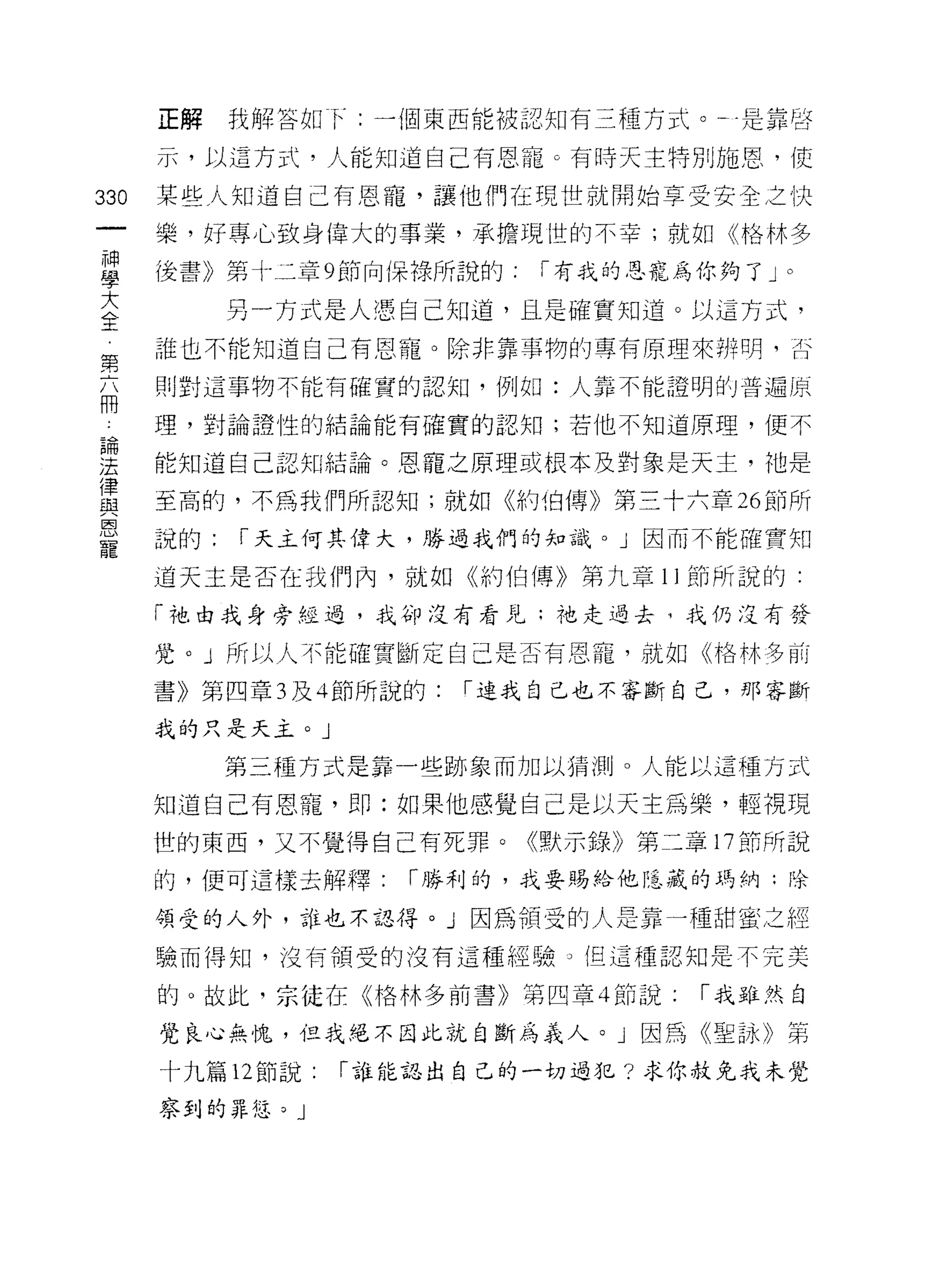 正解    我解答如 f: 一個東西能被認知有三種方式。于是靠啟

      示，以這方式，人能知道自己有恩寵。有時天主特別施恩，使

330   某些人知道自己有恩寵，讓他們在現世就開始享受安全之快
      樂，好專心致身偉大的事業，承擔現[宜的不幸;就如《格林多

單     後書》第才二章 9 節向(呆祿所說的: I 有我的恩寵為你夠了 J0




至        另一方式是人憑自己知道，且是確實知道。以這方式，
第     誰也不能知道自己有恩寵。除非靠事物的專有原理來辨明，古

      則對這事物不能有確實的認知，例如:人靠不能證明的普遍關
冊
 為    理，對論證性的結論能有確實的認知;若他不知道原理，便不

法     能知道自己認知結論。恩寵之原理或根本及對象是天主，祂是
i聿
昆主    至高的，不為我們所認知;就如佇立伯傳》第三十六章 26 節所

是     說的:   I 天主何其偉大，勝過我們的知識。」因而不能確實知
      道天主是否在我們內，就如《約伯傳》第九章 1 J 節所說的:

      「祂由我身旁經過，我的J 沒有看見;祂走過去，我仍沒有發

      覺。」所以人不能確實斷定自己是否有恩寵，就如《格林多前

      書》第四章 3 及斗節所說的:   í 連我自己也不審斷自己，那客斷

      我的只是天主。」

            第三種方式是靠一些跡象而加以猜測。人能以這種方式

      知道自己有恩寵， ~~ :如果他感覺自己是以天主為樂，輕視現
      世的東西，又不覺得自己有死罪。《默示錄》第二章 17 節所說

      的，便可這樣去解釋:     I 勝利的，我要賜給他隱裁的瑪納;除

      領受的人外，誰也不認得。」因為領受的人是靠一種甜蜜之經

      驗而得知，沒有領受的沒有這種經驗。但這種認知是不完美

      的。故此，宗挂在《格林多前書》第四章 4 節說:    I 我雖然自

      覺良心無愧，但我絕不因此就自斷為義人。」因為《聖詠》第

      十九篇 12 節說   I 誰能認出自己的一切過犯?求你赦免我未覺

      察到的罪悠。」
 