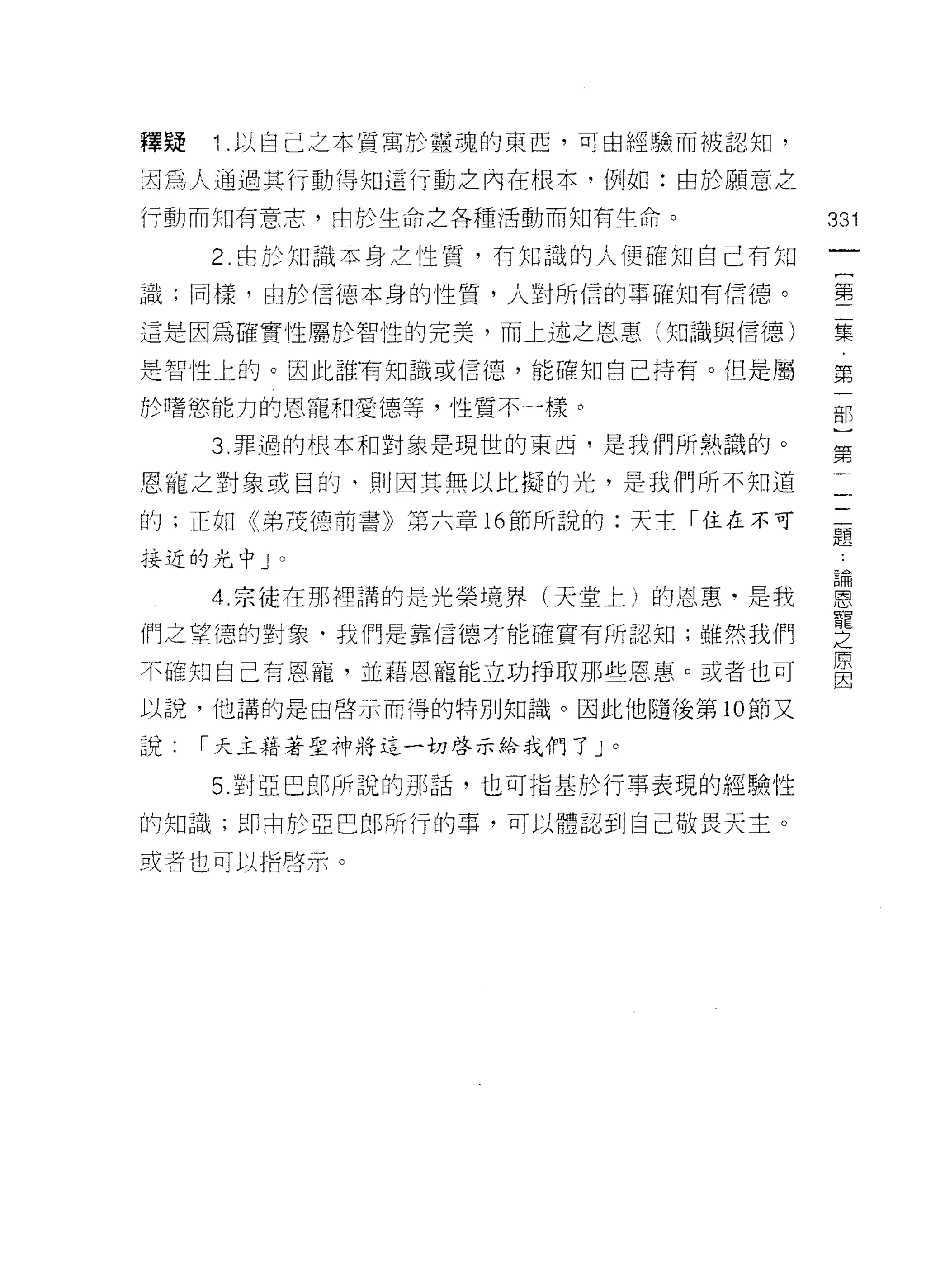 釋疑   1. 以自己之本質寓於靈魂的東西，可由經驗而被認知，

因為人通過其行動得知這行動之內在根本‘例如:由於願意之
行動而知有意志，由於生命之各種活動而知有生命。           331
     2. 由於知識本身之性質，有知識的人便確知自己有知
                                   一
                                   {
識;同樣，由於{言德本身的性質，人對所信的事確知有信{息。
                                   第
這是因為確實性屬於智性的完美，而上述之恩惠(知識與信德)       二
是智性上的。因此誰有知識或信德，能確知自己持有。但是屬        集
於嗜慾能力的恩寵幸日愛德等，性質不一樣。               第
     3. 罪過的根本和對象是現世的東西，是我們所熟識的。
                                   一
                                   部
恩寵之對象或目的， ~IJ 因其無以比擬的光，是我們所不知道
                                   )
的;正如《弟茂德前書》第六章 16 節所說的:天主「住在不可     第
接近的光中 J   0                        二
     4 宗徒在那裡講的是光榮境界(天堂上)的恩惠﹒是我     一
們之望德的對象﹒我們是靠信德才能確實有所認知;雖然我們
                                   一
                                   題
不確知自己有恩寵，並藉恩寵能立功掙取那些恩惠。或者也可
                                   論
以說，他講的是由啟示而得的特別知識。因此他隨後第 10 節又
                                   恩
說    I 天主藉著聖神將這一切啟示給我們了」。          寵
     5. 對亞巴郎所說的那話，也可指基於行車表現的經驗性    之
的知識;即由於亞巴郎所行的事，可以體認到自己敬畏天主。
                                   原
或者也可以指啟示。
                                   因
 