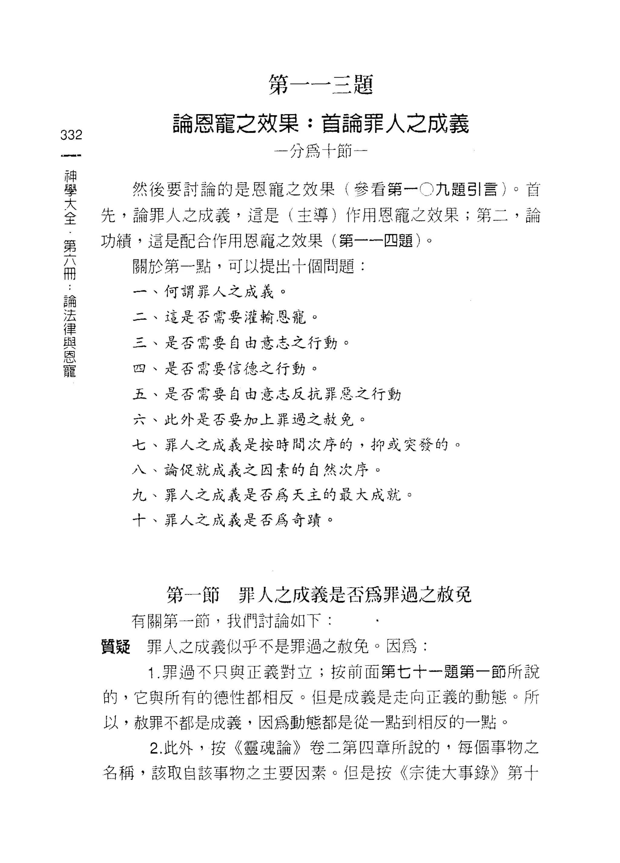 第一一三題

              論恩寵之效果:首論罪人之成義
332
                     一分為十節


學          然後要討論的是恩寵之效果(參看第一。九題引言)。首

三     先，論罪人之成義，這是(主導)作用恩寵之效果;第二，論
第     功績，這是配合作用恩聶之效果(第一一四題)。

的          關於第一點，可以提出十個問題:

 論         一、何謂罪人之成義。
 法
 律         二、這是否需要灌輸恩寵。
 與
 恩         三、是否需要自由意志之行動。
 寵
           四、是否需要信德之行動。

           Ji.、是否需要自由意志反抗罪惡之行動

           六、此外是否要加上罪過之赦免。

           七、罪人之成義是按時間次序的，抑或突發的。

           八、論促就成義之因素的自然次序。

           九、罪人之成義是否為天主的最大成就。

           十、罪人之成義是否為奇 E責。




             第一節   罪人之成義是否為罪過之赦免
           有關第一前，我們討論如下:

      質疑    罪人之成義似乎不是罪過之赦免。因為:
            1 .罪過不只與正義對立;按前面第七十一題第一節所說
      的，它與所有的德性都相反。但是成義是走向正義的動態。所

      以，赦罪不都是成義，因為動態都是從一點到相反的一點。

            2. 此外，按《靈魂論》卷二第四章所說的，每個事物之

      名稱，該取自該事物之主要因素。但是按《宗徒大事錄》第十
 