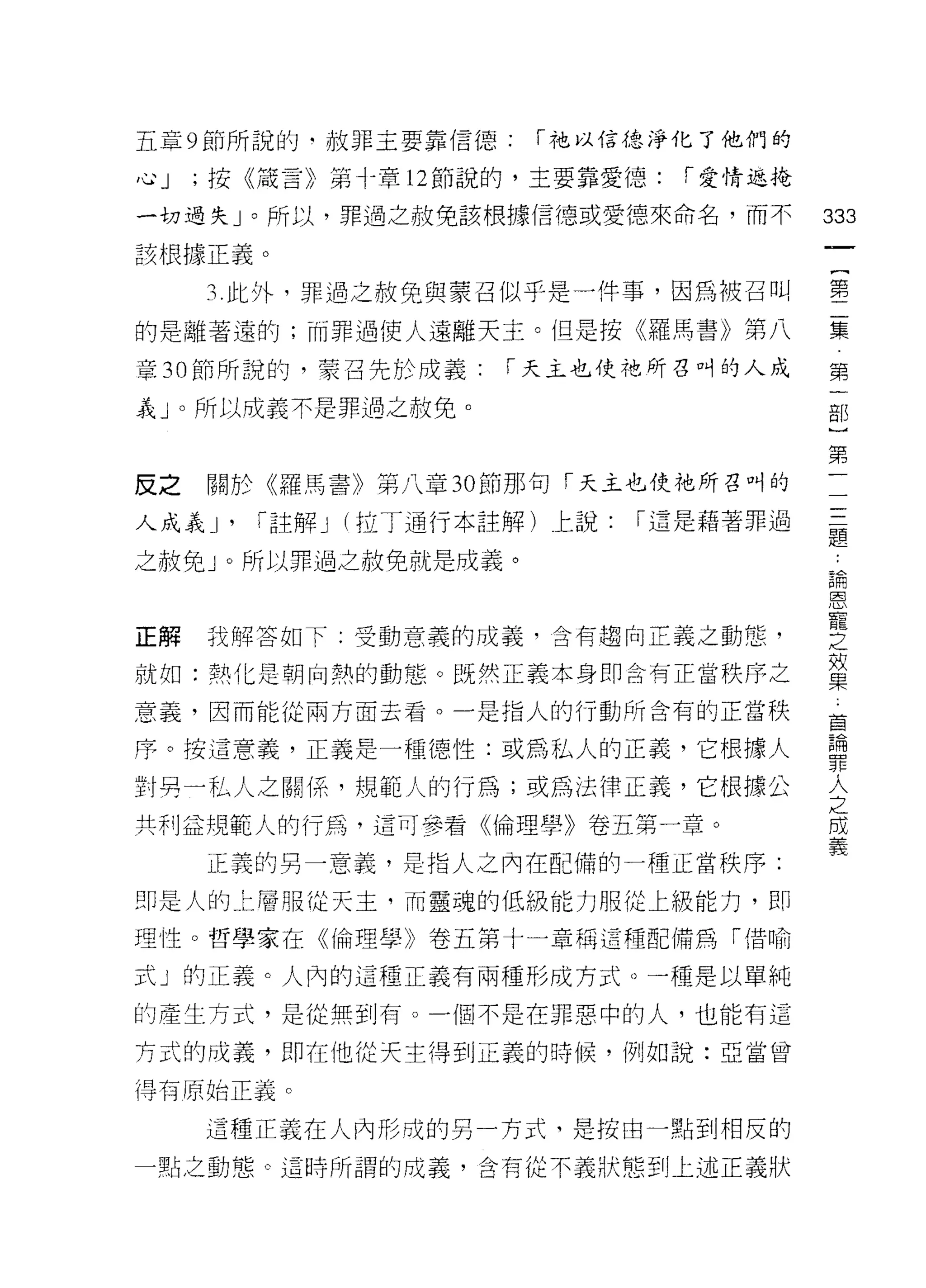 五章 9 節所說的﹒赦罪主要靠信德:   í 祂以 f吉德淨化了他們的

心J   ;按《嚴言》第十章 12 節說的，主要靠愛德:   í 愛情返掩

一切過失」。所以，罪過之赦免該根據信德或愛德來命名，而不            333
該根據正義。
                                         一
                                         {
     3. 此外，罪過之赦免與蒙召似乎是一件事，因為被召叫
                                         第
的是離著遠的;而罪過使人遠離天主。但是按《羅馬書》第八              二
章 30 節所說的，蒙召先於成義:   í 天主也使祂所吾叫的人成        集
義」。所以成義不是罪過之赦免。
                                         第
                                         一
                                         部
反之   關於《羅馬書》第八章 30 節那句「天主也使祂所召叫的
                                         }
人成義尸「註解 J (拉了通行本註解)上說:    í 還是藉著罪過       第
之赦免」。所以罪過之赦免就是成義。                        二
                                         三
正解   我解答如下:受動意義的成義，含有趨向正義之動態，
                                         題
                                         論
就如:熱化是朝向熱的動態。既然正義本身即含有正當秩序之
                                         恩
意義，因而能從兩方面去看。一是指人的行動所含有的正當秩              寵
序。按這意義，正義是一種德性:或為私人的正義，它根據人              之
對男一私人之關(系，規範人的行為;或為法律正義，它根據公             效
共利益規範人的行為，這可參看《倫理學》卷五第一章。
                                         果
                                         車
     正義的另一意義，是指人之內在配備的一種正當秩序:
                                         輛
即是人的 t 層服從天主，而靈魂的低級能力服從上級能力，即            罪
理性。哲學家在《倫理學》卷五第十一章稱這種配備為「借喻              人
式」的正義。人內的這種正義有兩種形成方式。一種是以單純              之
的產生方式，是從無到有。一個不是在罪惡中的人，也能有這
                                         間
                                         義
方式的成義，即在他從天主得到正義的時候，例如說:亞當曾

得有原始正義。

     這種正義在人內形成的另一方式、是按由一點到相反的

一點之動窟。這時所謂的成義，含有從不義狀態到上述正義狀
 