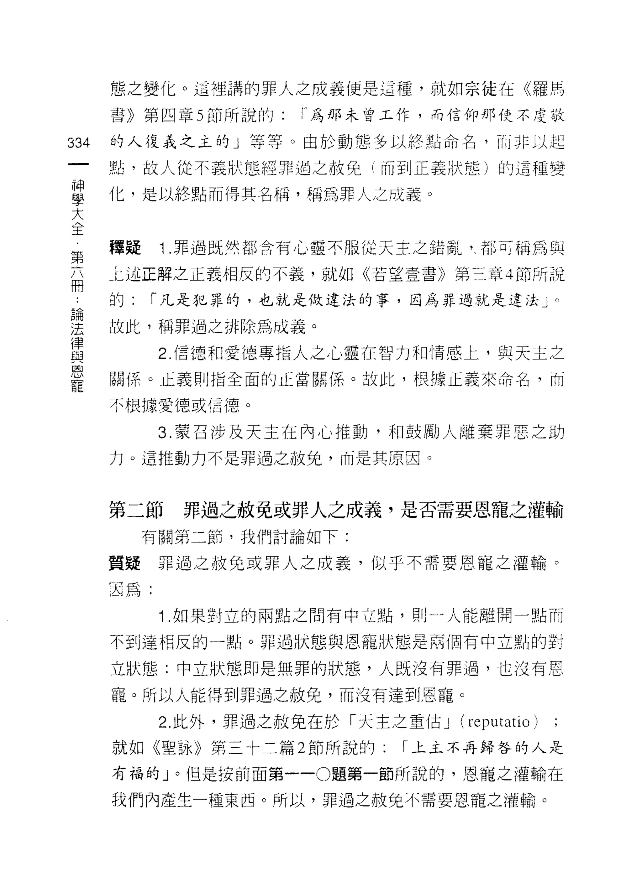 態之變化。這裡講的罪人之成義便是這種，就如宗徒在《羅馬

      書》第四章 5 節所說的:   「為那未曾工作，而信仰那使不是敬

334   的人復義之主的」等等。由於動態多以終點命名， Til î 非以起

      點，故人從不義狀態經罪過之赦免(而到正義狀態)的這種變

草     化，是以終點而得其名稱，稱為罪人之成義。
大
全
第     釋疑    1 .罪過既然都含有心靈不服從天玉之錯亂，、都可稱為與
      上述正解之正義相反的不義，就如《若望壹書》第三章 4 節所說
冊
      的:   í 凡是犯罪的，也就是做違法的事，因為罪過就是違法」。

要     故此，稱罪過之排除為成義。
律
自3          2. 信德和愛德專指人之心靈在智力和情感上，與天主之

是     關(系。正義 ~IJ 指全面的正當關係 o 故此，根據正義來命名，而
      不根據愛德或信德。

            3. 蒙召涉及天主在內心推動，和鼓勵人離棄罪惡之且~]
      力。這推動力不是罪過之赦免，而是其原因。



      第二節    罪過之赦免或罪人之成義，是否需要恩寵之灌輸
           有關第二節，我們討論如下:

      質疑罪過之赦免或罪人之成義，似乎不需要恩寵之灌輸。

      因為:
            1 .如果對立的雨點之間有中立點，買|卜 4 人能離開一點而
      不到達相反的一點。罪過狀態與恩寵狀態是兩個有中立點的對

      立狀態:中立狀態即是無罪的狀態，人既沒有罪過，也沒有恩

      寵。所以人能得到罪過之赦免，而沒有達到恩寵。

            2. 此外，罪過之赦兔在於「天主之重佔 J   (reputatio)
      就如《聖詠》第三十二篇 2 節所說的:     r 上主不再歸咎的人是

      有福的」。但是按前面第一 -0 題第一節所說的，恩寵之灌輸在

      我們內產生一種東西。所以，罪過之赦免不需要恩寵之灌輸。
 