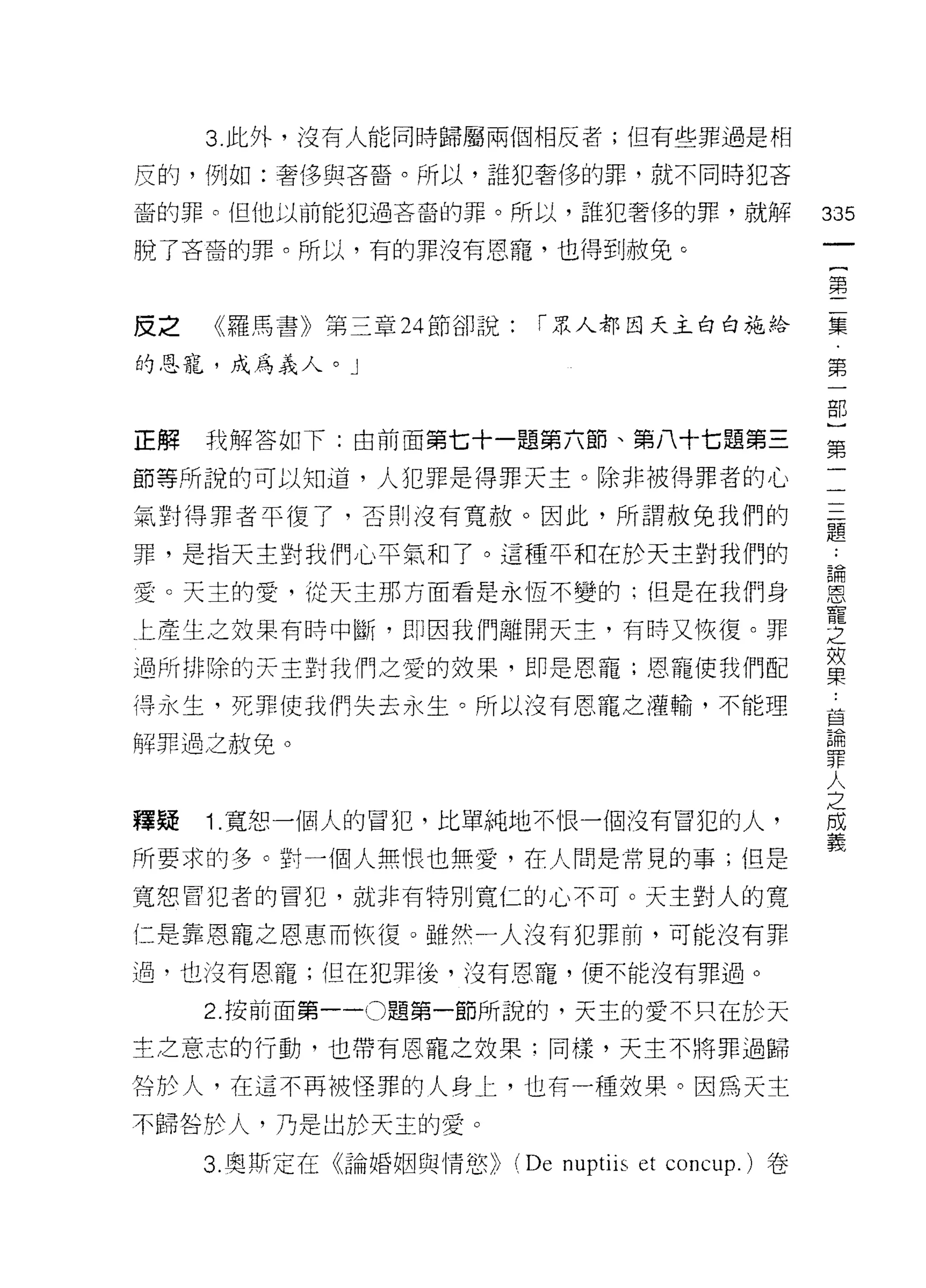 3 此外，沒有人能同時歸屬兩個相反者;但有些罪過是相

反的，例如:奢侈與吝音。所以，誰犯奢侈的罪，就不同時犯吝

裔的罪。但他以前能犯過吝裔的罪。所以，誰犯奢侈的罪，就解                           335
脫了吝裔的罪。所以，有的罪沒有恩寵，也得到赦兔。
                                                        一
                                                        {
                                                        第
皮之   《羅馬書》第三章 24 節卻說:      「眾人都因天主白白施給                  二
的恩寵，成為義人。」                                              集
                                                        第
正解   我解答如下:由前面第七十一題第六節、第八十七題第三
                                                        一
                                                        部
節等所說的可以知道，人犯罪是得罪天主。除非被得罪者的心
                                                        }
氣對得罪者平復了，否則沒有寬赦。因此，所謂赦免我們的                              第
罪，是指天主對我們心平氣和了。這種平和在於天主對我們的                             二
愛。天主的愛，從天主那方面看是永恆不變的:但是在我們身                             三
上產生之效果有峙中斷， f-Hl因我們離開天主，有時又恢復。罪
                                                        題
                                                        ﹒
過所排除的天主對我們之愛的效果，即是恩寵;恩寵使我們配
                                                        諦
得永生，死罪使我們失去永生。所以沒有恩寵之灌輸，不能理                             恩
解罪過之赦免。                                                 寵
                                                        之
釋疑   1. 寬恕一個人的冒犯，比單純地不恨一個沒有冒犯的人，
                                                        效
                                                        果
所要求的多。對一個人無恨也無愛，在人間是常見的事;但是
                                                        ﹒
寬恕冒犯者的冒犯，就非有特別寬仁的心不可。天主對人的寬                             草
仁是靠恩寵之恩惠而恢復。雖然一人沒有犯罪前，可能沒有罪                             棚
過，也汶有恩寵;但在犯罪後，沒有恩寵，便不能沒有罪過。                             罪
     2. 按前面第一 -0 題第一節所說的，天主的愛不只在於天
                                                        人
                                                        之
主之意志的行動，也帶有恩寵之效果:同樣，天主不將罪過歸
                                                        間
咎於人，在這不再被怪罪的人身上，也有一種效果。因為天主                             義
不歸咎於人，乃是出於天主的愛。
     3. 奧斯定在《論婚姻與情慾 )ì   (De nuptiis et   concup.) 卷
 