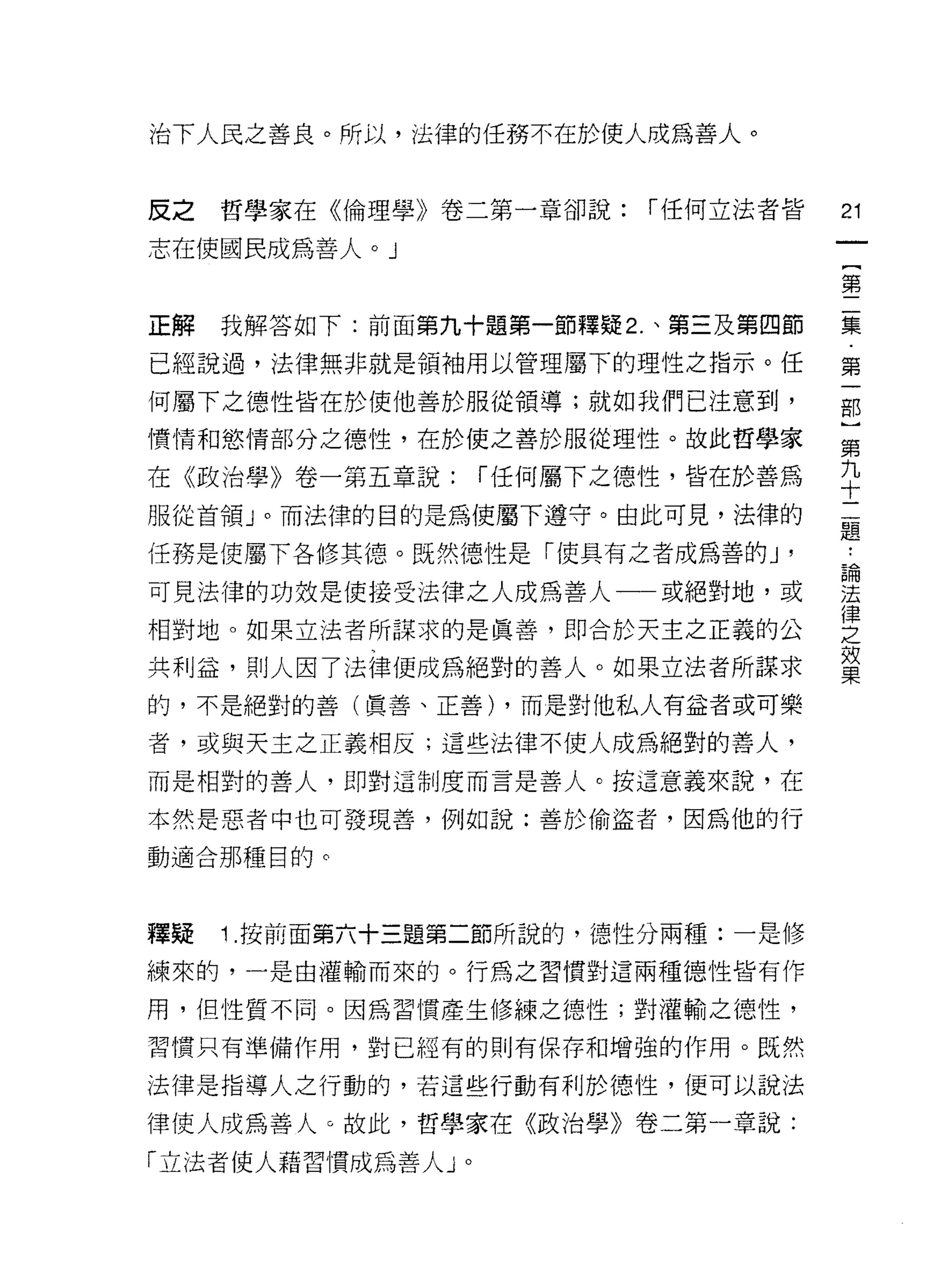 治下人民之善良。所以，法律的任務不在於使人成為善人。



反之   哲學家在《倫理學》卷二第一章卻說:   í 任何立法者皆   21

志在使國民成為善人。」
                                    {
                                    第

正解   我解答如下:前面第九十題第一節釋疑 2. 、第三及第四節   集

已經說過，法律無非就是領袖用以管理屬下的理性之指示。任         第

何屬下之德性皆在於使他善於服從領導;就如我們已注意到，         部

憤情和慾情部分之德性，在於使之善於服從理性。故此哲學家         第

在《政治學》卷一第五章說:     í 任何屬下之德性，皆在於善為   平
服從首領」。而法律的目的是為使屬下遵守。由此可見，法律的        孟
任務是使屬下各修其德。既然德性是「使其有之者成為善的 J '      控
可見法律的功效是使接受法律之人成為善人一或絕對地，或          建
                                    律
相對地。如果立法者所謀求的是真善，即合於天主之正義的公         之
                                    效
共利益，貝 IJ 人因了法律便成為絕對的善人。如果立法者所謀求     果
的，不是絕對的善(真善、正善) ，而是對他私人有益者或可樂

者，或與天主之正義相反;這些法律不使人成為絕對的善人，

而是相對的善人，即對這制度而言是善人。按這意義來說，在

本然是惡者中也可發現善，例如說:善於偷盜者，因為他的行

動適合那種目的。



釋疑   1 .按前面第六十三題第二節所說的，德性分兩種:一是修
練來的，一是由灌輸而來的。行為之習慣對這兩種德性皆有作

用，但性質不同。因為習慣產生修練之德性;對灌輸之德性，

習慣只有準備作用，對已經有的則有保存和增強的作用。既然

法律是指導人之行動的，若這些行動有利於德性，便可以說法

律使人成為善人。故此，哲學家在《政治學》卷二第一章說:

「立法者使人藉習慣成為善人」。
 