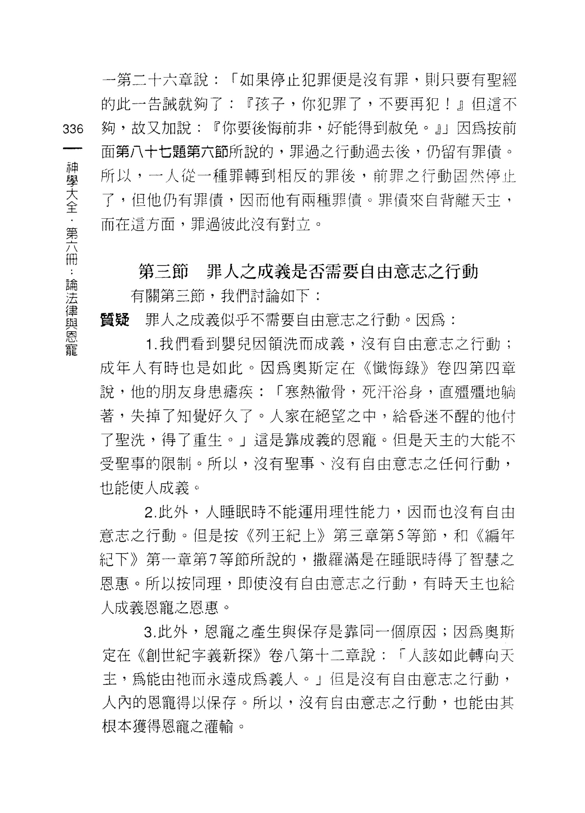 -第二十六章說:    I 如果停止犯罪便是沒有罪，則只要有聖經

      的此一告誡就夠了:    íJ孩子，你犯罪了，不要再犯! jJ但這不

336   夠，故又加說:   íJ你要後悔前非，好能得到赦免。jJ J 因為按前

      面第八十七題第六節所說的，罪過之行動過去後，仍留有罪債。

自     所以，一人從一種罪轉到相反的罪後，前罪立行動固然停止
互     了，但他仍有罪債，因而他有兩種罪債。罪債來自背離天主，
第     而在這方面，罪過彼此沒有對立。


冊
        第三節     罪人之成義是否需要自由意志之行動
昌間

;王      有關第三節，我們討論如下:

軍     質疑罪人之成義似乎不需要自由意志之行動。因為:
唐


寵
         1 .我們看到嬰兒因領洗而成義，沒有自由意志之行動;
      成年人有時也是如此。因為奧斯定在《懺悔錄》卷凹第四章
      說，他的朋友身患瘡疾:    I 寒熱徹骨，死汗浴身，直殭殭地躺

      著，失掉了知覺好久了。人家在絕望之中，給昏迷不醒的他什

      了聖洗，得了重生。」這是靠成義的恩寵。但是天主的大能不

      受聖事的限制。所以，沒有聖事、沒有自由意志之任何行動，

      也能使人成義。
         2. 此外，人睡眠時不能運用理性能力，因而也沒有自由

      意志之行動。但是按《列王紀上》第三章第 5 等節，和《編年

      紀下》第一章第 7 等節所說的， t散羅滿是在睡眠時得了智慧之

      恩惠。所以按同理，即使沒有自由意志之行動，有時天主也給

      人成義恩寵之恩惠。
         3. 此外，恩寵之產生與保存是靠同一個原因;因為奧斯

      定在《創世紀字義新探》卷八第十二章說:      I 人該如此轉向天

      主，為能由祂而永遠成為義人。」但是沒有自由意志之行動，

      人內的恩寵得以保存。所以，沒有自由意志之行動，也能由其
      根本獲得恩寵之灌輸。
 